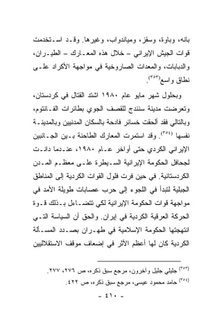 ‫ﺒﺎﻨﻪ، ﻭﺒﺎﻭﺓ، ﻭﺴﻘﺯ، ﻭﻤﻴﺎﻨﺩﻭﺍﺏ، ﻭﻏﻴﺭﻫﺎ. ﻭﻗـﺩ ﺍﺴـﺘﺨﺩﻤﺕ‬
‫ﻗﻭﺍﺕ ﺍﻟﺠﻴﺵ ﺍﻹﻴﺭﺍﻨﻲ – ﺨﻼل ﻫﺫﻩ ﺍﻟﻤﻌـﺎﺭﻙ – ﺍﻟﻁﻴـﺭﺍﻥ،‬
‫ﻭﺍﻟﺩﺒﺎﺒﺎﺕ، ﻭﺍﻟﻤﻌﺩﺍﺕ ﺍﻟﺼﺎﺭﻭﺨﻴﺔ ﻓﻲ ﻤﻭﺍﺠﻬﺔ ﺍﻷﻜﺭﺍﺩ ﻋﻠـﻰ‬
                                         ‫ﻨﻁﺎﻕ ﻭﺍﺴﻊ)٣٥٣(.‬
‫ﻭﺒﺤﻠﻭل ﺸﻬﺭ ﻤﺎﻴﻭ ﻋﺎﻡ ٠٨٩١ ﺍﺸﺘﺩ ﺍﻟﻘﺘﺎل ﻓﻲ ﻜﺭﺩﺴﺘﺎﻥ،‬
‫ﻭﺘﻌﺭﻀﺕ ﻤﺩﻴﻨﺔ ﺴﻨﻨﺩﺝ ﻟﻠﻘﺼﻑ ﺍﻟﺠﻭﻱ ﺒﻁﺎﺌﺭﺍﺕ ﺍﻟﻔـﺎﻨﺘﻭﻡ،‬
‫ﻭﺒﺎﻟﺘﺎﻟﻲ ﻓﻘﺩ ﺃﻟﺤﻘﺕ ﺨﺴﺎﺌﺭ ﻓﺎﺩﺤﺔ ﺒﺎﻟﺴﻜﺎﻥ ﺍﻟﻤﺩﻨﻴﻴﻥ ﻭﺒﺎﻟﻤﺩﻴﻨـﺔ‬
‫ﻨﻔﺴﻬﺎ )٤٥٣(. ﻭﻗﺩ ﺍﺴﺘﻤﺭﺕ ﺍﻟﻤﻌﺎﺭﻙ ﺍﻟﻁﺎﺤﻨﺔ ﺒـﻴﻥ ﺍﻟﺠـﺎﻨﺒﻴﻥ‬
‫ﺍﻹﻴﺭﺍﻨﻲ ﺍﻟﻜﺭﺩﻱ ﺤﺘﻰ ﺃﻭﺍﺨﺭ ﻋـﺎﻡ ٠٨٩١، ﻋﻨـﺩﻤﺎ ﺩﺍﻨـﺕ‬
‫ﻟﺠﺤﺎﻓل ﺍﻟﺤﻜﻭﻤﺔ ﺍﻹﻴﺭﺍﻨﻴﺔ ﺍﻟﺴـﻴﻁﺭﺓ ﻋﻠـﻰ ﻤﻌﻅـﻡ ﺍﻟﻤـﺩﻥ‬
‫ﺍﻟﻜﺭﺩﺴﺘﺎﻨﻴﺔ. ﻓﻲ ﺤﻴﻥ ﻓﺭﺕ ﻓﻠﻭل ﺍﻟﻘﻭﺍﺕ ﺍﻟﻜﺭﺩﻴﺔ ﺇﻟﻰ ﺍﻟﻤﻨﺎﻁﻕ‬
‫ﺍﻟﺠﺒﻠﻴﺔ ﻟﺘﺒﺩﺃ ﻓﻲ ﺍﻟﻠﺠﻭﺀ ﺇﻟﻰ ﺤﺭﺏ ﻋﺼﺎﺒﺎﺕ ﻁﻭﻴﻠﺔ ﺍﻷﻤﺩ ﻓﻲ‬
‫ﻤﻭﺍﺠﻬﺔ ﻗﻭﺍﺕ ﺍﻟﺤﻜﻭﻤﺔ ﺍﻹﻴﺭﺍﻨﻴﺔ ﻟﻜﻲ ﺘﺘﻀـﺎﺀل ﺒـﺫﻟﻙ ﻗـﻭﺓ‬
‫ﺍﻟﺤﺭﻜﺔ ﺍﻟﻌﺭﻗﻴﺔ ﺍﻟﻜﺭﺩﻴﺔ ﻓﻲ ﺇﻴﺭﺍﻥ. ﻭﺍﻟﺤﻕ ﺃﻥ ﺍﻟﺴﻴﺎﺴﺔ ﺍﻟﺘـﻲ‬
‫ﺍﻨﺘﻬﺠﺘﻬﺎ ﺍﻟﺤﻜﻭﻤﺔ ﺍﻹﺴﻼﻤﻴﺔ ﻓﻲ ﻁﻬـﺭﺍﻥ ﺒﺼـﺩﺩ ﺍﻟﻤﺴـﺄﻟﺔ‬
‫ﺍﻟﻜﺭﺩﻴﺔ ﻜﺎﻥ ﻟﻬﺎ ﺃﻋﻅﻡ ﺍﻷﺜﺭ ﻓﻲ ﺇﻀﻌﺎﻑ ﻤﻭﻗﻑ ﺍﻻﺴﺘﻘﻼﻟﻴﻴﻥ‬

                                                      ‫)٣٥٣(‬
     ‫ﺠﻠﻴﻠﻲ ﺠﻠﻴل ﻭﺁﺨﺭﻭﻥ، ﻤﺭﺠﻊ ﺴﺒﻕ ﺫﻜﺭﻩ، ﺹ ٦٧٢، ٧٧٢.‬
                                                      ‫)٤٥٣(‬
            ‫ﺤﺎﻤﺩ ﻤﺤﻤﻭﺩ ﻋﻴﺴﻰ، ﻤﺭﺠﻊ ﺴﺒﻕ ﺫﻜﺭﻩ، ﺹ ٢٢٤.‬
                        ‫- ٠١٤ -‬
 