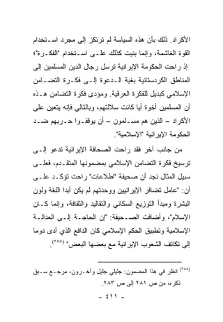 ‫ﺍﻷﻜﺭﺍﺩ. ﺫﻟﻙ ﺒﺄﻥ ﻫﺫﻩ ﺍﻟﺴﻴﺎﺴﺔ ﻟﻡ ﺘﺭﺘﻜﺯ ﺇﻟﻰ ﻤﺠﺭﺩ ﺍﺴـﺘﺨﺩﺍﻡ‬
‫ﺍﻟﻘﻭﺓ ﺍﻟﻐﺎﺸﻤﺔ، ﻭﺇﻨﻤﺎ ﺒﻨﻴﺕ ﻜﺫﻟﻙ ﻋﻠـﻰ ﺍﺴـﺘﺨﺩﺍﻡ "ﺍﻟﻔﻜـﺭﺓ"؛‬
‫ﺇﺫ ﺭﺍﺤﺕ ﺍﻟﺤﻜﻭﻤﺔ ﺍﻹﻴﺭﺍﻨﻴﺔ ﺘﺭﺴل ﺭﺠﺎل ﺍﻟﺩﻴﻥ ﺍﻟﻤﺴﻠﻤﻴﻥ ﺇﻟﻰ‬
‫ﺍﻟﻤﻨﺎﻁﻕ ﺍﻟﻜﺭﺩﺴﺘﺎﻨﻴﺔ ﺒﻐﻴﺔ ﺍﻟـﺩﻋﻭﺓ ﺇﻟـﻰ ﻓﻜـﺭﺓ ﺍﻟﺘﻀـﺎﻤﻥ‬
‫ﺍﻹﺴﻼﻤﻲ ﻜﺒﺩﻴل ﻟﻠﻔﻜﺭﺓ ﺍﻟﻌﺭﻗﻴﺔ. ﻭﻤﺅﺩﻯ ﻓﻜﺭﺓ ﺍﻟﺘﻀﺎﻤﻥ ﻫـﺫﻩ‬
‫ﺃﻥ ﺍﻟﻤﺴﻠﻤﻴﻥ ﺃﺨﻭﺓ ﺃﻴﺎ ﻜﺎﻨﺕ ﺴﻼﻟﺘﻬﻡ، ﻭﺒﺎﻟﺘﺎﻟﻲ ﻓﺈﻨﻪ ﻴﺘﻌﻴﻥ ﻋﻠﻰ‬
                                      ‫‪‬‬
‫ﺍﻷﻜﺭﺍﺩ – ﺍﻟﺫﻴﻥ ﻫﻡ ﻤﺴـﻠﻤﻭﻥ – ﺃﻥ ﻴﻭﻗﻔـﻭﺍ ﺤـﺭﺒﻬﻡ ﻀـﺩ‬
                              ‫ﺍﻟﺤﻜﻭﻤﺔ ﺍﻹﻴﺭﺍﻨﻴﺔ "ﺍﻹﺴﻼﻤﻴﺔ".‬
‫ﻤﻥ ﺠﺎﻨﺏ ﺁﺨﺭ ﻓﻘﺩ ﺭﺍﺤﺕ ﺍﻟﺼﺤﺎﻓﺔ ﺍﻹﻴﺭﺍﻨﻴﺔ ﺘﺩﻋﻭ ﺇﻟـﻰ‬
‫ﺘﺭﺴﻴﺦ ﻓﻜﺭﺓ ﺍﻟﺘﻀﺎﻤﻥ ﺍﻹﺴﻼﻤﻲ ﺒﻤﻀﻤﻭﻨﻬﺎ ﺍﻟﻤﺘﻘـﺩﻡ، ﻓﻌﻠـﻰ‬
‫ﺴﺒﻴل ﺍﻟﻤﺜﺎل ﻨﺠﺩ ﺃﻥ ﺼﺤﻴﻔﺔ "ﺍﻁﻼﻋﺎﺕ" ﺭﺍﺤﺕ ﺘﺅﻜـﺩ ﻋﻠـﻰ‬
‫ﺃﻥ: "ﻋﺎﻤل ﺘﻀﺎﻓﺭ ﺍﻹﻴﺭﺍﻨﻴﻴﻥ ﻭﻭﺤﺩﺘﻬﻡ ﻟﻡ ﻴﻜﻥ ﺃﺒ ‪‬ﺍ ﺍﻟﻠﻐﺔ ﻭﻟﻭﻥ‬
            ‫ﺩ‬
‫ﺍﻟﺒﺸﺭﺓ ﻭﻤﺒﺩﺃ ﺍﻟﺘﻭﺯﻴﻊ ﺍﻟﺴﻜﺎﻨﻲ ﻭﺍﻟﺘﻘﺎﻟﻴﺩ ﻭﺍﻟﺜﻘﺎﻓﺔ، ﻭﺇﻨﻤﺎ ﻜـﺎﻥ‬
‫ﺍﻹﺴﻼﻡ"، ﻭﺃﻀﺎﻓﺕ ﺍﻟﺼـﺤﻴﻔﺔ: "ﺇﻥ ﺍﻟﺤﺎﺠـﺔ ﺇﻟـﻰ ﺍﻟﻌﺩﺍﻟـﺔ‬
‫ﺍﻹﺴﻼﻤﻴﺔ ﻭﺘﻁﺒﻴﻕ ﺍﻟﺤﻜﻡ ﺍﻹﺴﻼﻤﻲ ﻜﺎﻥ ﺍﻟﺩﺍﻓﻊ ﺍﻟﺫﻱ ﺃﺩﻯ ﺩﻭ ‪‬ﺎ‬
 ‫ﻤ‬
      ‫ﺇﻟﻰ ﺘﻜﺎﺘﻑ ﺍﻟﺸﻌﻭﺏ ﺍﻹﻴﺭﺍﻨﻴﺔ ﻤﻊ ﺒﻌﻀﻬﺎ ﺍﻟﺒﻌﺽ" )٥٥٣(.‬

                                                       ‫)٥٥٣(‬
‫ﺍﻨﻅﺭ ﻓﻲ ﻫﺫﺍ ﺍﻟﻤﻀﻤﻭﻥ: ﺠﻠﻴﻠﻲ ﺠﻠﻴل ﻭﺁﺨـﺭﻭﻥ، ﻤﺭﺠـﻊ ﺴـﺒﻕ‬
                         ‫ﺫﻜﺭﻩ، ﻤﻥ ﺹ ١٨٢ ﺇﻟﻰ ﺹ ٣٨٢.‬
                        ‫- ١١٤ -‬
 