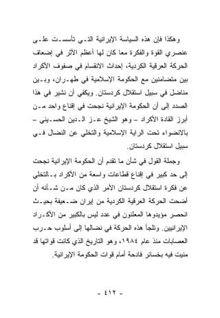 ‫ﻭﻫﻜﺫﺍ ﻓﺈﻥ ﻫﺫﻩ ﺍﻟﺴﻴﺎﺴﺔ ﺍﻹﻴﺭﺍﻨﻴﺔ ﺍﻟﺘـﻲ ﺘﺄﺴﺴـﺕ ﻋﻠـﻰ‬
‫ﻋﻨﺼﺭﻱ ﺍﻟﻘﻭﺓ ﻭﺍﻟﻔﻜﺭﺓ ﻤ ‪‬ﺎ ﻜﺎﻥ ﻟﻬﺎ ﺃﻋﻅﻡ ﺍﻷﺜﺭ ﻓﻲ ﺇﻀﻌﺎﻑ‬
                            ‫ﻌ‬
‫ﺍﻟﺤﺭﻜﺔ ﺍﻟﻌﺭﻗﻴﺔ ﺍﻟﻜﺭﺩﻴﺔ، ﺇﺤﺩﺍﺙ ﺍﻻﻨﻘﺴﺎﻡ ﻓﻲ ﺼﻔﻭﻑ ﺍﻷﻜﺭﺍﺩ‬
‫ﺒﻴﻥ ﻤﺘﻀﺎﻤﻨﻴﻥ ﻤﻊ ﺍﻟﺤﻜﻭﻤﺔ ﺍﻹﺴﻼﻤﻴﺔ ﻓﻲ ﻁﻬـﺭﺍﻥ، ﻭﺒـﻴﻥ‬
‫ﻤﻨﺎﻀل ﻓﻲ ﺴﺒﻴل ﺍﺴﺘﻘﻼل ﻜﺭﺩﺴﺘﺎﻥ. ﻭﻴﻜﻔﻲ ﺃﻥ ﻨﺸﻴﺭ ﻓﻲ ﻫﺫﺍ‬
‫ﺍﻟﺼﺩﺩ ﺇﻟﻰ ﺃﻥ ﺍﻟﺤﻜﻭﻤﺔ ﺍﻹﻴﺭﺍﻨﻴﺔ ﻨﺠﺤﺕ ﻓﻲ ﺇﻗﻨﺎﻉ ﻭﺍﺤﺩ ﻤـﻥ‬
‫ﺃﺒﺭﺯ ﺍﻟﻘﺎﺩﺓ ﺍﻷﻜﺭﺍﺩ – ﻭﻫﻭ ﺍﻟﺸﻴﺦ ﻋـﺯ ﺍﻟـﺩﻴﻥ ﺍﻟﺤﺴـﻴﻨﻲ –‬
‫ﺒﺎﻻﻨﻀﻭﺍﺀ ﺘﺤﺕ ﺍﻟﺭﺍﻴﺔ ﺍﻹﺴﻼﻤﻴﺔ ﻭﺍﻟﺘﺨﻠﻲ ﻋﻥ ﺍﻟﻨﻀﺎل ﻓـﻲ‬
                                ‫ﺴﺒﻴل ﺍﺴﺘﻘﻼل ﻜﺭﺩﺴﺘﺎﻥ.‬
‫ﻭﺠﻤﻠﺔ ﺍﻟﻘﻭل ﻓﻲ ﺸﺄﻥ ﻤﺎ ﺘﻘﺩﻡ ﺃﻥ ﺍﻟﺤﻜﻭﻤﺔ ﺍﻹﻴﺭﺍﻨﻴﺔ ﻨﺠﺤﺕ‬
‫ﺇﻟﻰ ﺤﺩ ﻜﺒﻴﺭ ﻓﻲ ﺇﻗﻨﺎﻉ ﻗﻁﺎﻋﺎﺕ ﻭﺍﺴﻌﺔ ﻤﻥ ﺍﻷﻜﺭﺍﺩ ﺒـﺎﻟﺘﺨﻠﻲ‬
‫ﻋﻥ ﻓﻜﺭﺓ ﺍﺴﺘﻘﻼل ﻜﺭﺩﺴﺘﺎﻥ ﺍﻷﻤﺭ ﺍﻟﺫﻱ ﻜﺎﻥ ﻤـﻥ ﺸـﺄﻨﻪ ﺃﻥ‬
‫ﺃﻀﺤﺕ ﺍﻟﺤﺭﻜﺔ ﺍﻟﻌﺭﻗﻴﺔ ﺍﻟﻜﺭﺩﻴﺔ ﻤﻥ ﺇﻴﺭﺍﻥ ﻀـﻌﻴﻔﺔ ﺒﺤﻴـﺙ‬
‫ﺍﻨﺤﺼﺭ ﻤﺅﻴﺩﻭﻫﺎ ﺍﻟﻤﻌﻠﻨﻭﻥ ﻓﻲ ﻋﺩﺩ ﻟﻴﺱ ﺒﺎﻟﻜﺒﻴﺭ ﻤﻥ ﺍﻷﻜـﺭﺍﺩ‬
‫ﺍﻹﻴﺭﺍﻨﻴﻴﻥ. ﻭﺘﻠﺠﺄ ﻫﺫﻩ ﺍﻟﺤﺭﻜﺔ ﻓﻲ ﻨﻀﺎﻟﻬﺎ ﺇﻟﻰ ﺃﺴﻠﻭﺏ ﺤـﺭﺏ‬
‫ﺍﻟﻌﺼﺎﺒﺎﺕ ﻤﻨﺫ ﻋﺎﻡ ٤٨٩١، ﻭﻫﻭ ﺍﻟﺘﺎﺭﻴﺦ ﺍﻟﺫﻱ ﻜﺎﻨﺕ ﻗﻭﺍﺘﻬﺎ ﻗﺩ‬
      ‫ﻤﻨﻴﺕ ﻓﻴﻪ ﺒﺨﺴﺎﺌﺭ ﻓﺎﺩﺤﺔ ﺃﻤﺎﻡ ﻗﻭﺍﺕ ﺍﻟﺤﻜﻭﻤﺔ ﺍﻹﻴﺭﺍﻨﻴﺔ.‬



                      ‫- ٢١٤ -‬
 