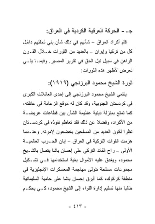 ‫ﺠـ- ﺍﻟﺤﺭﻜﺔ ﺍﻟﻌﺭﻗﻴﺔ ﺍﻟﻜﺭﺩﻴﺔ ﻓﻲ ﺍﻟﻌﺭﺍﻕ:‬
‫ﻗﺎﻡ ﺃﻜﺭﺍﺩ ﺍﻟﻌﺭﺍﻕ – ﺸﺄﻨﻬﻡ ﻓﻲ ﺫﻟﻙ ﺸﺄﻥ ﺒﻨﻲ ﻨﺤﻠﺘﻬﻡ ﺩﺍﺨل‬
‫ﻜل ﻤﻥ ﺘﺭﻜﻴﺎ ﻭﺇﻴﺭﺍﻥ – ﺒﺎﻟﻌﺩﻴﺩ ﻤﻥ ﺍﻟﺜﻭﺭﺍﺕ ﺨـﻼل ﺍﻟﻘـﺭﻥ‬
‫ﺍﻟﺭﺍﻫﻥ ﻓﻲ ﺴﺒﻴل ﻨﻴل ﺍﻟﺤﻕ ﻓﻲ ﺘﻘﺭﻴﺭ ﺍﻟﻤﺼﻴﺭ. ﻭﻓﻴﻤـﺎ ﻴﻠـﻲ‬
                              ‫ﻨﻌﺭﺽ ﻷﻅﻬﺭ ﻫﺫﻩ ﺍﻟﺜﻭﺭﺍﺕ:‬

             ‫ﺜﻭﺭﺓ ﺍﻟﺸﻴﺦ ﻤﺤﻤﻭﺩ ﺍﻟﺒﺭﺯﻨﺠﻲ )٩١٩١(:‬
‫ﻴﻨﺘﻤﻲ ﺍﻟﺸﻴﺦ ﻤﺤﻤﻭﺩ ﺍﻟﺒﺭﺯﻨﺠﻲ ﺇﻟﻰ ﺇﺤﺩﻯ ﺍﻟﻌﺎﺌﻼﺕ ﺍﻟﻜﺒﺭﻯ‬
‫ﻓﻲ ﻜﺭﺩﺴﺘﺎﻥ ﺍﻟﺠﻨﻭﺒﻴﺔ، ﻭﻗﺩ ﻜﺎﻥ ﻟﻪ ﻤﻭﻗﻊ ﺍﻟﺯﻋﺎﻤﺔ ﻓﻲ ﻋﺎﺌﻠﺘﻪ،‬
‫ﻜﻤﺎ ﺘﻤﺘﻊ ﺒﻤﻨﺯﻟﺔ ﺩﻴﻨﻴﺔ ﻋﻅﻴﻤﺔ ﺍﻟﺸﺄﻥ ﺒﻴﻥ ﻗﻁﺎﻋﺎﺕ ﻋﺭﻴﻀـﺔ‬
‫ﻤﻥ ﺍﻷﻜﺭﺍﺩ، ﻭﻓﻀﻼ ﻋﻥ ﺫﻟﻙ ﻓﻘﺩ ﺘﻌﺎﻅﻡ ﻨﻔﻭﺫﻩ ﻓﻲ ﻜﺭﺩﺴـﺘﺎﻥ‬
                                   ‫ﹰ‬
‫ﻨﻅ ‪‬ﺍ ﻟﻜﻭﻥ ﺍﻟﻌﺩﻴﺩ ﻤﻥ ﺍﻟﻤﺴﻠﺤﻴﻥ ﻴﺨﻀﻌﻭﻥ ﻹﻤﺭﺘﻪ. ﻭﻋﻨـﺩﻤﺎ‬
                                               ‫ﺭ‬
‫ﻫﺯﻤﺕ ﺍﻟﻘﻭﺍﺕ ﺍﻟﺘﺭﻜﻴﺔ ﻓﻲ ﺍﻟﻌﺭﺍﻕ – ﺇﺒﺎﻥ ﺍﻟﺤـﺭﺏ ﺍﻟﻌﺎﻟﻤﻴـﺔ‬
‫ﺍﻷﻭﻟﻰ – ﺭﺍﺡ ﺍﻟﻘﺎﺌﺩ ﺍﻟﺘﺭﻜﻲ ﻋﻠﻲ ﺇﺤﺴﺎﻥ ﺒﺎﺸﺎ ﻴﺘﺼل ﺒﺎﻟﺸـﻴﺦ‬
‫ﻤﺤﻤﻭﺩ، ﻭﻴﻐﺩﻕ ﻋﻠﻴﻪ ﺍﻷﻤﻭﺍل ﺒﻐﻴﺔ ﺍﺴﺘﺨﺩﺍﻤﻬﺎ ﻓـﻲ ﺘﺸـﻜﻴل‬
‫ﻤﺠﻤﻭﻋﺎﺕ ﻤﺴﻠﺤﺔ ﺘﺘﻭﻟﻰ ﻤﻬﺎﺠﻤﺔ ﺍﻟﻤﻌﺴﻜﺭﺍﺕ ﺍﻹﻨﺠﻠﻴﺯﻴﺔ ﻓﻲ‬
‫ﻤﻨﻁﻘﺔ ﻜﺭﻜﻭﻙ، ﻜﻤﺎ ﺃﺒﺭﻕ ﺇﺤﺴﺎﻥ ﺒﺎﺸﺎ ﻋﻠﻰ ﺤﺎﻤﻴﺔ ﺍﻟﺴﻠﻴﻤﺎﻨﻴﺔ‬
‫ﻁﺎﻟ ‪‬ﺎ ﻤﻨﻬﺎ ﺘﺴﻠﻴﻡ ﺇﺩﺍﺭﺓ ﺍﻟﻠﻭﺍﺀ ﺇﻟﻰ ﺍﻟﺸﻴﺦ ﻤﺤﻤﻭﺩ، ﻜـﻲ ﻴﺤﻜـﻡ‬
                                                    ‫ﺒ‬


                       ‫- ٣١٤ -‬
 