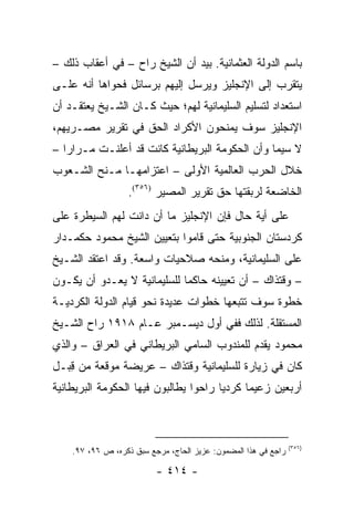 ‫ﺒﺎﺴﻡ ﺍﻟﺩﻭﻟﺔ ﺍﻟﻌﺜﻤﺎﻨﻴﺔ. ﺒﻴﺩ ﺃﻥ ﺍﻟﺸﻴﺦ ﺭﺍﺡ – ﻓﻲ ﺃﻋﻘﺎﺏ ﺫﻟﻙ –‬
‫ﻴﺘﻘﺭﺏ ﺇﻟﻰ ﺍﻹﻨﺠﻠﻴﺯ ﻭﻴﺭﺴل ﺇﻟﻴﻬﻡ ﺒﺭﺴﺎﺌل ﻓﺤﻭﺍﻫﺎ ﺃﻨﻪ ﻋﻠـﻰ‬
‫ﺍﺴﺘﻌﺩﺍﺩ ﻟﺘﺴﻠﻴﻡ ﺍﻟﺴﻠﻴﻤﺎﻨﻴﺔ ﻟﻬﻡ؛ ﺤﻴﺙ ﻜـﺎﻥ ﺍﻟﺸـﻴﺦ ﻴﻌﺘﻘـﺩ ﺃﻥ‬
‫ﺍﻹﻨﺠﻠﻴﺯ ﺴﻭﻑ ﻴﻤﻨﺤﻭﻥ ﺍﻷﻜﺭﺍﺩ ﺍﻟﺤﻕ ﻓﻲ ﺘﻘﺭﻴﺭ ﻤﺼـﺭﻴﻬﻡ،‬
‫ﻻ ﺴﻴﻤﺎ ﻭﺃﻥ ﺍﻟﺤﻜﻭﻤﺔ ﺍﻟﺒﺭﻴﻁﺎﻨﻴﺔ ﻜﺎﻨﺕ ﻗﺩ ﺃﻋﻠﻨـﺕ ﻤـﺭﺍ ‪‬ﺍ –‬
   ‫ﺭ‬
‫ﺨﻼل ﺍﻟﺤﺭﺏ ﺍﻟﻌﺎﻟﻤﻴﺔ ﺍﻷﻭﻟﻰ – ﺍﻋﺘﺯﺍﻤﻬـﺎ ﻤـﻨﺢ ﺍﻟﺸـﻌﻭﺏ‬
                  ‫ﺍﻟﺨﺎﻀﻌﺔ ﻟﺭﺒﻘﺘﻬﺎ ﺤﻕ ﺘﻘﺭﻴﺭ ﺍﻟﻤﺼﻴﺭ )٦٥٣(.‬
‫ﻋﻠﻰ ﺃﻴﺔ ﺤﺎل ﻓﺈﻥ ﺍﻹﻨﺠﻠﻴﺯ ﻤﺎ ﺃﻥ ﺩﺍﻨﺕ ﻟﻬﻡ ﺍﻟﺴﻴﻁﺭﺓ ﻋﻠﻰ‬
‫ﻜﺭﺩﺴﺘﺎﻥ ﺍﻟﺠﻨﻭﺒﻴﺔ ﺤﺘﻰ ﻗﺎﻤﻭﺍ ﺒﺘﻌﻴﻴﻥ ﺍﻟﺸﻴﺦ ﻤﺤﻤﻭﺩ ﺤﻜﻤـﺩﺍﺭ‬
‫ﻋﻠﻰ ﺍﻟﺴﻠﻴﻤﺎﻨﻴﺔ، ﻭﻤﻨﺤﻪ ﺼﻼﺤﻴﺎﺕ ﻭﺍﺴﻌﺔ. ﻭﻗﺩ ﺍﻋﺘﻘﺩ ﺍﻟﺸـﻴﺦ‬
‫– ﻭﻗﺘﺫﺍﻙ – ﺃﻥ ﺘﻌﻴﻴﻨﻪ ﺤﺎﻜ ‪‬ﺎ ﻟﻠﺴﻠﻴﻤﺎﻨﻴﺔ ﻻ ﻴﻌـﺩﻭ ﺃﻥ ﻴﻜـﻭﻥ‬
                             ‫ﻤ‬
‫ﺨﻁﻭﺓ ﺴﻭﻑ ﺘﺘﺒﻌﻬﺎ ﺨﻁﻭﺍﺕ ﻋﺩﻴﺩﺓ ﻨﺤﻭ ﻗﻴﺎﻡ ﺍﻟﺩﻭﻟﺔ ﺍﻟﻜﺭﺩﻴـﺔ‬
‫ﺍﻟﻤﺴﺘﻘﻠﺔ. ﻟﺫﻟﻙ ﻓﻔﻲ ﺃﻭل ﺩﻴﺴـﻤﺒﺭ ﻋـﺎﻡ ٨١٩١ ﺭﺍﺡ ﺍﻟﺸـﻴﺦ‬
‫ﻤﺤﻤﻭﺩ ﻴﻘﺩﻡ ﻟﻠﻤﻨﺩﻭﺏ ﺍﻟﺴﺎﻤﻲ ﺍﻟﺒﺭﻴﻁﺎﻨﻲ ﻓﻲ ﺍﻟﻌﺭﺍﻕ – ﻭﺍﻟﺫﻱ‬
‫ﻜﺎﻥ ﻓﻲ ﺯﻴﺎﺭﺓ ﻟﻠﺴﻠﻴﻤﺎﻨﻴﺔ ﻭﻗﺘﺫﺍﻙ – ﻋﺭﻴﻀﺔ ﻤﻭﻗﻌﺔ ﻤﻥ ﻗﺒـل‬
   ‫ِ‬
‫ﺃﺭﺒﻌﻴﻥ ﺯﻋﻴ ‪‬ﺎ ﻜﺭﺩﻴﺎ ﺭﺍﺤﻭﺍ ﻴﻁﺎﻟﺒﻭﻥ ﻓﻴﻬﺎ ﺍﻟﺤﻜﻭﻤﺔ ﺍﻟﺒﺭﻴﻁﺎﻨﻴﺔ‬
                                       ‫‪‬‬     ‫ﻤ‬



                                                                ‫)٦٥٣(‬
    ‫ﺭﺍﺠﻊ ﻓﻲ ﻫﺫﺍ ﺍﻟﻤﻀﻤﻭﻥ: ﻋﺯﻴﺯ ﺍﻟﺤﺎﺝ، ﻤﺭﺠﻊ ﺴﺒﻕ ﺫﻜﺭﻩ، ﺹ ٦٩، ٧٩.‬

                          ‫- ٤١٤ -‬
 