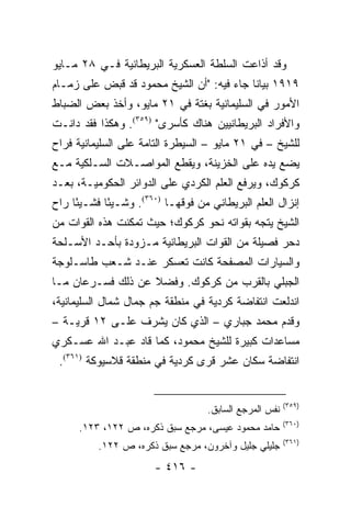 ‫ﻭﻗﺩ ﺃﺫﺍﻋﺕ ﺍﻟﺴﻠﻁﺔ ﺍﻟﻌﺴﻜﺭﻴﺔ ﺍﻟﺒﺭﻴﻁﺎﻨﻴﺔ ﻓـﻲ ٨٢ ﻤـﺎﻴﻭ‬
‫٩١٩١ ﺒﻴﺎ ﹰﺎ ﺠﺎﺀ ﻓﻴﻪ: "ﺃﻥ ﺍﻟﺸﻴﺦ ﻤﺤﻤﻭﺩ ﻗﺩ ﻗﺒﺽ ﻋﻠﻰ ﺯﻤـﺎﻡ‬
                                           ‫ﻨ‬
‫ﺍﻷﻤﻭﺭ ﻓﻲ ﺍﻟﺴﻠﻴﻤﺎﻨﻴﺔ ﺒﻐﺘﺔ ﻓﻲ ١٢ ﻤﺎﻴﻭ، ﻭﺃﺨﺫ ﺒﻌﺽ ﺍﻟﻀﺒﺎﻁ‬
‫ﻭﺍﻷﻓﺭﺍﺩ ﺍﻟﺒﺭﻴﻁﺎﻨﻴﻴﻥ ﻫﻨﺎﻙ ﻜﺄﺴﺭﻯ" )٩٥٣(. ﻭﻫﻜﺫﺍ ﻓﻘﺩ ﺩﺍﻨـﺕ‬
‫ﻟﻠﺸﻴﺦ – ﻓﻲ ١٢ ﻤﺎﻴﻭ – ﺍﻟﺴﻴﻁﺭﺓ ﺍﻟﺘﺎﻤﺔ ﻋﻠﻰ ﺍﻟﺴﻠﻴﻤﺎﻨﻴﺔ ﻓﺭﺍﺡ‬
‫ﻴﻀﻊ ﻴﺩﻩ ﻋﻠﻰ ﺍﻟﺨﺯﻴﻨﺔ، ﻭﻴﻘﻁﻊ ﺍﻟﻤﻭﺍﺼـﻼﺕ ﺍﻟﺴـﻠﻜﻴﺔ ﻤـﻊ‬
‫ﻜﺭﻜﻭﻙ، ﻭﻴﺭﻓﻊ ﺍﻟﻌﻠﻡ ﺍﻟﻜﺭﺩﻱ ﻋﻠﻰ ﺍﻟﺩﻭﺍﺌﺭ ﺍﻟﺤﻜﻭﻤﻴـﺔ، ﺒﻌـﺩ‬
‫ﺇﻨﺯﺍل ﺍﻟﻌﻠﻡ ﺍﻟﺒﺭﻴﻁﺎﻨﻲ ﻤﻥ ﻓﻭﻗﻬـﺎ )٠٦٣(. ﻭﺸـﻴ ًﺎ ﻓﺸـﻴ ًﺎ ﺭﺍﺡ‬
     ‫ﺌ‬       ‫ﺌ‬
‫ﺍﻟﺸﻴﺦ ﻴﺘﺠﻪ ﺒﻘﻭﺍﺘﻪ ﻨﺤﻭ ﻜﺭﻜﻭﻙ؛ ﺤﻴﺙ ﺘﻤﻜﻨﺕ ﻫﺫﻩ ﺍﻟﻘﻭﺍﺕ ﻤﻥ‬
‫ﺩﺤﺭ ﻓﺼﻴﻠﺔ ﻤﻥ ﺍﻟﻘﻭﺍﺕ ﺍﻟﺒﺭﻴﻁﺎﻨﻴﺔ ﻤـﺯﻭﺩﺓ ﺒﺄﺤـﺩ ﺍﻷﺴـﻠﺤﺔ‬
‫ﻭﺍﻟﺴﻴﺎﺭﺍﺕ ﺍﻟﻤﺼﻔﺤﺔ ﻜﺎﻨﺕ ﺘﻌﺴﻜﺭ ﻋﻨـﺩ ﺸـﻌﺏ ﻁﺎﺴـﻠﻭﺠﺔ‬
‫ﺍﻟﺠﺒﻠﻲ ﺒﺎﻟﻘﺭﺏ ﻤﻥ ﻜﺭﻜﻭﻙ. ﻭﻓﻀﻼ ﻋﻥ ﺫﻟﻙ ﻓﺴـﺭﻋﺎﻥ ﻤـﺎ‬
                   ‫ﹰ‬
‫ﺍﻨﺩﻟﻌﺕ ﺍﻨﺘﻔﺎﻀﺔ ﻜﺭﺩﻴﺔ ﻓﻲ ﻤﻨﻁﻘﺔ ﺠﻡ ﺠﻤﺎل ﺸﻤﺎل ﺍﻟﺴﻠﻴﻤﺎﻨﻴﺔ،‬
‫ﻭﻗﺩﻡ ﻤﺤﻤﺩ ﺠﺒﺎﺭﻱ – ﺍﻟﺫﻱ ﻜﺎﻥ ﻴﺸﺭﻑ ﻋﻠـﻰ ٢١ ﻗﺭﻴـﺔ –‬
‫ﻤﺴﺎﻋﺩﺍﺕ ﻜﺒﻴﺭﺓ ﻟﻠﺸﻴﺦ ﻤﺤﻤﻭﺩ، ﻜﻤﺎ ﻗﺎﺩ ﻋﺒـﺩ ﺍﷲ ﻋﺴـﻜﺭﻱ‬
 ‫ﺍﻨﺘﻔﺎﻀﺔ ﺴﻜﺎﻥ ﻋﺸﺭ ﻗﺭﻯ ﻜﺭﺩﻴﺔ ﻓﻲ ﻤﻨﻁﻘﺔ ﻗﻼﺴﻴﻭﻜﺔ )١٦٣(.‬


                                                         ‫)٩٥٣(‬
                                    ‫ﻨﻔﺱ ﺍﻟﻤﺭﺠﻊ ﺍﻟﺴﺎﺒﻕ.‬
                                                         ‫)٠٦٣(‬
      ‫ﺤﺎﻤﺩ ﻤﺤﻤﻭﺩ ﻋﻴﺴﻰ، ﻤﺭﺠﻊ ﺴﺒﻕ ﺫﻜﺭﻩ، ﺹ ٢٢١، ٣٢١.‬
                                                         ‫)١٦٣(‬
          ‫ﺠﻠﻴﻠﻲ ﺠﻠﻴل ﻭﺁﺨﺭﻭﻥ، ﻤﺭﺠﻊ ﺴﺒﻕ ﺫﻜﺭﻩ، ﺹ ٢٢١.‬
                        ‫- ٦١٤ -‬
 