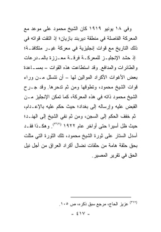 ‫ﻭﻓﻲ ٨١ ﻴﻭﻨﻴﻭ ٩١٩١ ﻜﺎﻥ ﺍﻟﺸﻴﺦ ﻤﺤﻤﻭﺩ ﻋﻠﻰ ﻤﻭﻋﺩ ﻤﻊ‬
‫ﺍﻟﻤﻌﺭﻜﺔ ﺍﻟﻔﺎﺼﻠﺔ ﻓﻲ ﻤﻨﻁﻘﺔ ﺩﻴﺭﺒﻨﺩ ﺒﺎﺯﻴﺎﻥ؛ ﺇﺫ ﺍﻟﺘﻘﺕ ﻗﻭﺍﺘﻪ ﻓﻲ‬
‫ﺫﻟﻙ ﺍﻟﺘﺎﺭﻴﺦ ﻤﻊ ﻗﻭﺍﺕ ﺇﻨﺠﻠﻴﺯﻴﺔ ﻓﻲ ﻤﻌﺭﻜﺔ ﻏﻴـﺭ ﻤﺘﻜﺎﻓﺌـﺔ؛‬
‫ﺇﺫ ﺤﺸﺩ ﺍﻹﻨﺠﻠﻴـﺯ ﻟﻠﻤﻌﺭﻜـﺔ ﻓﺭﻗـﺔ ﻤﻌـﺯﺯﺓ ﺒﺎﻟﻤـﺩﺭﻋﺎﺕ‬
‫ﻭﺍﻟﻁﺎﺌﺭﺍﺕ ﻭﺍﻟﻤﺩﺍﻓﻊ. ﻭﻗﺩ ﺍﺴﺘﻁﺎﻋﺕ ﻫﺫﻩ ﺍﻟﻘﻭﺍﺕ – ﺒﻤﺴـﺎﻋﺩﺓ‬
‫ﺒﻌﺽ ﺍﻷﻏﻭﺍﺕ ﺍﻷﻜﺭﺍﺩ ﺍﻟﻤﻭﺍﻟﻴﻥ ﻟﻬﺎ – ﺃﻥ ﺘﺘﺴﻠل ﻤـﻥ ﻭﺭﺍﺀ‬
‫ﻗﻭﺍﺕ ﺍﻟﺸﻴﺦ ﻤﺤﻤﻭﺩ، ﻭﺘﻁﻭﻗﻬﺎ ﻭﻤﻥ ﺜﻡ ﺘﺩﺤﺭﻫﺎ. ﻭﻗﺩ ﺠـﺭﺡ‬
‫ﺍﻟﺸﻴﺦ ﻤﺤﻤﻭﺩ ﺫﺍﺘﻪ ﻓﻲ ﻫﺫﻩ ﺍﻟﻤﻌﺭﻜﺔ، ﻜﻤﺎ ﺘﻤﻜﻥ ﺍﻹﻨﺠﻠﻴﺯ ﻤـﻥ‬
‫ﺍﻟﻘﺒﺽ ﻋﻠﻴﻪ ﻭﺇﺭﺴﺎﻟﻪ ﺇﻟﻰ ﺒﻐﺩﺍﺩ؛ ﺤﻴﺙ ﺤﻜﻡ ﻋﻠﻴﻪ ﺒﺎﻹﻋـﺩﺍﻡ،‬
‫ﺜﻡ ﺨﻔﻑ ﺍﻟﺤﻜﻡ ﺇﻟﻰ ﺍﻟﺴﺠﻥ، ﻭﻤﻥ ﺜﻡ ﻨﻔﻲ ﺍﻟﺸﻴﺦ ﺇﻟﻰ ﺍﻟﻬﻨـﺩ؛‬
‫ﺤﻴﺙ ﻅل ﺃﺴﻴ ‪‬ﺍ ﺤﺘﻰ ﺃﻭﺍﺨﺭ ﻋﺎﻡ ٢٢٩١ )٢٦٣(. ﻭﻫﻜـﺫﺍ ﻓﻘـﺩ‬
                                       ‫ﺭ‬
‫ﺃﺴﺩل ﺍﻟﺴﺘﺎﺭ ﻋﻠﻰ ﺜﻭﺭﺓ ﺍﻟﺸﻴﺦ ﻤﺤﻤﻭﺩ، ﺘﻠﻙ ﺍﻟﺜﻭﺭﺓ ﺍﻟﺘﻲ ﻤﺜﻠﺕ‬
‫ﺒﺤﻕ ﺤﻠﻘﺔ ﻫﺎﻤﺔ ﻤﻥ ﺤﻠﻘﺎﺕ ﻨﻀﺎل ﺃﻜﺭﺍﺩ ﺍﻟﻌﺭﺍﻕ ﻤﻥ ﺃﺠل ﻨﻴل‬
                                  ‫ﺍﻟﺤﻕ ﻓﻲ ﺘﻘﺭﻴﺭ ﺍﻟﻤﺼﻴﺭ.‬




                                                     ‫)٢٦٣(‬
                 ‫ﻋﺯﻴﺯ ﺍﻟﺤﺎﺝ، ﻤﺭﺠﻊ ﺴﺒﻕ ﺫﻜﺭﻩ، ﺹ ٥٠١.‬
                       ‫- ٧١٤ -‬
 