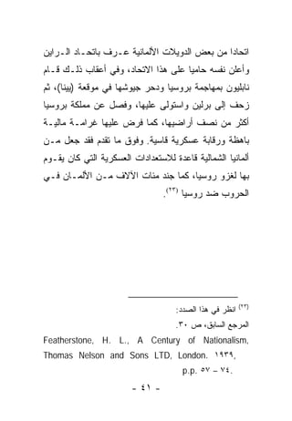 ‫ﺍﺘﺤﺎ ‪‬ﺍ ﻤﻥ ﺒﻌﺽ ﺍﻟﺩﻭﻴﻼﺕ ﺍﻷﻟﻤﺎﻨﻴﺔ ﻋـﺭﻑ ﺒﺎﺘﺤـﺎﺩ ﺍﻟـﺭﺍﻴﻥ‬
                                              ‫ﺩ‬
‫ﻭﺃﻋﻠﻥ ﻨﻔﺴﻪ ﺤﺎﻤ ‪‬ﺎ ﻋﻠﻰ ﻫﺫﺍ ﺍﻻﺘﺤﺎﺩ، ﻭﻓﻲ ﺃﻋﻘﺎﺏ ﺫﻟـﻙ ﻗـﺎﻡ‬
                                     ‫ﻴ‬
‫ﻨﺎﺒﻠﻴﻭﻥ ﺒﻤﻬﺎﺠﻤﺔ ﺒﺭﻭﺴﻴﺎ ﻭﺩﺤﺭ ﺠﻴﻭﺸﻬﺎ ﻓﻲ ﻤﻭﻗﻌﺔ )ﻴﻴﻨﺎ(، ﺜﻡ‬
‫ﺯﺤﻑ ﺇﻟﻰ ﺒﺭﻟﻴﻥ ﻭﺍﺴﺘﻭﻟﻰ ﻋﻠﻴﻬﺎ، ﻭﻓﺼل ﻋﻥ ﻤﻤﻠﻜﺔ ﺒﺭﻭﺴﻴﺎ‬
‫ﺃﻜﺜﺭ ﻤﻥ ﻨﺼﻑ ﺃﺭﺍﻀﻴﻬﺎ، ﻜﻤﺎ ﻓﺭﺽ ﻋﻠﻴﻬﺎ ﻏﺭﺍﻤـﺔ ﻤﺎﻟﻴـﺔ‬
‫ﺒﺎﻫﻅﺔ ﻭﺭﻗﺎﺒﺔ ﻋﺴﻜﺭﻴﺔ ﻗﺎﺴﻴﺔ. ﻭﻓﻭﻕ ﻤﺎ ﺘﻘﺩﻡ ﻓﻘﺩ ﺠﻌل ﻤـﻥ‬
‫ﺃﻟﻤﺎﻨﻴﺎ ﺍﻟﺸﻤﺎﻟﻴﺔ ﻗﺎﻋﺩﺓ ﻟﻼﺴﺘﻌﺩﺍﺩﺍﺕ ﺍﻟﻌﺴﻜﺭﻴﺔ ﺍﻟﺘﻲ ﻜﺎﻥ ﻴﻘـﻭﻡ‬
‫ﺒﻬﺎ ﻟﻐﺯﻭ ﺭﻭﺴﻴﺎ، ﻜﻤﺎ ﺠﻨﺩ ﻤﺌﺎﺕ ﺍﻵﻻﻑ ﻤـﻥ ﺍﻷﻟﻤـﺎﻥ ﻓـﻲ‬
                                 ‫ﺍﻟﺤﺭﻭﺏ ﻀﺩ ﺭﻭﺴﻴﺎ )٣٢(.‬




                                                         ‫)٣٢(‬
                                    ‫ﺍﻨﻅﺭ ﻓﻲ ﻫﺫﺍ ﺍﻟﺼﺩﺩ:‬
                                    ‫ﺍﻟﻤﺭﺠﻊ ﺍﻟﺴﺎﺒﻕ، ﺹ ٠٣.‬
‫,‪Featherstone, H. L., A Century of Nationalism‬‬
‫,٩٣٩١ .‪Thomas Nelson and Sons LTD, London‬‬
                                      ‫.٤٧ – ٧٥ .‪p.p‬‬
                        ‫- ١٤ -‬
 