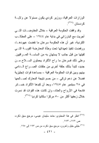 ‫ﺍﻟﻭﺯﺍﺭﺍﺕ ﺍﻟﻌﺭﺍﻗﻴﺔ، ﻭﻭﺯﻴﺭ ﻜﺭﺩﻱ ﻴﻜﻭﻥ ﻤﺴﺌﻭﻻ ﻋﻥ ﻭﻻﻴـﺔ‬
         ‫ﹰ‬
                                            ‫ﻜﺭﺩﺴﺘﺎﻥ )٧٦٣(.‬
‫ﻭﻗﺩ ﻭﺍﻓﻘﺕ ﺍﻟﺤﻜﻭﻤﺔ ﺍﻟﻌﺭﺍﻗﻴﺔ – ﺨﻼل ﺍﻟﻤﻔﺎﻭﻀـﺎﺕ ﺍﻟﺘـﻲ‬
‫ﺃﺠﺭﻴﺕ ﻤﻊ ﺍﻟﺒﺎﺭﺯﺍﻨﻲ ﻓﻲ ﺒﺩﺍﻴﺔ ﻋﺎﻡ ٤٤٩١ – ﻋﻠﻰ ﺍﻟﻤﻁﺎﻟـﺏ‬
‫ﺍﻟﻜﺭﺩﻴﺔ، ﻏﻴﺭ ﺃﻥ ﻫﺫﻩ ﺍﻟﺤﻜﻭﻤﺔ ﺴﺭﻋﺎﻥ ﻤﺎ ﻨﻘﻀﺕ ﻋﻬﻭﺩﻫـﺎ،‬
‫ﻭﺭﻓﻀﺕ ﺘﻨﻔﻴﺫ ﺘﻌﻬﺩﺍﺘﻬﺎ ﺘﺤﺕ ﻭﻁﺄﺓ ﺍﻟﻤﻌﺎﺭﻀﺔ ﺍﻟﻘﻭﻴـﺔ ﺍﻟﺘـﻲ‬
‫ﻟﻘﻴﺘﻬﺎ ﻤﻥ ﻗﺒل ﺠﺎﻨﺏ ﻻ ﻴﺴﺘﻬﺎﻥ ﺒﻪ ﻤﻥ ﺍﻟﺴﺎﺴـﺔ ﺍﻟﻌـﺭﺍﻗﻴﻴﻥ.‬
‫ﻭﻋﻠﻰ ﺫﻟﻙ ﻓﺴﺭﻋﺎﻥ ﻤﺎ ﺭﺍﺡ ﺍﻷﻜﺭﺍﺩ ﻴﺤﻤﻠﻭﻥ ﺍﻟﺴـﻼﺡ ﻤـﻥ‬
‫ﺠﺩﻴﺩ، ﻟﺘﺒﺩﺃ ﺒﺫﻟﻙ ﺤﻠﻘﺔ ﺃﺨﺭﻯ ﻤﻥ ﺤﻠﻘﺎﺕ ﺍﻟﺼـﺭﺍﻉ ﺍﻟـﺩﺍﻤﻲ‬
‫ﺒﻴﻨﻬﻡ ﻭﺒﻴﻥ ﻗﻭﺍﺕ ﺍﻟﺤﻜﻭﻤﺔ ﺍﻟﻌﺭﺍﻗﻴﺔ – ﺒﻤﺴﺎﻋﺩﺓ ﻗﻭﺍﺕ ﺇﻨﺠﻠﻴﺯﻴﺔ‬
‫ﻓﻀﻼ ﻋﻥ ﺩﻋﻡ ﺘﺭﻜﻲ – ﻤﻥ ﺤﺴﻡ ﻨﺘﻴﺠﺔ ﺍﻟﻤﻌﺎﺭﻙ ﻟﺼـﺎﻟﺤﻬﺎ‬
                                            ‫ﹰ‬
‫ﻓﻲ ٨٢ ﺴﺒﺘﻤﺒﺭ ﻋﺎﻡ ٥٤٩١، ﻭﺒﻌﺩ ﺃﻥ ﻜﺒﺩﻫﺎ ﺍﻷﻜﺭﺍﺩ ﺨﺴـﺎﺌﺭ‬
‫ﻓﺎﺩﺤﺔ ﻓﻲ ﺍﻷﺭﻭﺍﺡ ﻭﺍﻟﻌﺘﺎﺩ، ﻭﺇﻥ ﻜﺎﻨﺕ ﻫﺫﻩ ﺍﻟﻘﻭﺍﺕ ﻗﺩ ﺩﻤﺭﺕ‬
       ‫ﺨﻼل ﺯﺤﻔﻬﺎ ﺃﻜﺜﺭ ﻤﻥ ٠٥ ﻤﺭﻜ ‪‬ﺍ ﺴﻜﺎﻨﻴﺎ ﻜﺭﺩﻴﺎ )٨٦٣(.‬
               ‫‪‬‬     ‫‪‬‬      ‫ﺯ‬



                                                          ‫)٧٦٣(‬
‫ﺍﻨﻅﺭ ﻓﻲ ﻫﺫﺍ ﺍﻟﻤﺤﺘﻭﻯ: ﺤﺎﻤﺩ ﺴﻠﻴﻤﺎﻥ ﻋﻴﺴﻰ، ﻤﺭﺠﻊ ﺴﺒﻕ ﺫﻜﺭﻩ،‬
                                        ‫ﺹ ٢٧١، ٣٧١.‬
                                                          ‫)٨٦٣(‬
    ‫ﺠﻠﻴﻠﻲ ﺠﻠﻴل ﻭﺁﺨﺭﻭﻥ، ﻤﺭﺠﻊ ﺴﺒﻕ ﺫﻜﺭﻩ، ﻤﻥ ﺹ ٣٩١ ﺇﻟﻰ ٥٩١.‬

                        ‫- ١٢٤ -‬
 