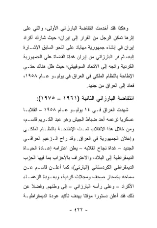 ‫ﻭﻫﻜﺫﺍ ﻓﻘﺩ ﺃﺨﺩﻤﺕ ﺍﻨﺘﻔﺎﻀﺔ ﺍﻟﺒﺎﺭﺯﺍﻨﻲ ﺍﻷﻭﻟﻰ، ﻭﺍﻟﺘﻲ ﻋﻠﻰ‬
‫ﺇﺜﺭﻫﺎ ﺘﻤﻜﻥ ﺍﻟﺭﺠل ﻤﻥ ﺍﻟﻔﺭﺍﺭ ﺇﻟﻰ ﺇﻴﺭﺍﻥ؛ ﺤﻴﺙ ﺸﺎﺭﻙ ﺃﻜﺭﺍﺩ‬
‫ﺇﻴﺭﺍﻥ ﻓﻲ ﺇﻨﺸﺎﺀ ﺠﻤﻬﻭﺭﻴﺔ ﻤﻬﺎﺒﺎﺩ ﻋﻠﻰ ﺍﻟﻨﺤﻭ ﺍﻟﺴﺎﺒﻕ ﺍﻹﺸـﺎﺭﺓ‬
‫ﺇﻟﻴﻪ، ﺜﻡ ﻓﺭ ﺍﻟﺒﺎﺭﺯﺍﻨﻲ ﻤﻥ ﺇﻴﺭﺍﻥ ﻏﺩﺍﺓ ﺍﻟﻘﻀﺎﺓ ﻋﻠﻰ ﺍﻟﺠﻤﻬﻭﺭﻴﺔ‬
‫ﺍﻟﻜﺭﺩﻴﺔ ﻭﺍﺘﺠﻪ ﺇﻟﻰ ﺍﻻﺘﺤﺎﺩ ﺍﻟﺴﻭﻓﻴﻴﺘﻲ؛ ﺤﻴﺙ ﻅل ﻫﻨﺎﻙ ﺤﺘـﻰ‬
‫ﺍﻹﻁﺎﺤﺔ ﺒﺎﻟﻨﻅﺎﻡ ﺍﻟﻤﻠﻜﻲ ﻓﻲ ﺍﻟﻌﺭﺍﻕ ﻓﻲ ﻴﻭﻟﻴـﻭ ﻋـﺎﻡ ٨٥٩١،‬
                               ‫ﻓﻌﺎﺩ ﺇﻟﻰ ﺍﻟﻌﺭﺍﻕ ﻤﻥ ﺠﺩﻴﺩ.‬

      ‫ﺍﻨﺘﻔﺎﻀﺔ ﺍﻟﺒﺎﺭﺯﺍﻨﻲ ﺍﻟﺜﺎﻨﻴﺔ )١٦٩١ – ٥٧٩١(:‬
‫ﺸﻬﺩﺕ ﺍﻟﻌﺭﺍﻕ ﻓـﻲ ٤١ ﻴﻭﻟﻴـﻭ ﻋـﺎﻡ ٨٥٩١ – ﺍﻨﻘﻼ ‪‬ـﺎ‬
  ‫ﺒ‬
‫ﻋﺴﻜﺭﻴﺎ ﺘﺯﻋﻤﻪ ﺃﺤﺩ ﻀﺒﺎﻁ ﺍﻟﺠﻴﺵ ﻭﻫﻭ ﻋﺒﺩ ﺍﻟﻜـﺭﻴﻡ ﻗﺎﺴـﻡ،‬
                                             ‫‪‬‬
‫ﻭﻤﻥ ﺨﻼل ﻫﺫﺍ ﺍﻻﻨﻘﻼﺏ ﺘﻤـﺕ ﺍﻹﻁﺎﺤـﺔ ﺒﺎﻟﻨﻅـﺎﻡ ﺍﻟﻤﻠﻜـﻲ‬
‫ﻭﺇﻋﻼﻥ ﺍﻟﺠﻤﻬﻭﺭﻴﺔ ﻓﻲ ﺍﻟﻌﺭﺍﻕ. ﻭﻗﺩ ﺭﺍﺡ ﺍﻟـﺯﻋﻴﻡ ﺍﻟﻌﺭﺍﻗـﻲ‬
‫ﺍﻟﺠﺩﻴﺩ – ﻏﺩﺍﺓ ﻨﺠﺎﺡ ﺍﻨﻘﻼﺒﻪ – ﻴﻌﻠﻥ ﺍﻋﺘﺯﺍﻤﻪ ﺇﻋـﺎﺩﺓ ﺍﻟﺤﻴـﺎﺓ‬
‫ﺍﻟﺩﻴﻤﻘﺭﺍﻁﻴﺔ ﺇﻟﻰ ﺍﻟﺒﻼﺩ، ﻭﺍﻻﻋﺘﺭﺍﻑ ﺒﺎﻷﺤﺯﺍﺏ ﺒﻤﺎ ﻓﻴﻬﺎ ﺍﻟﺤﺯﺏ‬
‫ﺍﻟﺩﻴﻤﻘﺭﺍﻁﻲ ﺍﻟﻜﺭﺩﺴﺘﺎﻨﻲ )ﺍﻟﺒﺎﺭﺘﻲ(، ﻜﻤﺎ ﺃﻋﻠـﻥ ﻗﺎﺴـﻡ ﻋـﻥ‬
‫ﺴﻤﺎﺤﻪ ﺒﺈﺼﺩﺍﺭ ﺼﺤﻑ ﻭﻤﺠﻼﺕ ﻜﺭﺩﻴﺔ، ﻭﺒﻌـﻭﺩﺓ ﺍﻟﺯﻋﻤـﺎﺀ‬
                               ‫‪‬‬
‫ﺍﻷﻜﺭﺍﺩ – ﻭﻋﻠﻰ ﺭﺃﺴﻪ ﺍﻟﺒﺎﺭﺯﺍﻨﻲ – ﺇﻟﻰ ﻭﻁﻨﻬﻡ. ﻭﻓﻀﻼ ﻋﻥ‬
   ‫ﹰ‬
‫ﺫﻟﻙ ﻓﻘﺩ ﺃﻋﻠﻥ ﺩﺴﺘﻭ ‪‬ﺍ ﻤﺅﻗ ﹰﺎ ﺒﻬﺩﻑ ﺘﺄﻜﻴﺩ ﻋﻭﺩﺓ ﺍﻟﺩﻴﻤﻘﺭﺍﻁﻴـﺔ‬
                              ‫ﺘ‬      ‫ﺭ‬

                       ‫- ٢٢٤ -‬
 