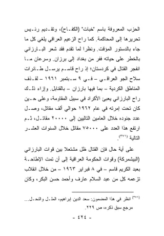 ‫ﺍﻟﺤﺯﺏ ﺍﻟﻤﻌﺭﻭﻓﺔ ﺒﺎﺴﻡ "ﺨﺒﺎﺕ" )ﺍﻟﻜﻔـﺎﺡ(، ﻭﺘﻘـﺩﻴﻡ ﺭﺌـﻴﺱ‬
‫ﺘﺤﺭﻴﺭﻫﺎ ﺇﻟﻰ ﺍﻟﻤﺤﺎﻜﻤﺔ. ﻜﻤﺎ ﺭﺍﺡ ﺍﻟﺯﻋﻴﻡ ﺍﻟﻌﺭﺍﻗﻲ ﻴﻠﻐﻲ ﻜل ﻤﺎ‬
‫ﺠﺎﺀ ﺒﺎﻟﺩﺴﺘﻭﺭ ﺍﻟﻤﺅﻗﺕ. ﻭﻨﻅ ‪‬ﺍ ﻟﻤﺎ ﺘﻘﺩﻡ ﻓﻘﺩ ﺸﻌﺭ ﺍﻟﺒـﺎﺭﺯﺍﻨﻲ‬
                             ‫ﺭ‬
‫ﺒﺎﻟﺨﻁﺭ ﻋﻠﻰ ﺤﻴﺎﺘﻪ ﻓﻔﺭ ﻤﻥ ﺒﻐﺩﺍﺩ ﺇﻟﻰ ﺒﺭﺯﺍﻥ. ﻭﺴﺭﻋﺎﻥ ﻤـﺎ‬
‫ﺍﻨﻔﺠﺭ ﺍﻟﻘﺘﺎل ﻓﻲ ﻜﺭﺩﺴﺘﺎﻥ؛ ﺇﺫ ﺭﺍﺡ ﻗﺎﺴـﻡ ﻴﺭﺴـل ﻁـﺎﺌﺭﺍﺕ‬
‫ﺴﻼﺡ ﺍﻟﺠﻭ ﺍﻟﻌﺭﺍﻗـﻲ – ﻓـﻲ ٩ ﺴـﺒﺘﻤﺒﺭ ١٦٩١ – ﻟﻘـﺫﻑ‬
‫ﺍﻟﻤﻨﺎﻁﻕ ﺍﻟﻜﺭﺩﻴﺔ – ﺒﻤﺎ ﻓﻴﻬﺎ ﺒﺎﺭﺯﺍﻥ – ﺒﺎﻟﻘﻨﺎﺒل. ﻭﺇﺯﺍﺀ ﺫﻟـﻙ‬
‫ﺭﺍﺡ ﺍﻟﺒﺎﺭﺯﺍﻨﻲ ﻴﻌﺒﺊ ﺍﻷﻜﺭﺍﺩ ﻓﻲ ﺴﺒﻴل ﺍﻟﻤﻘﺎﻭﻤﺔ، ﻭﻋﻠﻰ ﺤـﻴﻥ‬
‫ﻜﺎﻥ ﺘﺤﺕ ﺇﻤﺭﺘﻪ ﻓﻲ ﻋﺎﻡ ٢٦٩١ ﺤﻭﺍﻟﻲ ﺃﻟﻑ ﻤﻘﺎﺘل، ﻭﺼـل‬
‫ﻋﺩﺩ ﺠﻨﻭﺩﻩ ﺨﻼل ﺍﻟﻌﺎﻤﻴﻥ ﺍﻟﺘﺎﻟﻴﻴﻥ ﺇﻟﻰ ٠٠٠٠٢ ﻤﻘﺎﺘـل، ﺜـﻡ‬
‫ﺍﺭﺘﻔﻊ ﻫﺫﺍ ﺍﻟﻌﺩﺩ ﻋﻠﻰ ٠٠٠٥٧ ﻤﻘﺎﺘل ﺨﻼل ﺍﻟﺴﻨﻭﺍﺕ ﺍﻟﻌﺸـﺭ‬
                                                 ‫ﺍﻟﺘﺎﻟﻴﺔ )١٧٣(.‬
‫ﻋﻠﻰ ﺃﻴﺔ ﺤﺎل ﻓﺈﻥ ﺍﻟﻘﺘﺎل ﻅل ﻤﺸﺘﻌﻼ ﺒﻴﻥ ﻗﻭﺍﺕ ﺍﻟﺒﺎﺭﺯﺍﻨﻲ‬
                   ‫ﹰ‬
‫)ﺍﻟﺒﻴﺸﻤﺭﻜﺔ( ﻭﻗﻭﺍﺕ ﺍﻟﺤﻜﻭﻤﺔ ﺍﻟﻌﺭﺍﻗﻴﺔ ﺇﻟﻰ ﺃﻥ ﺘﻤﺕ ﺍﻹﻁﺎﺤـﺔ‬
‫ﺒﻌﺒﺩ ﺍﻟﻜﺭﻴﻡ ﻗﺎﺴﻡ – ﻓﻲ ٨ ﻓﺒﺭﺍﻴﺭ ٣٦٩١ – ﻤﻥ ﺨﻼل ﺍﻨﻘﻼﺏ‬
‫ﺘﺯﻋﻤﻪ ﻜل ﻤﻥ ﻋﺒﺩ ﺍﻟﺴﻼﻡ ﻋﺎﺭﻑ ﻭﺃﺤﻤﺩ ﺤﺴﻥ ﺍﻟﺒﻜﺭ، ﻭﻜﺎﻥ‬

                                                            ‫)١٧٣(‬
‫ﺍﻨﻅﺭ ﻓﻲ ﻫﺫﺍ ﺍﻟﻤﻀﻤﻭﻥ: ﺴﻌﺩ ﺍﻟﺩﻴﻥ ﺇﺒﺭﺍﻫﻴﻡ، ﺍﻟﻤﻠـل ﻭﺍﻟﻨﺤـل...‬
                                ‫ﻤﺭﺠﻊ ﺴﺒﻕ ﺫﻜﺭﻩ، ﺹ ٩٢٢.‬
                         ‫- ٤٢٤ -‬
 