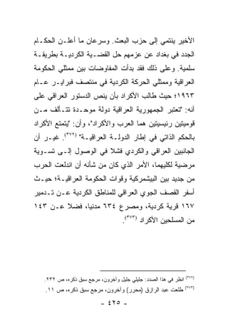 ‫ﺍﻷﺨﻴﺭ ﻴﻨﺘﻤﻲ ﺇﻟﻰ ﺤﺯﺏ ﺍﻟﺒﻌﺙ. ﻭﺴﺭﻋﺎﻥ ﻤﺎ ﺃﻋﻠـﻥ ﺍﻟﺤﻜـﺎﻡ‬
‫ﺍﻟﺠﺩﺩ ﻓﻲ ﺒﻐﺩﺍﺩ ﻋﻥ ﻋﺯﻤﻬﻡ ﺤل ﺍﻟﻘﻀـﻴﺔ ﺍﻟﻜﺭﺩﻴـﺔ ﺒﻁﺭﻴﻘـﺔ‬
‫ﺴﻠﻤﻴﺔ. ﻭﻋﻠﻰ ﺫﻟﻙ ﻓﻘﺩ ﺒﺩﺃﺕ ﺍﻟﻤﻔﺎﻭﻀﺎﺕ ﺒﻴﻥ ﻤﻤﺜﻠﻲ ﺍﻟﺤﻜﻭﻤﺔ‬
‫ﺍﻟﻌﺭﺍﻗﻴﺔ ﻭﻤﻤﺜﻠﻲ ﺍﻟﺤﺭﻜﺔ ﺍﻟﻜﺭﺩﻴﺔ ﻓﻲ ﻤﻨﺘﺼﻑ ﻓﺒﺭﺍﻴـﺭ ﻋـﺎﻡ‬
‫٣٦٩١؛ ﺤﻴﺙ ﻁﺎﻟﺏ ﺍﻷﻜﺭﺍﺩ ﺒﺄﻥ ﻴﻨﺹ ﺍﻟﺩﺴﺘﻭﺭ ﺍﻟﻌﺭﺍﻗﻲ ﻋﻠﻰ‬
‫ﺃﻨﻪ: "ﺘﻌﺘﺒﺭ ﺍﻟﺠﻤﻬﻭﺭﻴﺔ ﺍﻟﻌﺭﺍﻗﻴﺔ ﺩﻭﻟﺔ ﻤﻭﺤـﺩﺓ ﺘﺘـﺄﻟﻑ ﻤـﻥ‬
‫ﻗﻭﻤﻴﺘﻴﻥ ﺭﺌﻴﺴﻴﺘﻴﻥ ﻫﻤﺎ ﺍﻟﻌﺭﺏ ﻭﺍﻷﻜﺭﺍﺩ"، ﻭﺃﻥ: "ﻴﺘﻤﺘﻊ ﺍﻷﻜﺭﺍﺩ‬
‫ﺒﺎﻟﺤﻜﻡ ﺍﻟﺫﺍﺘﻲ ﻓﻲ ﺇﻁﺎﺭ ﺍﻟﺩﻭﻟـﺔ ﺍﻟﻌﺭﺍﻗﻴـﺔ" )٢٧٣(. ﻏﻴـﺭ ﺃﻥ‬
‫ﺍﻟﺠﺎﻨﺒﻴﻥ ﺍﻟﻌﺭﺍﻗﻲ ﻭﺍﻟﻜﺭﺩﻱ ﻓﺸﻼ ﻓﻲ ﺍﻟﻭﺼﻭل ﺇﻟـﻰ ﺘﺴـﻭﻴﺔ‬
‫ﻤﺭﻀﻴﺔ ﻟﻜﻠﻴﻬﻤﺎ، ﺍﻷﻤﺭ ﺍﻟﺫﻱ ﻜﺎﻥ ﻤﻥ ﺸﺄﻨﻪ ﺃﻥ ﺍﻨﺩﻟﻌﺕ ﺍﻟﺤﺭﺏ‬
‫ﻤﻥ ﺠﺩﻴﺩ ﺒﻴﻥ ﺍﻟﺒﻴﺸﻤﺭﻜﻴﺔ ﻭﻗﻭﺍﺕ ﺍﻟﺤﻜﻭﻤﺔ ﺍﻟﻌﺭﺍﻗﻴـﺔ؛ ﺤﻴـﺙ‬
‫ﺃﺴﻔﺭ ﺍﻟﻘﺼﻑ ﺍﻟﺠﻭﻱ ﺍﻟﻌﺭﺍﻗﻲ ﻟﻠﻤﻨﺎﻁﻕ ﺍﻟﻜﺭﺩﻴﺔ ﻋـﻥ ﺘـﺩﻤﻴﺭ‬
‫٧٦١ ﻗﺭﻴﺔ ﻜﺭﺩﻴﺔ، ﻭﻤﺼﺭﻉ ٤٣٦ ﻤﺩﻨﻴﺎ، ﻓﻀﻼ ﻋـﻥ ٣٤١‬
        ‫ﹰ‬     ‫‪‬‬
                                   ‫ﻤﻥ ﺍﻟﻤﺴﻠﺤﻴﻥ ﺍﻷﻜﺭﺍﺩ )٣٧٣(.‬




                                                                 ‫)٢٧٣(‬
   ‫ﺍﻨﻅﺭ ﻓﻲ ﻫﺫﺍ ﺍﻟﺼﺩﺩ: ﺠﻠﻴﻠﻲ ﺠﻠﻴل ﻭﺁﺨﺭﻭﻥ، ﻤﺭﺠﻊ ﺴﺒﻕ ﺫﻜﺭﻩ، ﺹ ٢٣٢.‬
                                                                 ‫)٣٧٣(‬
    ‫ﻁﻠﻌﺕ ﻋﺒﺩ ﺍﻟﺭﺍﺯﻕ )ﻤﺤﺭﺭ( ﻭﺁﺨﺭﻭﻥ، ﻤﺭﺠﻊ ﺴﺒﻕ ﺫﻜﺭﻩ، ﺹ ١١.‬

                          ‫- ٥٢٤ -‬
 