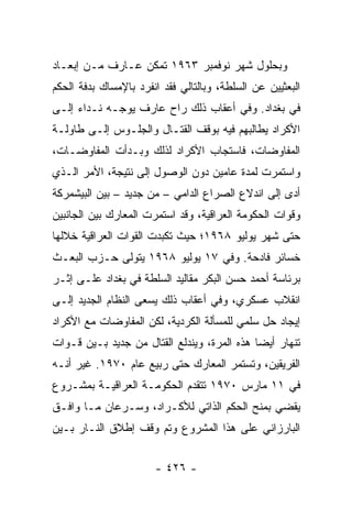 ‫ﻭﺒﺤﻠﻭل ﺸﻬﺭ ﻨﻭﻓﻤﺒﺭ ٣٦٩١ ﺘﻤﻜﻥ ﻋـﺎﺭﻑ ﻤـﻥ ﺇﺒﻌـﺎﺩ‬
‫ﺍﻟﺒﻌﺜﻴﻴﻥ ﻋﻥ ﺍﻟﺴﻠﻁﺔ، ﻭﺒﺎﻟﺘﺎﻟﻲ ﻓﻘﺩ ﺍﻨﻔﺭﺩ ﺒﺎﻹﻤﺴﺎﻙ ﺒﺩﻓﺔ ﺍﻟﺤﻜﻡ‬
‫ﻓﻲ ﺒﻐﺩﺍﺩ. ﻭﻓﻲ ﺃﻋﻘﺎﺏ ﺫﻟﻙ ﺭﺍﺡ ﻋﺎﺭﻑ ﻴﻭﺠـﻪ ﻨـﺩﺍﺀ ﺇﻟـﻰ‬
‫ﺍﻷﻜﺭﺍﺩ ﻴﻁﺎﻟﺒﻬﻡ ﻓﻴﻪ ﺒﻭﻗﻑ ﺍﻟﻘﺘـﺎل ﻭﺍﻟﺠﻠـﻭﺱ ﺇﻟـﻰ ﻁﺎﻭﻟـﺔ‬
‫ﺍﻟﻤﻔﺎﻭﻀﺎﺕ، ﻓﺎﺴﺘﺠﺎﺏ ﺍﻷﻜﺭﺍﺩ ﻟﺫﻟﻙ ﻭﺒـﺩﺃﺕ ﺍﻟﻤﻔﺎﻭﻀـﺎﺕ،‬
‫ﻭﺍﺴﺘﻤﺭﺕ ﻟﻤﺩﺓ ﻋﺎﻤﻴﻥ ﺩﻭﻥ ﺍﻟﻭﺼﻭل ﺇﻟﻰ ﻨﺘﻴﺠﺔ، ﺍﻷﻤﺭ ﺍﻟـﺫﻱ‬
‫ﺃﺩﻯ ﺇﻟﻰ ﺍﻨﺩﻻﻉ ﺍﻟﺼﺭﺍﻉ ﺍﻟﺩﺍﻤﻲ – ﻤﻥ ﺠﺩﻴﺩ – ﺒﻴﻥ ﺍﻟﺒﻴﺸﻤﺭﻜﺔ‬
‫ﻭﻗﻭﺍﺕ ﺍﻟﺤﻜﻭﻤﺔ ﺍﻟﻌﺭﺍﻗﻴﺔ، ﻭﻗﺩ ﺍﺴﺘﻤﺭﺕ ﺍﻟﻤﻌﺎﺭﻙ ﺒﻴﻥ ﺍﻟﺠﺎﻨﺒﻴﻥ‬
‫ﺤﺘﻰ ﺸﻬﺭ ﻴﻭﻟﻴﻭ ٨٦٩١؛ ﺤﻴﺙ ﺘﻜﺒﺩﺕ ﺍﻟﻘﻭﺍﺕ ﺍﻟﻌﺭﺍﻗﻴﺔ ﺨﻼﻟﻬﺎ‬
‫ﺨﺴﺎﺌﺭ ﻓﺎﺩﺤﺔ. ﻭﻓﻲ ٧١ ﻴﻭﻟﻴﻭ ٨٦٩١ ﻴﺘﻭﻟﻰ ﺤـﺯﺏ ﺍﻟﺒﻌـﺙ‬
‫ﺒﺭﺌﺎﺴﺔ ﺃﺤﻤﺩ ﺤﺴﻥ ﺍﻟﺒﻜﺭ ﻤﻘﺎﻟﻴﺩ ﺍﻟﺴﻠﻁﺔ ﻓﻲ ﺒﻐﺩﺍﺩ ﻋﻠـﻰ ﺇﺜـﺭ‬
‫ﺍﻨﻘﻼﺏ ﻋﺴﻜﺭﻱ، ﻭﻓﻲ ﺃﻋﻘﺎﺏ ﺫﻟﻙ ﻴﺴﻌﻰ ﺍﻟﻨﻅﺎﻡ ﺍﻟﺠﺩﻴﺩ ﺇﻟـﻰ‬
‫ﺇﻴﺠﺎﺩ ﺤل ﺴﻠﻤﻲ ﻟﻠﻤﺴﺄﻟﺔ ﺍﻟﻜﺭﺩﻴﺔ، ﻟﻜﻥ ﺍﻟﻤﻔﺎﻭﻀﺎﺕ ﻤﻊ ﺍﻷﻜﺭﺍﺩ‬
‫ﺘﻨﻬﺎﺭ ﺃﻴ ‪‬ﺎ ﻫﺫﻩ ﺍﻟﻤﺭﺓ، ﻭﻴﻨﺩﻟﻊ ﺍﻟﻘﺘﺎل ﻤﻥ ﺠﺩﻴﺩ ﺒـﻴﻥ ﻗـﻭﺍﺕ‬
                                             ‫ﻀ‬
‫ﺍﻟﻔﺭﻴﻘﻴﻥ، ﻭﺘﺴﺘﻤﺭ ﺍﻟﻤﻌﺎﺭﻙ ﺤﺘﻰ ﺭﺒﻴﻊ ﻋﺎﻡ ٠٧٩١. ﻏﻴﺭ ﺃﻨـﻪ‬
‫ﻓﻲ ١١ ﻤﺎﺭﺱ ٠٧٩١ ﺘﺘﻘﺩﻡ ﺍﻟﺤﻜﻭﻤـﺔ ﺍﻟﻌﺭﺍﻗﻴـﺔ ﺒﻤﺸـﺭﻭﻉ‬
‫ﻴﻘﻀﻲ ﺒﻤﻨﺢ ﺍﻟﺤﻜﻡ ﺍﻟﺫﺍﺘﻲ ﻟﻸﻜـﺭﺍﺩ، ﻭﺴـﺭﻋﺎﻥ ﻤـﺎ ﻭﺍﻓـﻕ‬
‫ﺍﻟﺒﺎﺭﺯﺍﻨﻲ ﻋﻠﻰ ﻫﺫﺍ ﺍﻟﻤﺸﺭﻭﻉ ﻭﺘﻡ ﻭﻗﻑ ﺇﻁﻼﻕ ﺍﻟﻨـﺎﺭ ﺒـﻴﻥ‬


                       ‫- ٦٢٤ -‬
 