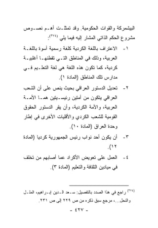 ‫ﺍﻟﺒﻴﺸﻤﺭﻜﺔ ﻭﺍﻟﻘﻭﺍﺕ ﺍﻟﺤﻜﻭﻤﻴﺔ. ﻭﻗﺩ ﺘﻤﺜﻠـﺕ ﺃﻫـﻡ ﻨﺼـﻭﺹ‬
             ‫ﻤﺸﺭﻭﻉ ﺍﻟﺤﻜﻡ ﺍﻟﺫﺍﺘﻲ ﺍﻟﻤﺸﺎﺭ ﺇﻟﻴﻪ ﻓﻴﻤﺎ ﻴﻠﻲ )٤٧٣(:‬
‫١- ﺍﻻﻋﺘﺭﺍﻑ ﺒﺎﻟﻠﻐﺔ ﺍﻟﻜﺭﺩﻴﺔ ﻜﻠﻐﺔ ﺭﺴﻤﻴﺔ ﺃﺴﻭﺓ ﺒﺎﻟﻠﻐـﺔ‬
‫ﺍﻟﻌﺭﺒﻴﺔ، ﻭﺫﻟﻙ ﻓﻲ ﺍﻟﻤﻨﺎﻁﻕ ﺍﻟﺘـﻲ ﺘﻘﻁﻨﻬـﺎ ﺃﻏﻠﺒﻴـﺔ‬
‫ﻜﺭﺩﻴﺔ، ﻜﻤﺎ ﺘﻜﻭﻥ ﻫﺫﻩ ﺍﻟﻠﻐﺔ ﻫﻲ ﻟﻐﺔ ﺍﻟﺘﻌﻠـﻴﻡ ﻓـﻲ‬
                   ‫ﻤﺩﺍﺭﺱ ﺘﻠﻙ ﺍﻟﻤﻨﺎﻁﻕ )ﺍﻟﻤﺎﺩﺓ ١(.‬
‫٢- ﺘﻌﺩﻴل ﺍﻟﺩﺴﺘﻭﺭ ﺍﻟﻌﺭﺍﻗﻲ ﺒﺤﻴﺙ ﻴﻨﺹ ﻋﻠﻰ ﺃﻥ ﺍﻟﺸﻌﺏ‬
‫ﺍﻟﻌﺭﺍﻗﻲ ﻴﺘﻜﻭﻥ ﻤﻥ ﺃﻤﺘﻴﻥ ﺭﺌﻴﺴـﻴﺘﻴﻥ ﻫﻤـﺎ ﺍﻷﻤـﺔ‬
‫ﺍﻟﻌﺭﺒﻴﺔ، ﻭﺍﻷﻤﺔ ﺍﻟﻜﺭﺩﻴﺔ، ﻭﺃﻥ ﻴﻘﺭ ﺍﻟﺩﺴﺘﻭﺭ ﺍﻟﺤﻘﻭﻕ‬
‫ﺍﻟﻘﻭﻤﻴﺔ ﻟﻠﺸﻌﺏ ﺍﻟﻜﺭﺩﻱ ﻭﺍﻷﻗﻠﻴﺎﺕ ﺍﻷﺨﺭﻯ ﻓﻲ ﺇﻁﺎﺭ‬
                         ‫ﻭﺤﺩﺓ ﺍﻟﻌﺭﺍﻕ )ﺍﻟﻤﺎﺩﺓ ٠١(.‬
‫٣- ﺃﻥ ﻴﻜﻭﻥ ﺃﺤﺩ ﻨﻭﺍﺏ ﺭﺌﻴﺱ ﺍﻟﺠﻤﻬﻭﺭﻴﺔ ﻜﺭﺩﻴﺎ )ﺍﻟﻤﺎﺩﺓ‬
         ‫‪‬‬
                                              ‫٢١(.‬
‫٤- ﺍﻟﻌﻤل ﻋﻠﻰ ﺘﻌﻭﻴﺽ ﺍﻷﻜﺭﺍﺩ ﻋﻤﺎ ﺃﺼﺎﺒﻬﻡ ﻤﻥ ﺘﺨﻠﻑ‬
              ‫ﻓﻲ ﻤﻴﺎﺩﻴﻥ ﺍﻟﺜﻘﺎﻓﺔ ﻭﺍﻟﺘﻌﻠﻴﻡ )ﺍﻟﻤﺎﺩﺓ ٣(.‬


                                                           ‫)٤٧٣(‬
‫ﺭﺍﺠﻊ ﻓﻲ ﻫﺫﺍ ﺍﻟﺼﺩﺩ ﺒﺎﻟﺘﻔﺼﻴل: ﺴـﻌﺩ ﺍﻟـﺩﻴﻥ ﺇﺒـﺭﺍﻫﻴﻡ، ﺍﻟﻤﻠـل‬
        ‫ﻭﺍﻟﻨﺤل...، ﻤﺭﺠﻊ ﺴﺒﻕ ﺫﻜﺭﻩ ﻤﻥ ﺹ ٩٢٢ ﺇﻟﻰ ﺹ ١٣٢.‬
                         ‫- ٧٢٤ -‬
 