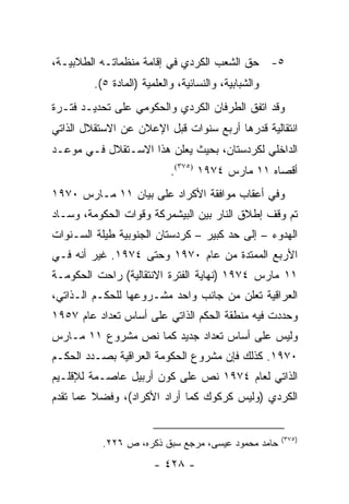 ‫٥- ﺤﻕ ﺍﻟﺸﻌﺏ ﺍﻟﻜﺭﺩﻱ ﻓﻲ ﺇﻗﺎﻤﺔ ﻤﻨﻅﻤﺎﺘـﻪ ﺍﻟﻁﻼﺒﻴـﺔ،‬
         ‫ﻭﺍﻟﺸﺒﺎﺒﻴﺔ، ﻭﺍﻟﻨﺴﺎﺌﻴﺔ، ﻭﺍﻟﻌﻠﻤﻴﺔ )ﺍﻟﻤﺎﺩﺓ ٥(.‬
‫ﻭﻗﺩ ﺍﺘﻔﻕ ﺍﻟﻁﺭﻓﺎﻥ ﺍﻟﻜﺭﺩﻱ ﻭﺍﻟﺤﻜﻭﻤﻲ ﻋﻠﻰ ﺘﺤﺩﻴـﺩ ﻓﺘـﺭﺓ‬
‫ﺍﻨﺘﻘﺎﻟﻴﺔ ﻗﺩﺭﻫﺎ ﺃﺭﺒﻊ ﺴﻨﻭﺍﺕ ﻗﺒل ﺍﻹﻋﻼﻥ ﻋﻥ ﺍﻻﺴﺘﻘﻼل ﺍﻟﺫﺍﺘﻲ‬
‫ﺍﻟﺩﺍﺨﻠﻲ ﻟﻜﺭﺩﺴﺘﺎﻥ، ﺒﺤﻴﺙ ﻴﻌﻠﻥ ﻫﺫﺍ ﺍﻻﺴـﺘﻘﻼل ﻓـﻲ ﻤﻭﻋـﺩ‬
                          ‫‪‬‬
                            ‫ﺃﻗﺼﺎﻩ ١١ ﻤﺎﺭﺱ ٤٧٩١ )٥٧٣(.‬
‫ﻭﻓﻲ ﺃﻋﻘﺎﺏ ﻤﻭﺍﻓﻘﺔ ﺍﻷﻜﺭﺍﺩ ﻋﻠﻰ ﺒﻴﺎﻥ ١١ ﻤـﺎﺭﺱ ٠٧٩١‬
‫ﺘﻡ ﻭﻗﻑ ﺇﻁﻼﻕ ﺍﻟﻨﺎﺭ ﺒﻴﻥ ﺍﻟﺒﻴﺸﻤﺭﻜﺔ ﻭﻗﻭﺍﺕ ﺍﻟﺤﻜﻭﻤﺔ، ﻭﺴـﺎﺩ‬
‫ﺍﻟﻬﺩﻭﺀ – ﺇﻟﻰ ﺤﺩ ﻜﺒﻴﺭ – ﻜﺭﺩﺴﺘﺎﻥ ﺍﻟﺠﻨﻭﺒﻴﺔ ﻁﻴﻠﺔ ﺍﻟﺴـﻨﻭﺍﺕ‬
‫ﺍﻷﺭﺒﻊ ﺍﻟﻤﻤﺘﺩﺓ ﻤﻥ ﻋﺎﻡ ٠٧٩١ ﻭﺤﺘﻰ ٤٧٩١. ﻏﻴﺭ ﺃﻨﻪ ﻓـﻲ‬
‫١١ ﻤﺎﺭﺱ ٤٧٩١ )ﻨﻬﺎﻴﺔ ﺍﻟﻔﺘﺭﺓ ﺍﻻﻨﺘﻘﺎﻟﻴﺔ( ﺭﺍﺤﺕ ﺍﻟﺤﻜﻭﻤـﺔ‬
‫ﺍﻟﻌﺭﺍﻗﻴﺔ ﺘﻌﻠﻥ ﻤﻥ ﺠﺎﻨﺏ ﻭﺍﺤﺩ ﻤﺸـﺭﻭﻋﻬﺎ ﻟﻠﺤﻜـﻡ ﺍﻟـﺫﺍﺘﻲ،‬
                                         ‫ﹸ‬
‫ﻭﺤﺩﺩﺕ ﻓﻴﻪ ﻤﻨﻁﻘﺔ ﺍﻟﺤﻜﻡ ﺍﻟﺫﺍﺘﻲ ﻋﻠﻰ ﺃﺴﺎﺱ ﺘﻌﺩﺍﺩ ﻋﺎﻡ ٧٥٩١‬
‫ﻭﻟﻴﺱ ﻋﻠﻰ ﺃﺴﺎﺱ ﺘﻌﺩﺍﺩ ﺠﺩﻴﺩ ﻜﻤﺎ ﻨﺹ ﻤﺸﺭﻭﻉ ١١ ﻤـﺎﺭﺱ‬
‫٠٧٩١. ﻜﺫﻟﻙ ﻓﺈﻥ ﻤﺸﺭﻭﻉ ﺍﻟﺤﻜﻭﻤﺔ ﺍﻟﻌﺭﺍﻗﻴﺔ ﺒﺼـﺩﺩ ﺍﻟﺤﻜـﻡ‬
‫ﺍﻟﺫﺍﺘﻲ ﻟﻌﺎﻡ ٤٧٩١ ﻨﺹ ﻋﻠﻰ ﻜﻭﻥ ﺃﺭﺒﻴل ﻋﺎﺼـﻤﺔ ﻟﻺﻗﻠـﻴﻡ‬
‫ﺍﻟﻜﺭﺩﻱ )ﻭﻟﻴﺱ ﻜﺭﻜﻭﻙ ﻜﻤﺎ ﺃﺭﺍﺩ ﺍﻷﻜﺭﺍﺩ(، ﻭﻓﻀﻼ ﻋﻤﺎ ﺘﻘﺩﻡ‬
         ‫ﹰ‬


                                                      ‫)٥٧٣(‬
           ‫ﺤﺎﻤﺩ ﻤﺤﻤﻭﺩ ﻋﻴﺴﻰ، ﻤﺭﺠﻊ ﺴﺒﻕ ﺫﻜﺭﻩ، ﺹ ٦٢٢.‬
                        ‫- ٨٢٤ -‬
 