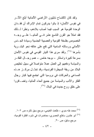 ‫ﻭﻟﻘﺩ ﻜﺎﻥ ﻻﻜﺘﺴﺎﺡ ﻨﺎﺒﻠﻴﻭﻥ ﺍﻷﺭﺍﻀﻲ ﺍﻷﻟﻤﺎﻨﻴﺔ ﺃﺒﻠﻎ ﺍﻷﺜـﺭ‬
‫ﻓﻲ ﻨﻔﻭﺱ ﺍﻷﻟﻤﺎﻥ؛ ﺇﺫ ﺒﺎﺘﻭﺍ ﻴﺩﺭﻜﻭﻥ ﺘﻤﺎﻡ ﺍﻹﺩﺭﺍﻙ ﺃﻥ ﻓﻘـﺩﺍﻥ‬
‫ﺍﻟﻭﺤﺩﺓ ﺍﻟﻘﻭﻤﻴﺔ ﻫﻭ ﺍﻟﺴﺒﺏ ﻓﻴﻤﺎ ﺃﺼﺎﺏ ﺒﻼﺩﻫﻡ، ﻭﻨﻅ ‪‬ﺍ ﻟـﺫﻟﻙ‬
       ‫ﺭ‬
‫ﻓﻘﺩ ﺍﻤﺘﻸ ﺠﻭ ﺍﻟﻘﺭﻥ ﺍﻟﺘﺎﺴﻊ ﻋﺸﺭ ﻓـﻲ ﺃﻟﻤﺎﻨﻴـﺎ ﻋﻠـﻰ ﻭﺠـﻪ‬
‫ﺍﻟﺨﺼﻭﺹ ﺒﻔﻠﺴﻔﺔ ﺍﻟﻘﻭﻤﻴﺔ ﻭﺍﻟﻌﺼﺒﻴﺔ ﺍﻟﺠﻨﺴﻴﺔ ﻭﺴﻴﺎﺩﺓ ﺍﻟﺠـﻨﺱ‬
‫ﺍﻷﻟﻤﺎﻨﻲ ﻭﺭﺴﺎﻟﺘﻪ ﺍﻟﺴﺎﻤﻴﺔ ﺍﻟﺘﻲ ﺘﻘﻊ ﻋﻠﻰ ﻋﺎﺘﻘﻪ ﻨﺤﻭ ﺍﻟﺒﺸـﺭﻴﺔ‬
‫ﺒﺄﺴﺭﻫﺎ )٤٢(. ﻭﻟﻘﺩ ﺴﺭﻯ ﻫﺫﺍ ﺍﻟﺘﻴﺎﺭ ﺍﻟﻘﻭﻤﻲ ﻓﻲ ﻨﻔﻭﺱ ﺍﻷﻟﻤﺎﻥ‬
‫ﺒﺴﺭﻋﺔ ﻜﺒﻴﺭﺓ ﻭﺍﺴﺘﺜﺎﺭ – ﺒﻭﺠﻪ ﺨﺎﺹ – ﻫﻤﻡ ﺭﺠـﺎل ﺍﻟﻔﻜـﺭ‬
‫ﻭﺍﻟﺴﻴﺎﺴﺔ ﻭﺩﻓﻌﻬﻡ ﺇﻟﻰ ﺍﻟﻌﻤل ﻋﻤﻼ ﻤﺘﻭﺍﺼﻼ ﻓﻲ ﺴﺒﻴل ﺘﺨﻠﻴﺹ‬
              ‫ﹰ‬      ‫ﹰ‬
‫ﺍﻟﺒﻼﺩ ﻤﻥ ﺭﺒﻘﺔ ﺍﻟﺴﻴﻁﺭﺓ ﺍﻟﻔﺭﻨﺴﻴﺔ، ﻭﻗﺩ ﺘﻤﺜـل ﻤﺭﻜـﺯ ﻫـﺫﻩ‬
‫ﺍﻟﻤﺴﺎﻋﻲ ﻭﺍﻟﺤﺭﻜﺎﺕ ﻓﻲ ﺒﺭﻭﺴﻴﺎ ﺍﻟﺘﻲ ﺍﺠﺘﻤﻊ ﻓﻴﻬﺎ ﻜﺒﺎﺭ ﺭﺠﺎل‬
‫ﺍﻟﻔﻜﺭ ﻭﺍﻷﺩﺏ ﻭﺍﻟﺴﻴﺎﺴﺔ ﻤﻥ ﺠﻤﻴﻊ ﺃﻨﺤﺎﺀ ﺃﻟﻤﺎﻨﻴﺎ، ﻭﺘﻀـﺎﻓﺭﻭﺍ‬
                      ‫ﻋﻠﻰ ﺨﻠﻕ ﺭﻭﺡ ﺠﺩﻴﺩﺓ ﻓﻲ ﺍﻟﺒﻼﺩ )٥٢(.‬




                                                         ‫)٤٢(‬
 ‫ﻤﺤﻤﺩ ﻁﻪ ﺒﺩﻭﻱ – ﻁﻠﻌﺕ ﺍﻟﻐﻨﻴﻤﻲ، ﻤﺭﺠﻊ ﺴﺒﻕ ﺫﻜﺭﻩ، ﺹ ٢٠١.‬
                                                         ‫)٥٢(‬
‫ﺃﺒﻭ ﺨﻠﺩﻭﻥ ﺴﺎﻁﻊ ﺍﻟﺤﺼﺭﻱ، ﻤﺤﺎﻀﺭﺍﺕ ﻓﻲ ﻨﺸﻭﺀ ﺍﻟﻔﻜﺭﺓ ﺍﻟﻘﻭﻤﻴﺔ،‬
                                   ‫ﻤﺭﺠﻊ ﺴﺎﺒﻕ، ﺹ ٠٣.‬
                        ‫- ٢٤ -‬
 