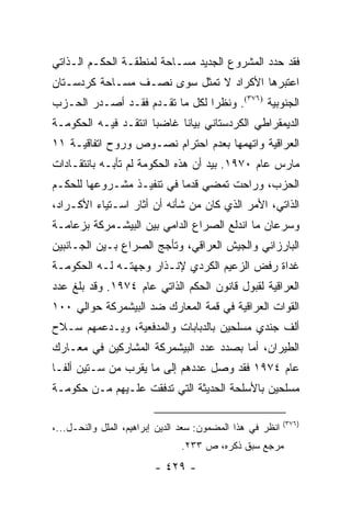 ‫ﻓﻘﺩ ﺤﺩﺩ ﺍﻟﻤﺸﺭﻭﻉ ﺍﻟﺠﺩﻴﺩ ﻤﺴـﺎﺤﺔ ﻟﻤﻨﻁﻘـﺔ ﺍﻟﺤﻜـﻡ ﺍﻟـﺫﺍﺘﻲ‬
‫ﺍﻋﺘﺒﺭﻫﺎ ﺍﻷﻜﺭﺍﺩ ﻻ ﺘﻤﺜل ﺴﻭﻯ ﻨﺼـﻑ ﻤﺴـﺎﺤﺔ ﻜﺭﺩﺴـﺘﺎﻥ‬
                            ‫ﹸ‬
‫ﺍﻟﺠﻨﻭﺒﻴﺔ )٦٧٣(. ﻭﻨﻅ ‪‬ﺍ ﻟﻜل ﻤﺎ ﺘﻘـﺩﻡ ﻓﻘـﺩ ﺃﺼـﺩﺭ ﺍﻟﺤـﺯﺏ‬
                                ‫ﺭ‬
‫ﺍﻟﺩﻴﻤﻘﺭﺍﻁﻲ ﺍﻟﻜﺭﺩﺴﺘﺎﻨﻲ ﺒﻴﺎ ﹰﺎ ﻏﺎﻀ ‪‬ﺎ ﺍﻨﺘﻘـﺩ ﻓﻴـﻪ ﺍﻟﺤﻜﻭﻤـﺔ‬
                      ‫ﺒ‬      ‫ﻨ‬
‫ﺍﻟﻌﺭﺍﻗﻴﺔ ﻭﺍﺘﻬﻤﻬﺎ ﺒﻌﺩﻡ ﺍﺤﺘﺭﺍﻡ ﻨﺼـﻭﺹ ﻭﺭﻭﺡ ﺍﺘﻔﺎﻗﻴـﺔ ١١‬
‫ﻤﺎﺭﺱ ﻋﺎﻡ ٠٧٩١. ﺒﻴﺩ ﺃﻥ ﻫﺫﻩ ﺍﻟﺤﻜﻭﻤﺔ ﻟﻡ ﺘﺄﺒـﻪ ﺒﺎﻨﺘﻘـﺎﺩﺍﺕ‬
‫ﺍﻟﺤﺯﺏ، ﻭﺭﺍﺤﺕ ﺘﻤﻀﻲ ﻗﺩ ‪‬ﺎ ﻓﻲ ﺘﻨﻔﻴـﺫ ﻤﺸـﺭﻭﻋﻬﺎ ﻟﻠﺤﻜـﻡ‬
                           ‫ﻤ‬
‫ﺍﻟﺫﺍﺘﻲ، ﺍﻷﻤﺭ ﺍﻟﺫﻱ ﻜﺎﻥ ﻤﻥ ﺸﺄﻨﻪ ﺃﻥ ﺃﺜﺎﺭ ﺍﺴـﺘﻴﺎﺀ ﺍﻷﻜـﺭﺍﺩ،‬
‫ﻭﺴﺭﻋﺎﻥ ﻤﺎ ﺍﻨﺩﻟﻊ ﺍﻟﺼﺭﺍﻉ ﺍﻟﺩﺍﻤﻲ ﺒﻴﻥ ﺍﻟﺒﻴﺸـﻤﺭﻜﺔ ﺒﺯﻋﺎﻤـﺔ‬
‫ﺍﻟﺒﺎﺭﺯﺍﻨﻲ ﻭﺍﻟﺠﻴﺵ ﺍﻟﻌﺭﺍﻗﻲ، ﻭﺘﺄﺠﺞ ﺍﻟﺼﺭﺍﻉ ﺒـﻴﻥ ﺍﻟﺠـﺎﻨﺒﻴﻥ‬
‫ﻏﺩﺍﺓ ﺭﻓﺽ ﺍﻟﺯﻋﻴﻡ ﺍﻟﻜﺭﺩﻱ ﻹﻨـﺫﺍﺭ ﻭﺠﻬﺘـﻪ ﻟـﻪ ﺍﻟﺤﻜﻭﻤـﺔ‬
‫ﺍﻟﻌﺭﺍﻗﻴﺔ ﻟﻘﺒﻭل ﻗﺎﻨﻭﻥ ﺍﻟﺤﻜﻡ ﺍﻟﺫﺍﺘﻲ ﻋﺎﻡ ٤٧٩١. ﻭﻗﺩ ﺒﻠﻎ ﻋﺩﺩ‬
‫ﺍﻟﻘﻭﺍﺕ ﺍﻟﻌﺭﺍﻗﻴﺔ ﻓﻲ ﻗﻤﺔ ﺍﻟﻤﻌﺎﺭﻙ ﻀﺩ ﺍﻟﺒﻴﺸﻤﺭﻜﺔ ﺤﻭﺍﻟﻲ ٠٠١‬
‫ﺃﻟﻑ ﺠﻨﺩﻱ ﻤﺴﻠﺤﻴﻥ ﺒﺎﻟﺩﺒﺎﺒﺎﺕ ﻭﺍﻟﻤﺩﻓﻌﻴﺔ، ﻭﻴـﺩﻋﻤﻬﻡ ﺴـﻼﺡ‬
‫ﺍﻟﻁﻴﺭﺍﻥ، ﺃﻤﺎ ﺒﺼﺩﺩ ﻋﺩﺩ ﺍﻟﺒﻴﺸﻤﺭﻜﺔ ﺍﻟﻤﺸﺎﺭﻜﻴﻥ ﻓﻲ ﻤﻌـﺎﺭﻙ‬
‫ﻋﺎﻡ ٤٧٩١ ﻓﻘﺩ ﻭﺼل ﻋﺩﺩﻫﻡ ﺇﻟﻰ ﻤﺎ ﻴﻘﺭﺏ ﻤﻥ ﺴـﺘﻴﻥ ﺃﻟ ﹰـﺎ‬
  ‫ﻔ‬
‫ﻤﺴﻠﺤﻴﻥ ﺒﺎﻷﺴﻠﺤﺔ ﺍﻟﺤﺩﻴﺜﺔ ﺍﻟﺘﻲ ﺘﺩﻓﻘﺕ ﻋﻠـﻴﻬﻡ ﻤـﻥ ﺤﻜﻭﻤـﺔ‬

                                                            ‫)٦٧٣(‬
‫ﺍﻨﻅﺭ ﻓﻲ ﻫﺫﺍ ﺍﻟﻤﻀﻤﻭﻥ: ﺴﻌﺩ ﺍﻟﺩﻴﻥ ﺇﺒﺭﺍﻫﻴﻡ، ﺍﻟﻤﻠل ﻭﺍﻟﻨﺤـل...،‬
                                ‫ﻤﺭﺠﻊ ﺴﺒﻕ ﺫﻜﺭﻩ، ﺹ ٣٣٢.‬
                         ‫- ٩٢٤ -‬
 