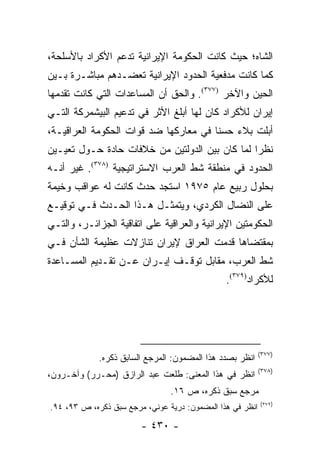 ‫ﺍﻟﺸﺎﻩ؛ ﺤﻴﺙ ﻜﺎﻨﺕ ﺍﻟﺤﻜﻭﻤﺔ ﺍﻹﻴﺭﺍﻨﻴﺔ ﺘﺩﻋﻡ ﺍﻷﻜﺭﺍﺩ ﺒﺎﻷﺴﻠﺤﺔ،‬
‫ﻜﻤﺎ ﻜﺎﻨﺕ ﻤﺩﻓﻌﻴﺔ ﺍﻟﺤﺩﻭﺩ ﺍﻹﻴﺭﺍﻨﻴﺔ ﺘﻌﻀـﺩﻫﻡ ﻤﺒﺎﺸـﺭﺓ ﺒـﻴﻥ‬
‫ﺍﻟﺤﻴﻥ ﻭﺍﻵﺨﺭ )٧٧٣(. ﻭﺍﻟﺤﻕ ﺃﻥ ﺍﻟﻤﺴﺎﻋﺩﺍﺕ ﺍﻟﺘﻲ ﻜﺎﻨﺕ ﺘﻘﺩﻤﻬﺎ‬
‫ﺇﻴﺭﺍﻥ ﻟﻸﻜﺭﺍﺩ ﻜﺎﻥ ﻟﻬﺎ ﺃﺒﻠﻎ ﺍﻷﺜﺭ ﻓﻲ ﺘﺩﻋﻴﻡ ﺍﻟﺒﻴﺸﻤﺭﻜﺔ ﺍﻟﺘـﻲ‬
‫ﺃﺒﻠﺕ ﺒﻼﺀ ﺤﺴ ﹰﺎ ﻓﻲ ﻤﻌﺎﺭﻜﻬﺎ ﻀﺩ ﻗﻭﺍﺕ ﺍﻟﺤﻜﻭﻤﺔ ﺍﻟﻌﺭﺍﻗﻴـﺔ،‬
                                       ‫ﻨ‬
‫ﻨﻅ ‪‬ﺍ ﻟﻤﺎ ﻜﺎﻥ ﺒﻴﻥ ﺍﻟﺩﻭﻟﺘﻴﻥ ﻤﻥ ﺨﻼﻓﺎﺕ ﺤﺎﺩﺓ ﺤـﻭل ﺘﻌﻴـﻴﻥ‬
                                                ‫ﺭ‬
‫ﺍﻟﺤﺩﻭﺩ ﻓﻲ ﻤﻨﻁﻘﺔ ﺸﻁ ﺍﻟﻌﺭﺏ ﺍﻻﺴﺘﺭﺍﺘﻴﺠﻴﺔ )٨٧٣(. ﻏﻴﺭ ﺃﻨـﻪ‬
‫ﺒﺤﻠﻭل ﺭﺒﻴﻊ ﻋﺎﻡ ٥٧٩١ ﺍﺴﺘﺠﺩ ﺤﺩﺙ ﻜﺎﻨﺕ ﻟﻪ ﻋﻭﺍﻗﺏ ﻭﺨﻴﻤﺔ‬
‫ﻋﻠﻰ ﺍﻟﻨﻀﺎل ﺍﻟﻜﺭﺩﻱ، ﻭﻴﺘﻤﺜـل ﻫـﺫﺍ ﺍﻟﺤـﺩﺙ ﻓـﻲ ﺘﻭﻗﻴـﻊ‬
‫ﺍﻟﺤﻜﻭﻤﺘﻴﻥ ﺍﻹﻴﺭﺍﻨﻴﺔ ﻭﺍﻟﻌﺭﺍﻗﻴﺔ ﻋﻠﻰ ﺍﺘﻔﺎﻗﻴﺔ ﺍﻟﺠﺯﺍﺌـﺭ، ﻭﺍﻟﺘـﻲ‬
‫ﺒﻤﻘﺘﻀﺎﻫﺎ ﻗﺩﻤﺕ ﺍﻟﻌﺭﺍﻕ ﻹﻴﺭﺍﻥ ﺘﻨﺎﺯﻻﺕ ﻋﻅﻴﻤﺔ ﺍﻟﺸﺄﻥ ﻓـﻲ‬
‫ﺸﻁ ﺍﻟﻌﺭﺏ، ﻤﻘﺎﺒل ﺘﻭﻗـﻑ ﺇﻴـﺭﺍﻥ ﻋـﻥ ﺘﻘـﺩﻴﻡ ﺍﻟﻤﺴـﺎﻋﺩﺓ‬
                                               ‫ﻟﻸﻜﺭﺍﺩ)٩٧٣(.‬




                                                           ‫)٧٧٣(‬
             ‫ﺍﻨﻅﺭ ﺒﺼﺩﺩ ﻫﺫﺍ ﺍﻟﻤﻀﻤﻭﻥ: ﺍﻟﻤﺭﺠﻊ ﺍﻟﺴﺎﺒﻕ ﺫﻜﺭﻩ.‬
                                                           ‫)٨٧٣(‬
‫ﺍﻨﻅﺭ ﻓﻲ ﻫﺫﺍ ﺍﻟﻤﻌﻨﻰ: ﻁﻠﻌﺕ ﻋﺒﺩ ﺍﻟﺭﺍﺯﻕ )ﻤﺤـﺭﺭ( ﻭﺁﺨـﺭﻭﻥ،‬
                                ‫ﻤﺭﺠﻊ ﺴﺒﻕ ﺫﻜﺭﻩ، ﺹ ٦١.‬
                                                           ‫)٩٧٣(‬
‫ﺍﻨﻅﺭ ﻓﻲ ﻫﺫﺍ ﺍﻟﻤﻀﻤﻭﻥ: ﺩﺭﻴﺔ ﻋﻭﻨﻲ، ﻤﺭﺠﻊ ﺴﺒﻕ ﺫﻜﺭﻩ، ﺹ ٣٩، ٤٩.‬

                        ‫- ٠٣٤ -‬
 