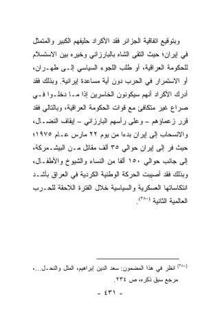 ‫ﻭﺒﺘﻭﻗﻴﻊ ﺍﺘﻔﺎﻗﻴﺔ ﺍﻟﺠﺯﺍﺌﺭ ﻓﻘﺩ ﺍﻷﻜﺭﺍﺩ ﺤﻠﻴﻔﻬﻡ ﺍﻟﻜﺒﻴﺭ ﻭﺍﻟﻤﺘﻤﺜل‬
‫ﻓﻲ ﺇﻴﺭﺍﻥ؛ ﺤﻴﺙ ﺍﻟﺘﻘﻰ ﺍﻟﺸﺎﻩ ﺒﺎﻟﺒﺎﺭﺯﺍﻨﻲ ﻭﺨﻴﺭﻩ ﺒﻴﻥ ﺍﻻﺴﺘﺴﻼﻡ‬
‫ﻟﻠﺤﻜﻭﻤﺔ ﺍﻟﻌﺭﺍﻗﻴﺔ، ﺃﻭ ﻁﻠﺏ ﺍﻟﻠﺠﻭﺀ ﺍﻟﺴﻴﺎﺴﻲ ﺇﻟـﻰ ﻁﻬـﺭﺍﻥ،‬
‫ﺃﻭ ﺍﻻﺴﺘﻤﺭﺍﺭ ﻓﻲ ﺍﻟﺤﺭﺏ ﺩﻭﻥ ﺃﻴﺔ ﻤﺴﺎﻋﺩﺓ ﺇﻴﺭﺍﻨﻴﺔ. ﻭﺒﺫﻟﻙ ﻓﻘﺩ‬
‫ﺃﺩﺭﻙ ﺍﻷﻜﺭﺍﺩ ﺃﻨﻬﻡ ﺴﻴﻜﻭﻨﻭﻥ ﺍﻟﺨﺎﺴﺭﻴﻥ ﺇﺫﺍ ﻤـﺎ ﺩﺨﻠـﻭﺍ ﻓـﻲ‬
‫ﺼﺭﺍﻉ ﻏﻴﺭ ﻤﺘﻜﺎﻓﺊ ﻤﻊ ﻗﻭﺍﺕ ﺍﻟﺤﻜﻭﻤﺔ ﺍﻟﻌﺭﺍﻗﻴﺔ، ﻭﺒﺎﻟﺘﺎﻟﻲ ﻓﻘﺩ‬
‫ﻗﺭﺭ ﺯﻋﻤﺎﺅﻫﻡ – ﻭﻋﻠﻰ ﺭﺃﺴﻬﻡ ﺍﻟﺒﺎﺭﺯﺍﻨﻲ – ﺇﻴﻘﺎﻑ ﺍﻟﻨﻀـﺎل،‬
‫ﻭﺍﻻﻨﺴﺤﺎﺏ ﺇﻟﻰ ﺇﻴﺭﺍﻥ ﺒﺩ ‪‬ﺍ ﻤﻥ ﻴﻭﻡ ٢٢ ﻤﺎﺭﺱ ﻋـﺎﻡ ٥٧٩١؛‬
                           ‫ﺀ‬
‫ﺤﻴﺙ ﻓﺭ ﺇﻟﻰ ﺇﻴﺭﺍﻥ ﺤﻭﺍﻟﻲ ٥٣ ﺃﻟﻑ ﻤﻘﺎﺘل ﻤـﻥ ﺍﻟﺒﻴﺸـﻤﺭﻜﺔ،‬
‫ﺇﻟﻰ ﺠﺎﻨﺏ ﺤﻭﺍﻟﻲ ٠٥١ ﺃﻟ ﹰﺎ ﻤﻥ ﺍﻟﻨﺴﺎﺀ ﻭﺍﻟﺸﻴﻭﺥ ﻭﺍﻷﻁﻔـﺎل،‬
                             ‫ﻔ‬
‫ﻭﺒﺫﻟﻙ ﻓﻘﺩ ﺃﺼﻴﺒﺕ ﺍﻟﺤﺭﻜﺔ ﺍﻟﻭﻁﻨﻴﺔ ﺍﻟﻜﺭﺩﻴﺔ ﻓﻲ ﺍﻟﻌﺭﺍﻕ ﺒﺄﺸـﺩ‬
‫ﺍﻨﺘﻜﺎﺴﺎﺘﻬﺎ ﺍﻟﻌﺴﻜﺭﻴﺔ ﻭﺍﻟﺴﻴﺎﺴﻴﺔ ﺨﻼل ﺍﻟﻔﺘﺭﺓ ﺍﻟﻼﺤﻘﺔ ﻟﻠﺤـﺭﺏ‬
                                         ‫ﺍﻟﻌﺎﻟﻤﻴﺔ ﺍﻟﺜﺎﻨﻴﺔ )٠٨٣(.‬




                                                            ‫)٠٨٣(‬
‫ﺍﻨﻅﺭ ﻓﻲ ﻫﺫﺍ ﺍﻟﻤﻀﻤﻭﻥ: ﺴﻌﺩ ﺍﻟﺩﻴﻥ ﺇﺒﺭﺍﻫﻴﻡ، ﺍﻟﻤﻠل ﻭﺍﻟﻨﺤـل...،‬
                                ‫ﻤﺭﺠﻊ ﺴﺒﻕ ﺫﻜﺭﻩ، ﺹ ٤٣٢.‬
                         ‫- ١٣٤ -‬
 