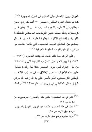 ‫ﺍﻟﻌﺭﺍﻕ ﻭﺒﻴﻥ ﺍﻻﺘﺼﺎل ﺒﺒﻨﻲ ﻨﺤﻠﺘﻬﻡ ﻓﻲ ﺍﻟﺩﻭل ﺍﻟﻤﺠﺎﻭﺭﺓ )٢٨٣(.‬
‫ﻜﻤﺎ ﺘﻡ ﺨﻼل ﺍﻟﻔﺘﺭﺓ ﺍﻟﻤﺫﻜﻭﺭﺓ ﺘﻬﺠﻴﺭ ٠٥ ﺃﻟﻑ ﻜـﺭﺩﻱ ﻤـﻥ‬
‫ﻤﻭﻁﻨﻬﻡ ﻓﻲ ﺍﻟﺸﻤﺎل، ﻭﺘﺸﺠﻴﻊ ﺍﻟﻌـﺭﺏ ﻋﻠـﻰ ﺍﻟﺘـﻭﻁﻥ ﻓـﻲ‬
‫ﻜﺭﺩﺴﺘﺎﻥ، ﻭﺫﻟﻙ ﺒﻬﺩﻑ ﺘﻐﻴﻴﺭ ﺍﻟﺘﺭﻜﻴـﺏ ﺍﻟﺴـﻜﺎﻨﻲ ﻟﻠﻤﻨﻁﻘـﺔ‬
‫ﺍﻟﻜﺭﺩﻴﺔ، ﻭﺇﺨﻀﺎﻉ ﺍﻷﻜﺭﺍﺩ ﻟﺴﻴﻁﺭﺓ ﺍﻟﺤﻜﻭﻤـﺔ ﻤـﻥ ﺨـﻼل‬
‫ﺇﺒﻌﺎﺩﻫﻡ ﻋﻥ ﺍﻟﻤﻨﺎﻁﻕ ﺍﻟﺠﺒﻠﻴﺔ ﺍﻟﺤﺼﻴﻨﺔ، ﺍﻟﺘﻲ ﻁﺎﻟﻤﺎ ﺍﻋﺘﺼـﻤﻭﺍ‬
             ‫ﺒﻬﺎ ﻓﻲ ﻤﻘﺎﻭﻤﺘﻬﻡ ﻟﻘﻭﺍﺕ ﺍﻟﺤﻜﻭﻤﺔ ﺍﻟﻌﺭﺍﻗﻴﺔ )٣٨٣(.‬
‫ﻭﻋﻠﻰ ﺍﻟﺭﻏﻡ ﻤﻤﺎ ﺘﻘﺩﻡ ﻓﻘـﺩ ﺸـﻬﺩﺕ ﺍﻟﻔﺘـﺭﺓ )٥٧٩١ –‬
‫٩٧٩١( ﻅﻬﻭﺭ ﺍﻟﻌﺩﻴﺩ ﻤﻥ ﺍﻷﺤﺯﺍﺏ ﺍﻟﻜﺭﺩﻴﺔ ﺍﻟﺘﻲ ﺭﺍﺤﺕ ﺘﺘﺨﺫ‬
‫ﻤﻥ ﻨﻴل ﺍﻷﻜﺭﺍﺩ ﻟﺤﻕ ﺘﻘﺭﻴﺭ ﺍﻟﻤﺼﻴﺭ ﻫﺩ ﹰﺎ ﻟﻬﺎ. ﻭﻟﻘـﺩ ﺘﻤﺜـل‬
                  ‫ﻓ‬
‫ﺃﻅﻬﺭ ﻫﺫﻩ ﺍﻷﺤﺯﺍﺏ – ﻋﻠﻰ ﺍﻹﻁﻼﻕ – ﻓﻲ ﺤـﺯﺏ ﺍﻻﺘﺤـﺎﺩ‬
‫ﺍﻟﻭﻁﻨﻲ ﺍﻟﻜﺭﺩﺴﺘﺎﻨﻲ، ﺍﻟﺫﻱ ﺘﺄﺴﺱ ﻋﻠﻰ ﻴﺩ ﺍﻟـﺯﻋﻴﻡ ﺍﻟﻜـﺭﺩﻱ‬
‫ﺍﻟﺒﺎﺭﺯ ﺠﻼل ﺍﻟﻁﺎﻟﺒﺎﻨﻲ ﻓﻲ ﺃﻭل ﻴﻭﻨﻴﻭ ﻋﺎﻡ ٥٧٩١ )٤٨٣(. ﻜﺫﻟﻙ‬


                                                       ‫)٢٨٣(‬
‫ﺍﻨﻅﺭ ﻓﻲ ﻫﺫﺍ ﺍﻟﻤﻀﻤﻭﻥ: ﺠﻠﻴﻠﻲ ﺠﻠﻴل ﻭﺁﺨـﺭﻭﻥ، ﻤﺭﺠـﻊ ﺴـﺒﻕ‬
                                        ‫ﺫﻜﺭﻩ، ﺹ ٩٩٢.‬
                                                       ‫)٣٨٣(‬
‫ﺍﻨﻅﺭ ﻓﻲ ﻫﺫﺍ ﺍﻟﻤﻀﻤﻭﻥ: ﻁﻠﻌﺕ ﻋﺒﺩ ﺍﻟﺭﺍﺯﻕ )ﻤﻘﺭﺭ( ﻭﺁﺨـﺭﻭﻥ،‬
                               ‫ﻤﺭﺠﻊ ﺴﺒﻕ ﺫﻜﺭﻩ، ﺹ ٨١.‬
                                                       ‫)٤٨٣(‬
                   ‫ﺩﺭﻴﺔ ﻋﻭﻨﻲ، ﻤﺭﺠﻊ ﺴﺒﻕ ﺫﻜﺭﻩ، ﺹ ٧٩.‬
                       ‫- ٣٣٤ -‬
 