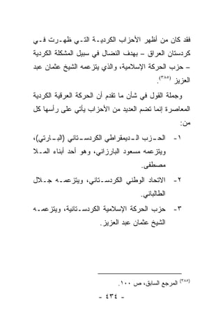 ‫ﻓﻘﺩ ﻜﺎﻥ ﻤﻥ ﺃﻅﻬﺭ ﺍﻷﺤﺯﺍﺏ ﺍﻟﻜﺭﺩﻴـﺔ ﺍﻟﺘـﻲ ﻅﻬـﺭﺕ ﻓـﻲ‬
‫ﻜﺭﺩﺴﺘﺎﻥ ﺍﻟﻌﺭﺍﻕ – ﺒﻬﺩﻑ ﺍﻟﻨﻀﺎل ﻓﻲ ﺴﺒﻴل ﺍﻟﻤﺸﻜﻠﺔ ﺍﻟﻜﺭﺩﻴﺔ‬
‫– ﺤﺯﺏ ﺍﻟﺤﺭﻜﺔ ﺍﻹﺴﻼﻤﻴﺔ، ﻭﺍﻟﺫﻱ ﻴﺘﺯﻋﻤﻪ ﺍﻟﺸﻴﺦ ﻋﺜﻤﺎﻥ ﻋﺒﺩ‬
                                           ‫ﺍﻟﻌﺯﻴﺯ )٥٨٣(.‬
‫ﻭﺠﻤﻠﺔ ﺍﻟﻘﻭل ﻓﻲ ﺸﺄﻥ ﻤﺎ ﺘﻘﺩﻡ ﺃﻥ ﺍﻟﺤﺭﻜﺔ ﺍﻟﻌﺭﻗﻴﺔ ﺍﻟﻜﺭﺩﻴﺔ‬
‫ﺍﻟﻤﻌﺎﺼﺭﺓ ﺇﻨﻤﺎ ﺘﻀﻡ ﺍﻟﻌﺩﻴﺩ ﻤﻥ ﺍﻷﺤﺯﺍﺏ ﻴﺄﺘﻲ ﻋﻠﻰ ﺭﺃﺴﻬﺎ ﻜل‬
                                                     ‫ﻤﻥ:‬
‫ـﺘﺎﻨﻲ ) ـﺎﺭﺘﻲ(،‬
      ‫ﺍﻟﺒـ‬    ‫ـﺯﺏ ـﺩﻴﻤﻘﺭﺍﻁﻲ ﺍﻟﻜﺭﺩﺴـ‬
                              ‫ﺍﻟـ‬ ‫١- ﺍﻟﺤـ‬
‫ﻭﻴﺘﺯﻋﻤﻪ ﻤﺴﻌﻭﺩ ﺍﻟﺒﺎﺭﺯﺍﻨﻲ، ﻭﻫﻭ ﺃﺤﺩ ﺃﺒﻨﺎﺀ ﺍﻟﻤـﻼ‬
                                     ‫ﻤﺼﻁﻔﻰ.‬
‫٢- ﺍﻻﺘﺤﺎﺩ ﺍﻟﻭﻁﻨﻲ ﺍﻟﻜﺭﺩﺴـﺘﺎﻨﻲ، ﻭﻴﺘﺯﻋﻤـﻪ ﺠـﻼل‬
                                     ‫ﺍﻟﻁﺎﻟﺒﺎﻨﻲ.‬
‫٣- ﺤﺯﺏ ﺍﻟﺤﺭﻜﺔ ﺍﻹﺴﻼﻤﻴﺔ ﺍﻟﻜﺭﺩﺴـﺘﺎﻨﻴﺔ، ﻭﻴﺘﺯﻋﻤـﻪ‬
                       ‫ﺍﻟﺸﻴﺦ ﻋﺜﻤﺎﻥ ﻋﺒﺩ ﺍﻟﻌﺯﻴﺯ.‬




                                                     ‫)٥٨٣(‬
                             ‫ﺍﻟﻤﺭﺠﻊ ﺍﻟﺴﺎﺒﻕ، ﺹ ٠٠١.‬
                      ‫- ٤٣٤ -‬
 