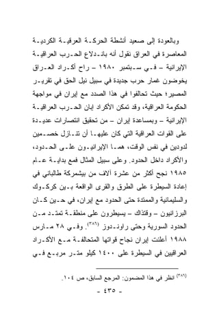 ‫ﻭﺒﺎﻟﻌﻭﺩﺓ ﺇﻟﻰ ﺼﻌﻴﺩ ﺃﻨﺸﻁﺔ ﺍﻟﺤﺭﻜـﺔ ﺍﻟﻌﺭﻗﻴـﺔ ﺍﻟﻜﺭﺩﻴـﺔ‬
‫ﺍﻟﻤﻌﺎﺼﺭﺓ ﻓﻲ ﺍﻟﻌﺭﺍﻕ ﻨﻘﻭل ﺃﻨﻪ ﺒﺎﻨـﺩﻻﻉ ﺍﻟﺤـﺭﺏ ﺍﻟﻌﺭﺍﻗﻴـﺔ‬
‫ﺍﻹﻴﺭﺍﻨﻴﺔ – ﻓـﻲ ﺴـﺒﺘﻤﺒﺭ ٠٨٩١ – ﺭﺍﺡ ﺃﻜـﺭﺍﺩ ﺍﻟﻌـﺭﺍﻕ‬
‫ﻴﺨﻭﻀﻭﻥ ﻏﻤﺎﺭ ﺤﺭﺏ ﺠﺩﻴﺩﺓ ﻓﻲ ﺴﺒﻴل ﻨﻴل ﺍﻟﺤﻕ ﻓﻲ ﺘﻘﺭﻴـﺭ‬
‫ﺍﻟﻤﺼﻴﺭ؛ ﺤﻴﺙ ﺘﺤﺎﻟﻔﻭﺍ ﻓﻲ ﻫﺫﺍ ﺍﻟﺼﺩﺩ ﻤﻊ ﺇﻴﺭﺍﻥ ﻓﻲ ﻤﻭﺍﺠﻬﺔ‬
‫ﺍﻟﺤﻜﻭﻤﺔ ﺍﻟﻌﺭﺍﻗﻴﺔ، ﻭﻗﺩ ﺘﻤﻜﻥ ﺍﻷﻜﺭﺍﺩ ﺇﺒﺎﻥ ﺍﻟﺤـﺭﺏ ﺍﻟﻌﺭﺍﻗﻴـﺔ‬
‫ﺍﻹﻴﺭﺍﻨﻴﺔ – ﻭﺒﻤﺴﺎﻋﺩﺓ ﺇﻴﺭﺍﻥ – ﻤﻥ ﺘﺤﻘﻴﻕ ﺍﻨﺘﺼﺎﺭﺍﺕ ﻋﺩﻴـﺩﺓ‬
‫ﻋﻠﻰ ﺍﻟﻘﻭﺍﺕ ﺍﻟﻌﺭﺍﻗﻴﺔ ﺍﻟﺘﻲ ﻜﺎﻥ ﻋﻠﻴﻬـﺎ ﺃﻥ ﺘﻨـﺎﺯل ﺨﺼـﻤﻴﻥ‬
‫ﻟﺩﻭﺩﻴﻥ ﻓﻲ ﻨﻔﺱ ﺍﻟﻭﻗﺕ، ﻫﻤـﺎ ﺍﻹﻴﺭﺍﻨﻴـﻭﻥ ﻋﻠـﻰ ﺍﻟﺤـﺩﻭﺩ،‬
‫ﻭﺍﻷﻜﺭﺍﺩ ﺩﺍﺨل ﺍﻟﺤﺩﻭﺩ. ﻭﻋﻠﻰ ﺴﺒﻴل ﺍﻟﻤﺜﺎل ﻓﻤﻊ ﺒﺩﺍﻴـﺔ ﻋـﺎﻡ‬
‫٥٨٩١ ﻨﺠﺢ ﺃﻜﺜﺭ ﻤﻥ ﻋﺸﺭﺓ ﺁﻻﻑ ﻤﻥ ﺒﻴﺸﻤﺭﻜﺔ ﻁﺎﻟﺒﺎﻨﻲ ﻓﻲ‬
‫ﺇﻋﺎﺩﺓ ﺍﻟﺴﻴﻁﺭﺓ ﻋﻠﻰ ﺍﻟﻁﺭﻕ ﻭﺍﻟﻘﺭﻯ ﺍﻟﻭﺍﻗﻌﺔ ﺒـﻴﻥ ﻜﺭﻜـﻭﻙ‬
‫ﻭﺍﻟﺴﻠﻴﻤﺎﻨﻴﺔ ﻭﺍﻟﻤﻤﺘﺩﺓ ﺤﺘﻰ ﺍﻟﺤﺩﻭﺩ ﻤﻊ ﺇﻴﺭﺍﻥ، ﻓﻲ ﺤـﻴﻥ ﻜـﺎﻥ‬
‫ﺍﻟﺒﺭﺯﺍﻨﻴﻭﻥ – ﻭﻗﺘﺫﺍﻙ – ﻴﺴﻴﻁﺭﻭﻥ ﻋﻠﻰ ﻤﻨﻁﻘـﺔ ﺘﻤﺘـﺩ ﻤـﻥ‬
‫ﺍﻟﺤﺩﻭﺩ ﺍﻟﺴﻭﺭﻴﺔ ﻭﺤﺘﻰ ﺭﺍﻭﻨـﺩﻭﺯ )٦٨٣(. ﻭﻓـﻲ ٨٢ ﻤـﺎﺭﺱ‬
‫٨٨٩١ ﺃﻋﻠﻨﺕ ﺇﻴﺭﺍﻥ ﻨﺠﺎﺡ ﻗﻭﺍﺘﻬﺎ ﺍﻟﻤﺘﺤﺎﻟﻔـﺔ ﻤـﻊ ﺍﻷﻜـﺭﺍﺩ‬
‫ﺍﻟﻌﺭﺍﻗﻴﻴﻥ ﻓﻲ ﺍﻟﺴﻴﻁﺭﺓ ﻋﻠﻰ ٠٠٤١ ﻜﻴﻠﻭ ﻤﺘـﺭ ﻤﺭﺒـﻊ ﻓـﻲ‬

                                                       ‫)٦٨٣(‬
          ‫ﺍﻨﻅﺭ ﻓﻲ ﻫﺫﺍ ﺍﻟﻤﻀﻤﻭﻥ: ﺍﻟﻤﺭﺠﻊ ﺍﻟﺴﺎﺒﻕ، ﺹ ٤٠١.‬
                       ‫- ٥٣٤ -‬
 