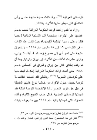 ‫ﻜﺭﺩﺴﺘﺎﻥ ﺍﻟﻌﺭﺍﻗﻴﺔ )٧٨٣(، ﻭﻗﺩ ﻜﺎﻨﺕ ﻤﺩﻴﻨﺔ ﺤﻠﺒﺠﺔ ﻋﻠـﻰ ﺭﺃﺱ‬
                   ‫ﺍﻟﻤﻨﺎﻁﻕ ﺍﻟﺘﻲ ﺴﻴﻁﺭ ﻋﻠﻴﻬﺎ ﺍﻷﻜﺭﺍﺩ ﻭﻗﺘﺫﺍﻙ.‬
‫ﻭﺇﺯﺍﺀ ﻤﺎ ﺘﻘﺩﻡ ﺭﺍﺤﺕ ﻗﻭﺍﺕ ﺍﻟﺤﻜﻭﻤﺔ ﺍﻟﻌﺭﺍﻗﻴﺔ ﺘﺼﺏ ﺠـﺎﻡ‬
‫ﻏﻀﺒﻬﺎ ﻋﻠﻰ ﺍﻷﻜﺭﺍﺩ، ﻤﺴﺘﺨﺩﻤﺔ ﺃﺸﺩ ﺍﻷﺴﻠﺤﺔ ﺍﻟﻤﺘﺎﺤﺔ ﻟـﺩﻴﻬﺎ‬
‫ﻓﺘ ﹰﺎ، ﻭﻋﻠﻰ ﺭﺃﺴﻬﺎ ﺍﻷﺴﻠﺤﺔ ﺍﻟﻜﻴﻤﺎﻭﻴﺔ؛ ﺤﻴﺙ ﻗﺎﻤﺕ ﻫﺫﻩ ﺍﻟﻘﻭﺍﺕ‬
                                                   ‫ﻜ‬
‫– ﻓﻲ ﺍﻟﻔﺘﺭﺓ ﻤﻥ ٦١ ﺇﻟﻰ ٨١ ﻤﺎﺭﺱ ﻋﺎﻡ ٨٨٩١ – ﺒـﺈﺤﺭﺍﻕ‬
‫ﺤﻠﺒﺠﺔ ﻋﻠﻰ ﻨﺤﻭ ﺃﺩﻯ ﺇﻟﻰ ﻤﺼﺭﻉ ﺯﻫـﺎﺀ ٥ ﺁﻻﻑ ﻜـﺭﺩﻱ،‬
‫ﻭﻓﺭﺍﺭ ﻋﺸﺭﺍﺕ ﺍﻵﻻﻑ ﻤﻥ ﺍﻷﻜﺭﺍﺩ ﺇﻟﻰ ﺇﻴﺭﺍﻥ ﻭﺘﺭﻜﻴﺎ. ﻭﻤﺎ ﺃﻥ‬
‫ﺘﻡ ﻭﻗﻑ ﺇﻁﻼﻕ ﺍﻟﻨﺎﺭ ﺒﻴﻥ ﺇﻴﺭﺍﻥ ﻭﺍﻟﻌﺭﺍﻕ ﻓﻲ ﺃﻏﺴﻁﺱ ﻋـﺎﻡ‬
‫٨٨٩١ ﺤﺘﻰ ﺃﺘﻤﺕ ﻗﻭﺍﺕ ﺍﻟﺤﻜﻭﻤﺔ ﺍﻟﻌﺭﺍﻗﻴﺔ ﺇﺤﻜـﺎﻡ ﻗﺒﻀـﺘﻬﺎ‬
‫ﻋﻠﻰ ﻜﺭﺩﺴﺘﺎﻥ ﺍﻟﺠﻨﻭﺒﻴﺔ )٨٨٣(. ﻭﺒﺎﻟﺘﺎﻟﻲ ﻓﻘﺩ ﺃﺨﻤﺩﺕ ﺍﻨﺘﻔﺎﻀـﺔ‬
‫ﻜﺭﺩﻴﺔ ﺠﺩﻴﺩﺓ، ﺤﺎﻭل ﺍﻷﻜﺭﺍﺩ ﻤﻥ ﺨﻼﻟﻬﺎ ﺒﻠﻭﻍ ﻏﺎﻴﺘﻬﻡ ﺍﻟﻤﺘﻤﺜﻠﺔ‬
‫ﻓﻲ ﻨﻴل ﺤﻕ ﺘﻘﺭﻴﺭ ﺍﻟﻤﺼﻴﺭ. ﺃﻤﺎ ﺍﻻﻨﺘﻔﺎﻀﺔ ﺍﻟﻜﺭﺩﻴﺔ ﺍﻟﺘﺎﻟﻴﺔ ﻓﻘﺩ‬
‫ﺸﻬﺩﺘﻬﺎ ﻜﺭﺩﺴﺘﺎﻥ ﺍﻟﺠﻨﻭﺒﻴﺔ ﺨﻼل ﺤﺭﺏ ﺍﻟﺨﻠﻴﺞ ﺍﻟﺜﺎﻨﻴﺔ، ﻭﺃﺜﻨﺎﺀ‬
‫ﺍﻟﻤﻌﺎﺭﻙ ﺍﻟﺘﻲ ﺸﻬﺩﺘﻬﺎ ﺒﺩﺍﻴﺔ ﻋﺎﻡ ١٩٩١ ﺒﻴﻥ ﻤﺎ ﻴﻌﺭﻑ ﺒﻘﻭﺍﺕ‬


                                                            ‫)٧٨٣(‬
     ‫ﻁﻠﻌﺕ ﻋﺒﺩ ﺍﻟﺭﺍﺯﻕ )ﻤﻘﺭﺭ( ﻭﺁﺨﺭﻭﻥ، ﻤﺭﺠﻊ ﺴﺒﻕ ﺫﻜﺭﻩ، ﺹ ٣٢.‬
                                                            ‫)٨٨٣(‬
‫ﺍﻨﻅﺭ ﻓﻲ ﻫﺫﺍ ﺍﻟﻤﻀﻤﻭﻥ: ﺴﻌﺩ ﺍﻟﺩﻴﻥ ﺇﺒﺭﺍﻫﻴﻡ، ﺍﻟﻤﻠـل ﻭﺍﻟﻨﺤـل..،‬
                                ‫ﻤﺭﺠﻊ ﺴﺒﻕ ﺫﻜﺭﻩ، ﺹ ٦٣٢.‬
                         ‫- ٦٣٤ -‬
 