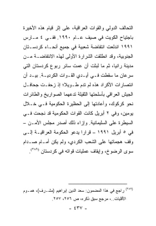 ‫ﺍﻟﺘﺤﺎﻟﻑ ﺍﻟﺩﻭﻟﻲ ﻭﺍﻟﻘﻭﺍﺕ ﺍﻟﻌﺭﺍﻗﻴﺔ، ﻋﻠﻰ ﺇﺜﺭ ﻗﻴﺎﻡ ﻫﺫﻩ ﺍﻷﺨﻴﺭﺓ‬
‫ﺒﺎﺠﺘﻴﺎﺡ ﺍﻟﻜﻭﻴﺕ ﻓﻲ ﺼﻴﻑ ﻋـﺎﻡ ٠٩٩١. ﻓﻔـﻲ ٤ ﻤـﺎﺭﺱ‬
‫١٩٩١ ﺍﻨﺩﻟﻌﺕ ﺍﻨﺘﻔﺎﻀﺔ ﺸﻌﺒﻴﺔ ﻓﻲ ﺠﻤﻴﻊ ﺃﻨﺤـﺎﺀ ﻜﺭﺩﺴـﺘﺎﻥ‬
‫ﺍﻟﺠﻨﻭﺒﻴﺔ، ﻭﻗﺩ ﺍﻨﻁﻠﻘﺕ ﺍﻟﺸﺭﺍﺭﺓ ﺍﻷﻭﻟﻰ ﻟﻬﺫﻩ ﺍﻻﻨﺘﻔﺎﻀـﺔ ﻤـﻥ‬
‫ﻤﺩﻴﻨﺔ ﺭﺍﻨﻴﺎ، ﺜﻡ ﻤﺎ ﻟﺒﺜﺕ ﺃﻥ ﻋﻤﺕ ﺴﺎﺌﺭ ﺭﺒﻭﻉ ﻜﺭﺩﺴﺘﺎﻥ ﺍﻟﺘﻲ‬
‫ﺴﺭﻋﺎﻥ ﻤﺎ ﺴﻘﻁﺕ ﻓـﻲ ﺃﻴـﺩﻱ ﺍﻟﻘـﻭﺍﺕ ﺍﻟﻜﺭﺩﻴـﺔ. ﺒﻴـﺩ ﺃﻥ‬
‫ﺍﻨﺘﺼﺎﺭﺍﺕ ﺍﻷﻜﺭﺍﺩ ﻫﺫﻩ ﻟﻡ ﺘﺩﻡ ﻁـﻭﻴﻼ؛ ﺇﺫ ﺯﺤﻔـﺕ ﺠﺤﺎﻓـل‬
                 ‫ﹰ‬
‫ﺍﻟﺠﻴﺵ ﺍﻟﻌﺭﺍﻗﻲ ﺒﺄﺴﻠﺤﺘﻬﺎ ﺍﻟﺜﻘﻴﻠﺔ ﺘﺩﻋﻬﻤﺎ ﺍﻟﺼﻭﺍﺭﻴﺦ ﻭﺍﻟﻁﺎﺌﺭﺍﺕ‬
‫ﻨﺤﻭ ﻜﺭﻜﻭﻙ، ﻭﺃﻋﺎﺩﺘﻬﺎ ﺇﻟﻰ ﺍﻟﺤﻅﻴﺭﺓ ﺍﻟﺤﻜﻭﻤﻴﺔ ﻓـﻲ ﺨـﻼل‬
‫ﻴﻭﻤﻴﻥ، ﻭﻓﻲ ٢ ﺃﺒﺭﻴل ﻜﺎﻨﺕ ﺍﻟﻘﻭﺍﺕ ﺍﻟﺤﻜﻭﻤﻴﺔ ﻗﺩ ﻨﺠﺤﺕ ﻓـﻲ‬
‫ﺍﻟﺴﻴﻁﺭﺓ ﻋﻠﻰ ﺍﻟﺴﻠﻴﻤﺎﻨﻴﺔ. ﻭﺇﺯﺍﺀ ﺫﻟﻙ ﺃﺼﺩﺭ ﻤﺠﻠﺱ ﺍﻷﻤـﻥ –‬
‫ﻓﻲ ٥ ﺃﺒﺭﻴل ١٩٩١ – ﻗﺭﺍ ‪‬ﺍ ﻴﺩﻋﻭ ﺍﻟﺤﻜﻭﻤﺔ ﺍﻟﻌﺭﺍﻗﻴـﺔ ﺇﻟـﻰ‬
                             ‫ﺭ‬
‫ﻭﻗﻑ ﻫﺠﻤﺎﺘﻬﺎ ﻋﻠﻰ ﺍﻟﺸﻌﺏ ﺍﻟﻜﺭﺩﻱ، ﻭﻟﻡ ﻴﻜﻥ ﺃﻤـﺎﻡ ﺼـﺩﺍﻡ‬
   ‫ﺴﻭﻯ ﺍﻟﺭﻀﻭﺥ، ﻭﺇﻴﻘﺎﻑ ﻋﻤﻠﻴﺎﺕ ﻗﻭﺍﺘﻪ ﻓﻲ ﻜﺭﺩﺴﺘﺎﻥ )٩٨٣(.‬




                                                        ‫)٩٨٣(‬
‫ﺭﺍﺠﻊ ﻓﻲ ﻫﺫﺍ ﺍﻟﻤﻀﻤﻭﻥ: ﺴﻌﺩ ﺍﻟﺩﻴﻥ ﺇﺒﺭﺍﻫﻴﻡ )ﻤﺸـﺭﻑ(، ﻫﻤـﻭﻡ‬
               ‫ﺍﻷﻗﻠﻴﺎﺕ..، ﻤﺭﺠﻊ ﺴﺒﻕ ﺫﻜﺭﻩ، ﺹ ٦٥٢، ٧٥٢.‬
                       ‫- ٧٣٤ -‬
 