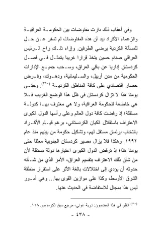 ‫ﻭﻓﻲ ﺃﻋﻘﺎﺏ ﺫﻟﻙ ﺩﺍﺭﺕ ﻤﻔﺎﻭﻀﺎﺕ ﺒﻴﻥ ﺍﻟﺤﻜﻭﻤـﺔ ﺍﻟﻌﺭﺍﻗﻴـﺔ‬
‫ﻭﺍﻟﺯﻋﻤﺎﺀ ﺍﻷﻜﺭﺍﺩ ﺒﻴﺩ ﺃﻥ ﻫﺫﻩ ﺍﻟﻤﻔﺎﻭﻀﺎﺕ ﻟﻡ ﺘﺴﻔﺭ ﻋـﻥ ﺤـل‬
‫ﻟﻠﻤﺴﺄﻟﺔ ﺍﻟﻜﺭﺩﻴﺔ ﻴﺭﻀﻲ ﺍﻟﻁﺭﻓﻴﻥ. ﻭﺇﺯﺍﺀ ﺫﻟـﻙ ﺭﺍﺡ ﺍﻟـﺭﺌﻴﺱ‬
‫ﺍﻟﻌﺭﺍﻗﻲ ﺼﺩﺍﻡ ﺤﺴﻴﻥ ﻴﺘﺨﺫ ﻗﺭﺍ ‪‬ﺍ ﻏﺭﻴ ‪‬ﺎ ﻴﺘﻤﺜـل ﻓـﻲ ﻓﺼـل‬
                 ‫ﺒ‬      ‫ﺭ‬
‫ﻜﺭﺩﺴﺘﺎﻥ ﺇﺩﺍﺭﻴﺎ ﻋﻥ ﺒﺎﻗﻲ ﺍﻟﻌﺭﺍﻕ، ﻭﺴـﺤﺏ ﺠﻤﻴـﻊ ﺍﻹﺩﺍﺭﺍﺕ‬
                                     ‫‪‬‬
‫ﺍﻟﺤﻜﻭﻤﻴﺔ ﻤﻥ ﻤﺩﻥ ﺃﺭﺒﻴل، ﻭﺍﻟﺴـﻠﻴﻤﺎﻨﻴﺔ، ﻭﺩﻫـﻭﻙ، ﻭﻓـﺭﺽ‬
‫ﺤﺼﺎﺭ ﺍﻗﺘﺼﺎﺩﻱ ﻋﻠﻰ ﻜﺎﻓﺔ ﺍﻟﻤﻨﺎﻁﻕ ﺍﻟﻜﺭﺩﻴـﺔ )٠٩٣(. ﻭﺤﺘـﻰ‬
‫ﻴﻭﻤﻨﺎ ﻫﺫﺍ ﻻ ﺘﺯﺍل ﻜﺭﺩﺴﺘﺎﻥ ﻓﻲ ﻅل ﻫﺫﺍ ﺍﻟﻭﻀﻊ ﺍﻟﻐﺭﻴﺏ ﻓـﻼ‬
‫ﻫﻲ ﺨﺎﻀﻌﺔ ﻟﻠﺤﻜﻭﻤﺔ ﺍﻟﻌﺭﺍﻗﻴﺔ، ﻭﻻ ﻫﻲ ﻤﻌﺘﺭﻑ ﺒﻬـﺎ ﻜﺩﻭﻟـﺔ‬
‫ﻤﺴﺘﻘﻠﺔ؛ ﺇﺫ ﺭﻓﻀﺕ ﻜﺎﻓﺔ ﺩﻭل ﺍﻟﻌﺎﻟﻡ ﻭﻋﻠﻰ ﺭﺃﺴﻬﺎ ﺍﻟﺩﻭل ﺍﻟﻜﺒﺭﻯ‬
‫ﺍﻻﻋﺘﺭﺍﻑ ﺒﺎﺴﺘﻘﻼل ﺍﻟﻜﻴﺎﻥ ﺍﻟﻜﺭﺩﺴﺘﺎﻨﻲ، ﺒﺭﻏﻡ ﻗﻴـﺎﻡ ﺍﻷﻜـﺭﺍﺩ‬
‫ﺒﺎﻨﺘﺨﺎﺏ ﺒﺭﻟﻤﺎﻥ ﻤﺴﺘﻘل ﻟﻬﻡ، ﻭﺘﺸﻜﻴل ﺤﻜﻭﻤﺔ ﻤﻥ ﺒﻴﻨﻬﻡ ﻤﻨﺫ ﻋﺎﻡ‬
‫٢٩٩١. ﻭﻫﻜﺫﺍ ﻓﻼ ﻴﺯﺍل ﻤﺼﻴﺭ ﻜﺭﺩﺴﺘﺎﻥ ﺍﻟﺠﻨﻭﺒﻴﺔ ﻤﻌﻠ ﹰﺎ ﺤﺘﻰ‬
     ‫‪ ‬ﻘ‬
‫ﻴﻭﻤﻨﺎ ﻫﺫﺍ؛ ﺇﺫ ﺘﺭﻓﺽ ﺍﻟﺩﻭل ﺍﻟﻜﺒﺭﻯ ﺍﻋﺘﺒﺎﺭﻫﺎ ﺩﻭﻟﺔ ﻤﺴﺘﻘﻠﺔ ﻷﻥ‬
‫ﻤﻥ ﺸﺄﻥ ﺫﻟﻙ ﺍﻻﻋﺘﺭﺍﻑ ﺒﺘﻘﺴﻴﻡ ﺍﻟﻌﺭﺍﻕ، ﺍﻷﻤﺭ ﺍﻟﺫﻱ ﻤﻥ ﺸـﺄﻨﻪ‬
‫ﺤﺩﻭﺜﻪ ﺃﻥ ﻴﺅﺩﻱ ﺇﻟﻰ ﺍﺨﺘﻼﻻﺕ ﺒﺎﻟﻐﺔ ﺍﻷﺜﺭ ﻋﻠﻰ ﺍﺴﺘﻘﺭﺍﺭ ﻤﻨﻁﻘﺔ‬
‫ﺍﻟﺸﺭﻕ ﺍﻷﻭﺴﻁ، ﻭﻜﺫﺍ ﻋﻠﻰ ﻤﻭﺍﺯﻴﻥ ﺍﻟﻘﻭﻯ ﺒﻬﺎ... ﻭﻫﻲ ﺃﻤـﻭﺭ‬
                ‫ﻟﻴﺱ ﻫﺫﺍ ﺒﻤﺠﺎل ﻟﻼﺴﺘﻔﺎﻀﺔ ﻓﻲ ﺍﻟﺤﺩﻴﺙ ﻋﻨﻬﺎ.‬

                                                           ‫)٠٩٣(‬
   ‫ﺍﻨﻅﺭ ﻓﻲ ﻫﺫﺍ ﺍﻟﻤﻀﻤﻭﻥ: ﺩﺭﻴﺔ ﻋﻭﻨﻲ، ﻤﺭﺠﻊ ﺴﺒﻕ ﺫﻜﺭﻩ، ﺹ ٨١١.‬

                        ‫- ٨٣٤ -‬
 