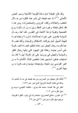 ‫ﻭﻟﻘﺩ ﻜﺎﻥ "ﻓﻴﺨﺘﻪ" ﺇﻤﺎﻡ ﺩﻋﺎﺓ ﺍﻟﻘﻭﻤﻴﺔ ﺍﻷﻟﻤﺎﻨﻴﺔ ﻭﺴﻤﻭ ﺍﻟﺠﻨﺱ‬
‫ﺍﻷﻟﻤﺎﻨﻲ )٦٢(؛ ﺇﺫ ﻋﻤﺩ ﻓﻴﺨﺘﻪ ﺇﻟﻰ ﻨﺸﺭ ﻫﺫﻩ ﺍﻟﻔﻜﺭﺓ ﻤﻥ ﺨـﻼل‬
‫ﺍﻟﺨﻁﺏ ﻭﺍﻟﻤﻘﺎﻻﺕ ﻭﺇﻟﻘﺎﺀ ﺍﻟﺩﺭﻭﺱ ﻭﺍﻟﻤﺤﺎﻀﺭﺍﺕ، ﻭﻤﻥ ﻫﻨـﺎ‬
‫ﻓﻘﺩ ﺘﻤﻜﻥ ﻓﻴﺨﺘﻪ ﻭﻏﻴﺭﻩ ﻤﻥ ﺍﻟﻤﻔﻜـﺭﻴﻥ ﻤـﻥ ﺍﺴـﺘﺜﺎﺭﺓ ﺭﻭﺡ‬
‫ﺍﻟﺘﻀﺤﻴﺔ ﻭﺘﻘﻭﻴﺔ ﻨﺯﻋﺔ ﺍﻻﺘﺤﺎﺩ ﻓﻲ ﺍﻟﻨﻔﻭﺱ. ﻜﻤﺎ ﺃﺨﺫ ﺭﺠـﺎل‬
‫ﺍﻟﺴﻴﺎﺴﺔ ﻴﻘﺩﻤﻭﻥ ﻋﻠﻰ ﺇﺠﺭﺍﺀ ﺇﺼﻼﺤﺎﺕ ﺇﺩﺍﺭﻴـﺔ ﻭﺍﺠﺘﻤﺎﻋﻴـﺔ‬
‫ﻟﺘﻬﻴﺌﺔ ﺍﻟﺴﺒﻴل ﺃﻤﺎﻡ ﺤﺭﻜﺎﺕ ﺍﻻﺴﺘﻘﻼل ﻭﺍﻟﻭﺤﺩﺓ، ﻭﺫﻟﻙ ﻓﻀـﻼ‬
‫ﹰ‬
‫ﻋﻤﺎ ﻗﺎﻡ ﺒﻪ ﺭﺠﺎل ﺍﻟﺠﻴﺵ ﻤﻥ ﺇﻋﺎﺩﺓ ﺘﻨﻅﻴﻡ ﺍﻟﺤﻴـﺎﺓ ﺍﻟﻌﺴـﻜﺭﻴﺔ‬
‫ﻋﻠﻰ ﺃﺴﺱ ﺠﺩﻴﺩﺓ. ﻭﻫﻜﺫﺍ ﻓﺈﻥ ﺍﻟﺠﻬﻭﺩ ﺍﻟﺘﻲ ﺒﺫﻟﻬﺎ ﺭﺠﺎل ﺍﻟﻔﻜﺭ‬
                                                ‫ُ‬
‫ﻭﺍﻟﺴﻴﺎﺴﺔ ﻭﺍﻟﺠﻴﺵ ﻓﻲ ﺒﺭﻭﺴﻴﺎ ﻋﻠﻰ ﺇﺜﺭ ﻜﺎﺭﺜﺔ "ﻴﻴﻨـﺎ" ﻜﺎﻨـﺕ‬
‫ﺘﺴﺘﻬﺩﻑ ﻫﺩﻓﻴﻥ ﺃﺴﺎﺴﻴﻴﻥ ﻫﻤﺎ: ﺘﺨﻠﻴﺹ ﺍﻟﺒﻼﺩ ﺍﻷﻟﻤﺎﻨﻴـﺔ ﻤـﻥ‬
‫ﺍﻟﻨﻴﺭ ﺍﻟﻔﺭﻨﺴﻲ ﻤﻥ ﻨﺎﺤﻴﺔ، ﻭﺘﻭﺤﻴﺩﻫﺎ ﺴﻴﺎﺴﻴﺎ ﻭﻋﺴـﻜﺭﻴﺎ ﻤـﻥ‬
     ‫‪‬‬        ‫‪‬‬
                                             ‫ﺠﻬﺔ ﺃﺨﺭﻯ )٧٢(.‬


                                                              ‫)٦٢(‬
‫ﻜﺫﻟﻙ ﻜﺎﻥ ﻫﻴﺠﻴل ﻤﻥ ﺍﻟﻤﺒﺭﺯﻴﻥ ﻤﻥ ﺒﻌﺩ ﻓﻴﺨﺕ ﻓﻲ ﻫـﺫﻩ ﺍﻟﻨﺎﺤﻴـﺔ،‬
                                   ‫‪‬‬
           ‫ﻭﺫﻟﻙ ﻓﻲ ﻜﺘﺎﺒﻪ "ﻓﻠﺴﻔﺔ ﺍﻟﺘﺎﺭﻴﺦ" ﺍﻟﺫﻱ ﻨﺸﺭ ﻋﺎﻡ ٧٣٨١.‬
‫ﺍﻨﻅﺭ ﻓﻲ ﻫﺫﺍ ﺍﻟﺼﺩﺩ: ﻤﺤﻤﺩ ﻁﻪ ﺒﺩﻭﻱ – ﻁﻠﻌﺕ ﺍﻟﻐﻨﻴﻤﻲ، ﻤﺭﺠـﻊ‬
                                      ‫ﺴﺒﻕ ﺫﻜﺭﻩ، ﺹ ٢٠١.‬
                                                              ‫)٧٢(‬
‫ﺃﺒﻭ ﺨﻠﺩﻭﻥ ﺴﺎﻁﻊ ﺍﻟﺤﺼﺭﻱ، ﻤﺤﺎﻀﺭﺍﺕ ﻓﻲ ﻨﺸﻭﺀ ﺍﻟﻔﻜﺭﺓ ﺍﻟﻘﻭﻤﻴﺔ،‬
                  ‫ﻤﺭﺠﻊ ﺴﺒﻕ ﺫﻜﺭﻩ، ﻤﻥ ﺹ ١٣ ﺇﻟﻰ ﺹ ٥٣.‬
                          ‫- ٣٤ -‬
 