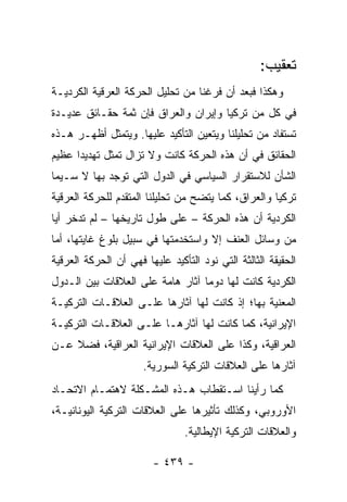 ‫ﺘﻌﻘﻴﺏ:‬
‫ﻭﻫﻜﺫﺍ ﻓﺒﻌﺩ ﺃﻥ ﻓﺭﻏﻨﺎ ﻤﻥ ﺘﺤﻠﻴل ﺍﻟﺤﺭﻜﺔ ﺍﻟﻌﺭﻗﻴﺔ ﺍﻟﻜﺭﺩﻴـﺔ‬
‫ﻓﻲ ﻜل ﻤﻥ ﺘﺭﻜﻴﺎ ﻭﺇﻴﺭﺍﻥ ﻭﺍﻟﻌﺭﺍﻕ ﻓﺈﻥ ﺜﻤﺔ ﺤﻘـﺎﺌﻕ ﻋﺩﻴـﺩﺓ‬
‫ﺘﺴﺘﻔﺎﺩ ﻤﻥ ﺘﺤﻠﻴﻠﻨﺎ ﻭﻴﺘﻌﻴﻥ ﺍﻟﺘﺄﻜﻴﺩ ﻋﻠﻴﻬﺎ. ﻭﻴﺘﻤﺜل ﺃﻅﻬـﺭ ﻫـﺫﻩ‬
‫ﺍﻟﺤﻘﺎﺌﻕ ﻓﻲ ﺃﻥ ﻫﺫﻩ ﺍﻟﺤﺭﻜﺔ ﻜﺎﻨﺕ ﻭﻻ ﺘﺯﺍل ﺘﻤﺜل ﺘﻬﺩﻴ ‪‬ﺍ ﻋﻅﻴﻡ‬
      ‫ﺩ‬         ‫ﹸ‬
‫ﺍﻟﺸﺄﻥ ﻟﻼﺴﺘﻘﺭﺍﺭ ﺍﻟﺴﻴﺎﺴﻲ ﻓﻲ ﺍﻟﺩﻭل ﺍﻟﺘﻲ ﺘﻭﺠﺩ ﺒﻬﺎ ﻻ ﺴـﻴﻤﺎ‬
‫ﺘﺭﻜﻴﺎ ﻭﺍﻟﻌﺭﺍﻕ، ﻜﻤﺎ ﻴﺘﻀﺢ ﻤﻥ ﺘﺤﻠﻴﻠﻨﺎ ﺍﻟﻤﺘﻘﺩﻡ ﻟﻠﺤﺭﻜﺔ ﺍﻟﻌﺭﻗﻴﺔ‬
‫ﺍﻟﻜﺭﺩﻴﺔ ﺃﻥ ﻫﺫﻩ ﺍﻟﺤﺭﻜﺔ – ﻋﻠﻰ ﻁﻭل ﺘﺎﺭﻴﺨﻬﺎ – ﻟﻡ ﺘﺩﺨﺭ ﺃﻴﺎ‬
 ‫‪‬‬
‫ﻤﻥ ﻭﺴﺎﺌل ﺍﻟﻌﻨﻑ ﺇﻻ ﻭﺍﺴﺘﺨﺩﻤﺘﻬﺎ ﻓﻲ ﺴﺒﻴل ﺒﻠﻭﻍ ﻏﺎﻴﺘﻬﺎ، ﺃﻤﺎ‬
‫ﺍﻟﺤﻘﻴﻘﺔ ﺍﻟﺜﺎﻟﺜﺔ ﺍﻟﺘﻲ ﻨﻭﺩ ﺍﻟﺘﺄﻜﻴﺩ ﻋﻠﻴﻬﺎ ﻓﻬﻲ ﺃﻥ ﺍﻟﺤﺭﻜﺔ ﺍﻟﻌﺭﻗﻴﺔ‬
‫ﺍﻟﻜﺭﺩﻴﺔ ﻜﺎﻨﺕ ﻟﻬﺎ ﺩﻭ ‪‬ﺎ ﺁﺜﺎﺭ ﻫﺎﻤﺔ ﻋﻠﻰ ﺍﻟﻌﻼﻗﺎﺕ ﺒﻴﻥ ﺍﻟـﺩﻭل‬
                                  ‫ﻤ‬
‫ﺍﻟﻤﻌﻨﻴﺔ ﺒﻬﺎ؛ ﺇﺫ ﻜﺎﻨﺕ ﻟﻬﺎ ﺁﺜﺎﺭﻫﺎ ﻋﻠـﻰ ﺍﻟﻌﻼﻗـﺎﺕ ﺍﻟﺘﺭﻜﻴـﺔ‬
‫ﺍﻹﻴﺭﺍﻨﻴﺔ، ﻜﻤﺎ ﻜﺎﻨﺕ ﻟﻬﺎ ﺁﺜﺎﺭﻫـﺎ ﻋﻠـﻰ ﺍﻟﻌﻼﻗـﺎﺕ ﺍﻟﺘﺭﻜﻴـﺔ‬
‫ﺍﻟﻌﺭﺍﻗﻴﺔ، ﻭﻜﺫﺍ ﻋﻠﻰ ﺍﻟﻌﻼﻗﺎﺕ ﺍﻹﻴﺭﺍﻨﻴﺔ ﺍﻟﻌﺭﺍﻗﻴﺔ، ﻓﻀﻼ ﻋـﻥ‬
    ‫ﹰ‬
                      ‫ﺁﺜﺎﺭﻫﺎ ﻋﻠﻰ ﺍﻟﻌﻼﻗﺎﺕ ﺍﻟﺘﺭﻜﻴﺔ ﺍﻟﺴﻭﺭﻴﺔ.‬
‫ﻜﻤﺎ ﺭﺃﻴﻨﺎ ﺍﺴـﺘﻘﻁﺎﺏ ﻫـﺫﻩ ﺍﻟﻤﺸـﻜﻠﺔ ﻻﻫﺘﻤـﺎﻡ ﺍﻻﺘﺤـﺎﺩ‬
‫ﺍﻷﻭﺭﻭﺒﻲ، ﻭﻜﺫﻟﻙ ﺘﺄﺜﻴﺭﻫﺎ ﻋﻠﻰ ﺍﻟﻌﻼﻗﺎﺕ ﺍﻟﺘﺭﻜﻴﺔ ﺍﻟﻴﻭﻨﺎﻨﻴـﺔ،‬
                                ‫ﻭﺍﻟﻌﻼﻗﺎﺕ ﺍﻟﺘﺭﻜﻴﺔ ﺍﻹﻴﻁﺎﻟﻴﺔ.‬

                        ‫- ٩٣٤ -‬
 