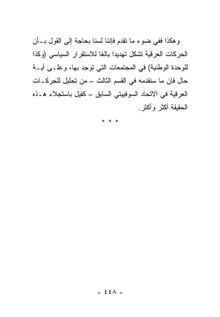 ‫ﻭﻫﻜﺫﺍ ﻓﻔﻲ ﻀﻭﺀ ﻤﺎ ﺘﻘﺩﻡ ﻓﺈﻨﻨﺎ ﻟﺴﻨﺎ ﺒﺤﺎﺠﺔ ﺇﻟﻰ ﺍﻟﻘﻭل ﺒـﺄﻥ‬
‫ﺍﻟﺤﺭﻜﺎﺕ ﺍﻟﻌﺭﻗﻴﺔ ﺘﺸﻜل ﺘﻬﺩﻴ ‪‬ﺍ ﺒﺎﻟ ﹰﺎ ﻟﻼﺴﺘﻘﺭﺍﺭ ﺍﻟﺴﻴﺎﺴﻲ )ﻭﻜﺫﺍ‬
                        ‫ﺩ ﻐ‬              ‫ﹸ‬
‫ﻟﻠﻭﺤﺩﺓ ﺍﻟﻭﻁﻨﻴﺔ( ﻓﻲ ﺍﻟﻤﺠﺘﻤﻌﺎﺕ ﺍﻟﺘﻲ ﺘﻭﺠﺩ ﺒﻬﺎ، ﻭﻋﻠـﻰ ﺃﻴـﺔ‬
‫ﺤﺎل ﻓﺈﻥ ﻤﺎ ﺴﻨﻘﺩﻤﻪ ﻓﻲ ﺍﻟﻘﺴﻡ ﺍﻟﺜﺎﻟﺙ – ﻤﻥ ﺘﺤﻠﻴل ﻟﻠﺤﺭﻜـﺎﺕ‬
‫ﺍﻟﻌﺭﻗﻴﺔ ﻓﻲ ﺍﻻﺘﺤﺎﺩ ﺍﻟﺴﻭﻓﻴﻴﺘﻲ ﺍﻟﺴﺎﺒﻕ – ﻜﻔﻴل ﺒﺎﺴﺘﺠﻼﺀ ﻫـﺫﻩ‬
                                       ‫ﺍﻟﺤﻘﻴﻘﺔ ﺃﻜﺜﺭ ﻭﺃﻜﺜﺭ.‬
                         ‫***‬




                        ‫- ٨٤٤ -‬
 