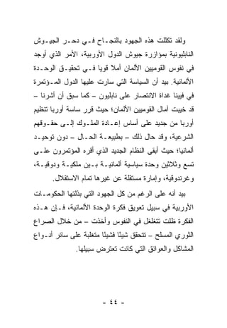 ‫ﻭﻟﻘﺩ ﺘﻜﻠﻠﺕ ﻫﺫﻩ ﺍﻟﺠﻬﻭﺩ ﺒﺎﻟﻨﺠـﺎﺡ ﻓـﻲ ﺩﺤـﺭ ﺍﻟﺠﻴـﻭﺵ‬
‫ﺍﻟﻨﺎﺒﻠﻴﻭﻨﻴﺔ ﺒﻤﺅﺍﺯﺭﺓ ﺠﻴﻭﺵ ﺍﻟﺩﻭل ﺍﻷﻭﺭﺒﻴﺔ، ﺍﻷﻤﺭ ﺍﻟﺫﻱ ﺃﻭﺠﺩ‬
‫ﻓﻲ ﻨﻔﻭﺱ ﺍﻟﻘﻭﻤﻴﻴﻥ ﺍﻷﻟﻤﺎﻥ ﺃﻤﻼ ﻗﻭﻴﺎ ﻓـﻲ ﺘﺤﻘﻴـﻕ ﺍﻟﻭﺤـﺩﺓ‬
                    ‫ﹰ ‪‬‬
‫ﺍﻷﻟﻤﺎﻨﻴﺔ. ﺒﻴﺩ ﺃﻥ ﺍﻟﺴﻴﺎﺴﺔ ﺍﻟﺘﻲ ﺴﺎﺭﺕ ﻋﻠﻴﻬﺎ ﺍﻟﺩﻭل ﺍﻟﻤـﺅﺘﻤﺭﺓ‬
‫ﻓﻲ ﻓﻴﻴﻨﺎ ﻏﺩﺍﺓ ﺍﻻﻨﺘﺼﺎﺭ ﻋﻠﻰ ﻨﺎﺒﻠﻴﻭﻥ – ﻜﻤﺎ ﺴﺒﻕ ﺃﻥ ﺃﺸﺭﻨﺎ –‬
‫ﻗﺩ ﺨﻴﺒﺕ ﺁﻤﺎل ﺍﻟﻘﻭﻤﻴﻴﻥ ﺍﻷﻟﻤﺎﻥ؛ ﺤﻴﺙ ﻗﺭﺭ ﺴﺎﺴﺔ ﺃﻭﺭﺒﺎ ﺘﻨﻅﻴﻡ‬
‫ﺃﻭﺭﺒﺎ ﻤﻥ ﺠﺩﻴﺩ ﻋﻠﻰ ﺃﺴﺎﺱ ﺇﻋـﺎﺩﺓ ﺍﻟﻤﻠـﻭﻙ ﺇﻟـﻰ ﺤﻘـﻭﻗﻬﻡ‬
‫ﺍﻟﺸﺭﻋﻴﺔ، ﻭﻗﺩ ﺤﺎل ﺫﻟﻙ – ﺒﻁﺒﻴﻌـﺔ ﺍﻟﺤـﺎل – ﺩﻭﻥ ﺘﻭﺤﻴـﺩ‬
‫ﺃﻟﻤﺎﻨﻴﺎ؛ ﺤﻴﺙ ﺃﺒﻘﻰ ﺍﻟﻨﻅﺎﻡ ﺍﻟﺠﺩﻴﺩ ﺍﻟﺫﻱ ﺃﻗﺭﻩ ﺍﻟﻤﺅﺘﻤﺭﻭﻥ ﻋﻠـﻰ‬
‫ﺘﺴﻊ ﻭﺜﻼﺜﻴﻥ ﻭﺤﺩﺓ ﺴﻴﺎﺴﻴﺔ ﺃﻟﻤﺎﻨﻴـﺔ ﺒـﻴﻥ ﻤﻠﻜﻴـﺔ ﻭﺩﻭﻗﻴـﺔ،‬
      ‫ﻭﻏﺭﻨﺩﻭﻗﻴﺔ، ﻭﺇﻤﺎﺭﺓ ﻤﺴﺘﻘﻠﺔ ﻋﻥ ﻏﻴﺭﻫﺎ ﺘﻤﺎﻡ ﺍﻻﺴﺘﻘﻼل.‬
‫ﺒﻴﺩ ﺃﻨﻪ ﻋﻠﻰ ﺍﻟﺭﻏﻡ ﻤﻥ ﻜل ﺍﻟﺠﻬﻭﺩ ﺍﻟﺘﻲ ﺒﺫﻟﺘﻬﺎ ﺍﻟﺤﻜﻭﻤـﺎﺕ‬
‫ﺍﻷﻭﺭﺒﻴﺔ ﻓﻲ ﺴﺒﻴل ﺘﻌﻭﻴﻕ ﻓﻜﺭﺓ ﺍﻟﻭﺤﺩﺓ ﺍﻷﻟﻤﺎﻨﻴﺔ، ﻓـﺈﻥ ﻫـﺫﻩ‬
‫ﺍﻟﻔﻜﺭﺓ ﻅﻠﺕ ﺘﺘﻐﻠﻐل ﻓﻲ ﺍﻟﻨﻔﻭﺱ ﻭﺃﺨﺫﺕ – ﻤﻥ ﺨﻼل ﺍﻟﺼﺭﺍﻉ‬
‫ﺍﻟﺜﻭﺭﻱ ﺍﻟﻤﺴﻠﺢ – ﺘﺘﺤﻘﻕ ﺸﻴ ًﺎ ﻓﺸﻴ ًﺎ ﻤﺘﻐﻠﺒﺔ ﻋﻠﻰ ﺴﺎﺌﺭ ﺃﻨـﻭﺍﻉ‬
                        ‫ﺌ‬      ‫ﺌ‬
              ‫ﺍﻟﻤﺸﺎﻜل ﻭﺍﻟﻌﻭﺍﺌﻕ ﺍﻟﺘﻲ ﻜﺎﻨﺕ ﺘﻌﺘﺭﺽ ﺴﺒﻴﻠﻬﺎ.‬




                        ‫- ٤٤ -‬
 