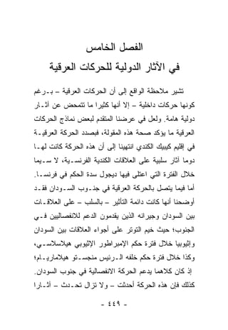 ‫ﺍﻟﻔﺼل ﺍﻟﺨﺎﻤﺱ‬
     ‫ﻓﻲ ﺍﻵﺜﺎﺭ ﺍﻟﺩﻭﻟﻴﺔ ﻟﻠﺤﺭﻜﺎﺕ ﺍﻟﻌﺭﻗﻴﺔ‬
‫ﺘﺸﻴﺭ ﻤﻼﺤﻅﺔ ﺍﻟﻭﺍﻗﻊ ﺇﻟﻰ ﺃﻥ ﺍﻟﺤﺭﻜﺎﺕ ﺍﻟﻌﺭﻗﻴﺔ – ﺒـﺭﻏﻡ‬
‫ﻜﻭﻨﻬﺎ ﺤﺭﻜﺎﺕ ﺩﺍﺨﻠﻴﺔ – ﺇﻻ ﺃﻨﻬﺎ ﻜﺜﻴ ‪‬ﺍ ﻤﺎ ﺘﺘﻤﺤﺽ ﻋﻥ ﺁﺜـﺎﺭ‬
                   ‫ﺭ‬
‫ﺩﻭﻟﻴﺔ ﻫﺎﻤﺔ. ﻭﻟﻌل ﻓﻲ ﻋﺭﻀﻨﺎ ﺍﻟﻤﺘﻘﺩﻡ ﻟﺒﻌﺽ ﻨﻤﺎﺫﺝ ﺍﻟﺤﺭﻜﺎﺕ‬
‫ﺍﻟﻌﺭﻗﻴﺔ ﻤﺎ ﻴﺅﻜﺩ ﺼﺤﺔ ﻫﺫﻩ ﺍﻟﻤﻘﻭﻟﺔ، ﻓﺒﺼﺩﺩ ﺍﻟﺤﺭﻜﺔ ﺍﻟﻌﺭﻗﻴـﺔ‬
‫ﻓﻲ ﺇﻗﻠﻴﻡ ﻜﻴﺒﻴﻙ ﺍﻟﻜﻨﺩﻱ ﺍﻨﺘﻬﻴﻨﺎ ﺇﻟﻰ ﺃﻥ ﻫﺫﻩ ﺍﻟﺤﺭﻜﺔ ﻜﺎﻨﺕ ﻟﻬـﺎ‬
‫ﺩﻭ ‪‬ﺎ ﺁﺜﺎﺭ ﺴﻠﺒﻴﺔ ﻋﻠﻰ ﺍﻟﻌﻼﻗﺎﺕ ﺍﻟﻜﻨﺩﻴﺔ ﺍﻟﻔﺭﻨﺴـﻴﺔ، ﻻ ﺴـﻴﻤﺎ‬
                                                   ‫ﻤ‬
‫ﺨﻼل ﺍﻟﻔﺘﺭﺓ ﺍﻟﺘﻲ ﺍﻋﺘﻠﻰ ﻓﻴﻬﺎ ﺩﻴﺠﻭل ﺴﺩﺓ ﺍﻟﺤﻜﻡ ﻓﻲ ﻓﺭﻨﺴـﺎ.‬
‫ﺃﻤﺎ ﻓﻴﻤﺎ ﻴﺘﺼل ﺒﺎﻟﺤﺭﻜﺔ ﺍﻟﻌﺭﻗﻴﺔ ﻓﻲ ﺠﻨـﻭﺏ ﺍﻟﺴـﻭﺩﺍﻥ ﻓﻘـﺩ‬
‫ﺃﻭﻀﺤﻨﺎ ﺃﻨﻬﺎ ﻜﺎﻨﺕ ﺩﺍﺌﻤﺔ ﺍﻟﺘﺄﺜﻴﺭ – ﺒﺎﻟﺴﻠﺏ – ﻋﻠﻰ ﺍﻟﻌﻼﻗـﺎﺕ‬
‫ﺒﻴﻥ ﺍﻟﺴﻭﺩﺍﻥ ﻭﺠﻴﺭﺍﻨﻪ ﺍﻟﺫﻴﻥ ﻴﻘﺩﻤﻭﻥ ﺍﻟﺩﻋﻡ ﻟﻼﻨﻔﺼﺎﻟﻴﻴﻥ ﻓـﻲ‬
‫ﺍﻟﺠﻨﻭﺏ؛ ﺤﻴﺙ ﺨﻴﻡ ﺍﻟﺘﻭﺘﺭ ﻋﻠﻰ ﺃﺠﻭﺍﺀ ﺍﻟﻌﻼﻗﺎﺕ ﺒﻴﻥ ﺍﻟﺴﻭﺩﺍﻥ‬
‫ﻭﺇﺜﻴﻭﺒﻴﺎ ﺨﻼل ﻓﺘﺭﺓ ﺤﻜﻡ ﺍﻹﻤﺒﺭﺍﻁﻭﺭ ﺍﻹﺜﻴﻭﺒﻲ ﻫﻴﻼﺴﻼﺴـﻲ،‬
‫ﻭﻜﺫﺍ ﺨﻼل ﻓﺘﺭﺓ ﺤﻜﻡ ﺨﻠﻔﻪ ﺍﻟـﺭﺌﻴﺱ ﻤﻨﺠﺴـﺘﻭ ﻫﻴﻼﻤﺎﺭﻴـﺎﻡ؛‬
‫ﺇﺫ ﻜﺎﻥ ﻜﻼﻫﻤﺎ ﻴﺩﻋﻡ ﺍﻟﺤﺭﻜﺔ ﺍﻻﻨﻔﺼﺎﻟﻴﺔ ﻓﻲ ﺠﻨﻭﺏ ﺍﻟﺴﻭﺩﺍﻥ.‬
‫ﻜﺫﻟﻙ ﻓﺈﻥ ﻫﺫﻩ ﺍﻟﺤﺭﻜﺔ ﺃﺤﺩﺜﺕ – ﻭﻻ ﺘﺯﺍل ﺘﺤـﺩﺙ – ﺁﺜـﺎ ‪‬ﺍ‬
 ‫ﺭ‬

                       ‫- ٩٤٤ -‬
 