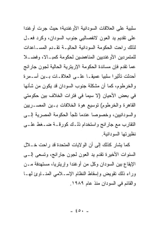 ‫ﺴﻠﺒﻴﺔ ﻋﻠﻰ ﺍﻟﻌﻼﻗﺎﺕ ﺍﻟﺴﻭﺩﺍﻨﻴﺔ ﺍﻷﻭﻏﻨﺩﻴﺔ؛ ﺤﻴﺙ ﺠﺭﺕ ﺃﻭﻏﻨﺩﺍ‬
‫ﻋﻠﻰ ﺘﻘﺩﻴﻡ ﻴﺩ ﺍﻟﻌﻭﻥ ﻻﻨﻔﺼﺎﻟﻴﻲ ﺠﻨﻭﺏ ﺍﻟﺴﻭﺩﺍﻥ، ﻭﻜﺭﺩ ﻓﻌـل‬
‫ﻟﺫﻟﻙ ﺭﺍﺤﺕ ﺍﻟﺤﻜﻭﻤﺔ ﺍﻟﺴﻭﺩﺍﻨﻴﺔ ﺍﻟﺤﺎﻟﻴـﺔ ﺘﻘـﺩﻡ ﺍﻟﻤﺴـﺎﻋﺩﺍﺕ‬
‫ﻟﻠﻤﺘﻤﺭﺩﻴﻥ ﺍﻷﻭﻏﻨﺩﻴﻴﻥ ﺍﻟﻤﻨﺎﻫﻀﻴﻥ ﻟﺤﻜﻭﻤﺔ ﻜﻤﺒـﺎﻻ، ﻭﻓﻀـﻼ‬
‫ﹰ‬
‫ﻋﻤﺎ ﺘﻘﺩﻡ ﻓﺈﻥ ﻤﺴﺎﻨﺩﺓ ﺍﻟﺤﻜﻭﻤﺔ ﺍﻹﺭﻴﺘﺭﻴﺔ ﺍﻟﺤﺎﻟﻴﺔ ﻟﺠﻭﻥ ﺠﺎﺭﺍﻨﺞ‬
‫ﺃﺤﺩﺜﺕ ﺘﺄﺜﻴ ‪‬ﺍ ﺴﻠﺒﻴﺎ ﻋﻤﻴ ﹰـﺎ ﻋﻠـﻰ ﺍﻟﻌﻼﻗـﺎﺕ ﺒـﻴﻥ ﺃﺴـﻤﺭﺓ‬
                            ‫ﻘ‬      ‫‪‬‬     ‫ﺭ‬
‫ﻭﺍﻟﺨﺭﻁﻭﻡ، ﻜﻤﺎ ﺃﻥ ﻤﺸﻜﻠﺔ ﺠﻨﻭﺏ ﺍﻟﺴﻭﺩﺍﻥ ﻗﺩ ﻴﻜﻭﻥ ﻤﻥ ﺸﺄﻨﻬﺎ‬
‫ﻓﻲ ﺒﻌﺽ ﺍﻷﺤﻴﺎﻥ )ﻻ ﺴﻴﻤﺎ ﻓﻲ ﻓﺘﺭﺍﺕ ﺍﻟﺨﻼﻑ ﺒﻴﻥ ﺤﻜﻭﻤﺘﻲ‬
‫ﺍﻟﻘﺎﻫﺭﺓ ﻭﺍﻟﺨﺭﻁﻭﻡ( ﺘﻭﺴﻴﻊ ﻫﻭﺓ ﺍﻟﺨﻼﻓﺎﺕ ﺒـﻴﻥ ﺍﻟﻤﺼـﺭﻴﻴﻥ‬
‫ﻭﺍﻟﺴﻭﺩﺍﻨﻴﻴﻥ، ﻭﺨﺼﻭ ‪‬ﺎ ﻋﻨﺩﻤﺎ ﺘﻠﺠﺄ ﺍﻟﺤﻜﻭﻤﺔ ﺍﻟﻤﺼﺭﻴﺔ ﺇﻟـﻰ‬
                                 ‫ﺼ‬
‫ﺍﻟﺘﻘﺎﺭﺏ ﻤﻊ ﺠﺎﺭﺍﻨﺞ ﻭﺍﺴﺘﺨﺩﺍﻡ ﺫﻟـﻙ ﻜﻭﺭﻗـﺔ ﻀـﻐﻁ ﻋﻠـﻰ‬
                                       ‫ﻨﻅﻴﺭﺘﻬﺎ ﺍﻟﺴﻭﺩﺍﻨﻴﺔ.‬
‫ﻜﻤﺎ ﻴﺸﺎﺭ ﻜﺫﻟﻙ ﺇﻟﻰ ﺃﻥ ﺍﻟﻭﻻﻴﺎﺕ ﺍﻟﻤﺘﺤﺩﺓ ﻗﺩ ﺭﺍﺤﺕ ﺨـﻼل‬
‫ﺍﻟﺴﻨﻭﺍﺕ ﺍﻷﺨﻴﺭﺓ ﺘﻘﺩﻡ ﻴﺩ ﺍﻟﻌﻭﻥ ﻟﺠﻭﻥ ﺠﺎﺭﺍﻨﺞ، ﻭﺘﺴﻌﻰ ﺇﻟـﻰ‬
‫ﺍﻹﻴﻘﺎﻉ ﺒﻴﻥ ﺍﻟﺴﻭﺩﺍﻥ ﻭﻜل ﻤﻥ ﺃﻭﻏﻨﺩﺍ ﻭﺇﺭﻴﺘﺭﻴﺎ، ﻤﺴﺘﻬﺩﻓﺔ ﻤـﻥ‬
‫ﻭﺭﺍﺀ ﺫﻟﻙ ﺘﻘﻭﻴﺽ ﻭﺇﺴﻘﺎﻁ ﺍﻟﻨﻅﺎﻡ ﺍﻹﺴـﻼﻤﻲ ﺍﻟﻤﻨـﺎﻭﺉ ﻟﻬـﺎ‬
                       ‫ﻭﺍﻟﻘﺎﺌﻡ ﻓﻲ ﺍﻟﺴﻭﺩﺍﻥ ﻤﻨﺫ ﻋﺎﻡ ٩٨٩١.‬



                       ‫- ٠٥٤ -‬
 