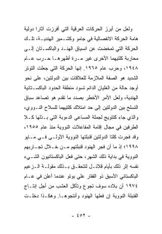 ‫ﻭﻟﻌل ﻤﻥ ﺃﺒﺭﺯ ﺍﻟﺤﺭﻜﺎﺕ ﺍﻟﻌﺭﻗﻴﺔ ﺍﻟﺘﻲ ﺃﻓﺭﺯﺕ ﺁﺜﺎ ‪‬ﺍ ﺩﻭﻟﻴﺔ‬
       ‫ﺭ‬
‫ﻫﺎﻤﺔ ﺍﻟﺤﺭﻜﺔ ﺍﻻﻨﻔﺼﺎﻟﻴﺔ ﻓﻲ ﺠﺎﻤﻭ ﻭﻜﺸـﻤﻴﺭ ﺍﻟﻬﻨﺩﻴـﺔ، ﺘﻠـﻙ‬
‫ﺍﻟﺤﺭﻜﺔ ﺍﻟﺘﻲ ﺘﻤﺨﻀﺕ ﻋﻥ ﺍﻨﺴﻴﺎﻕ ﺍﻟﻬﻨـﺩ ﻭﺍﻟﺒﺎﻜﺴـﺘﺎﻥ ﺇﻟـﻰ‬
‫ﻤﺤﺎﺭﺒﺔ ﻜﻠﺘﻴﻬﻤﺎ ﺍﻷﺨﺭﻯ ﻏﻴﺭ ﻤـﺭﺓ ﺃﻅﻬﺭﻫـﺎ ﺤـﺭﺏ ﻋـﺎﻡ‬
‫٨٤٩١، ﻭﺤﺭﺏ ﻋﺎﻡ ٥٦٩١. ﺇﻨﻬﺎ ﺍﻟﺤﺭﻜﺔ ﺍﻟﺘﻲ ﺠﻌﻠﺕ ﺍﻟﺘﻭﺘﺭ‬
‫ﺍﻟﺸﺩﻴﺩ ﻫﻭ ﺍﻟﺼﻔﺔ ﺍﻟﻤﻼﺯﻤﺔ ﻟﻠﻌﻼﻗﺎﺕ ﺒﻴﻥ ﺍﻟﺩﻭﻟﺘﻴﻥ، ﻋﻠﻰ ﻨﺤﻭ‬
‫ﺃﻭﺠﺩ ﺤﺎﻟﺔ ﻤﻥ ﺍﻟﻐﻠﻴﺎﻥ ﺍﻟﺩﺍﺌﻡ ﺘﺴﻭﺩ ﻤﻨﻁﻘﺔ ﺍﻟﺤﺩﻭﺩ ﺍﻟﺒﺎﻜﺴـﺘﺎﻨﻴﺔ‬
‫ﺍﻟﻬﻨﺩﻴﺔ، ﻭﻟﻌل ﺍﻷﻤﺭ ﺍﻷﺨﻁﺭ ﺒﺼﺩﺩ ﻤﺎ ﺘﻘﺩﻡ ﻫﻭ ﺘﺼﺎﻋﺩ ﺴﺒﺎﻕ‬
‫ﺍﻟﺘﺴﻠﺢ ﺒﻴﻥ ﺍﻟﺩﻭﻟﺘﻴﻥ ﺇﻟﻰ ﺤﺩ ﺍﻤﺘﻼﻙ ﻜﻠﺘﻴﻬﻤﺎ ﻟﻠﺴﻼﺡ ﺍﻟﻨـﻭﻭﻱ،‬
‫ﻭﺍﻟﺫﻱ ﺠﺎﺀ ﻜﺘﺘﻭﻴﺞ ﻟﺠﻤﻠﺔ ﺍﻟﻤﺴﺎﻋﻲ ﺍﻟﺩﺀﻭﺒﺔ ﺍﻟﺘﻲ ﺒـﺫﻟﻬﺎ ﻜـﻼ‬
‫ﺍﻟﻁﺭﻓﻴﻥ ﻓﻲ ﻤﺠﺎل ﺇﻗﺎﻤﺔ ﺍﻟﻤﻔﺎﻋﻼﺕ ﺍﻟﻨﻭﻭﻴﺔ ﻤﻨﺫ ﻋﺎﻡ ٥٥٩١،‬
‫ﻭﻗﺩ ﻓﺠﺭﺕ ﻜﻠﺘﺎ ﺍﻟﺩﻭﻟﺘﻴﻥ ﻗﻨﺒﻠﺘﻬﺎ ﺍﻟﻨﻭﻭﻴﺔ ﺍﻷﻭﻟـﻰ ﻓـﻲ ﻤـﺎﻴﻭ‬
‫٨٩٩١؛ ﺇﺫ ﻤﺎ ﺃﻥ ﻓﺠﺭ ﺍﻟﻬﻨﻭﺩ ﻗﻨﺒﻠﺘﻬﻡ ﻤـﻥ ﺨـﻼل ﺘﺠـﺎﺭﺒﻬﻡ‬
‫ﺍﻟﻨﻭﻭﻴﺔ ﻓﻲ ﺒﺩﺍﻴﺔ ﺫﻟﻙ ﺍﻟﺸﻬﺭ، ﺤﺘﻰ ﻓﻌل ﺍﻟﺒﺎﻜﺴﺘﺎﻨﻴﻭﻥ ﺍﻟﺸـﻲﺀ‬
‫ﻨﻔﺴﻪ ﺇﺜﺭ ﺫﻟﻙ ﺒﺄﻴﺎﻡ ﻗﻼﺌـل ﻟﺘﺘﺤﻘـﻕ ﺒـﺫﻟﻙ ﻤﻘﻭﻟـﺔ ﺍﻟـﺯﻋﻴﻡ‬
‫ﺍﻟﺒﺎﻜﺴﺘﺎﻨﻲ ﺍﻷﺴﺒﻕ ﺫﻭ ﺍﻟﻔﻘﺎﺭ ﻋﻠﻲ ﺒﻭﺘﻭ ﻋﻨﺩﻤﺎ ﺃﻋﻠﻥ ﻓﻲ ﻋـﺎﻡ‬
‫٤٧٩١ ﺃﻥ ﺒﻼﺩﻩ ﺴﻭﻑ ﺘﺠﻭﻉ ﻭﺘﺄﻜل ﺍﻟﻌﺸﺏ ﻤﻥ ﺃﺠل ﺇﻨﺘـﺎﺝ‬
‫ﺍﻟﻘﻨﺒﻠﺔ ﺍﻟﻨﻭﻭﻴﺔ ﺇﻥ ﻓﻌﻠﻬﺎ ﺍﻟﻬﻨﻭﺩ ﻭﺃﻨﺘﺠﻭﻫـﺎ. ﻭﻫﻜـﺫﺍ ﺩﺨﻠـﺕ‬


                        ‫- ٢٥٤ -‬
 