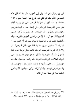 ‫ﺍﻟﻴﻭﻨﺎﻥ ﻭﺘﺭﻜﻴﺎ ﻋﻥ ﺍﻻﻨﺴﻴﺎﻕ ﺇﻟﻰ ﺍﻟﺤﺭﺏ ﻋﺎﻡ ٤٦٩١ ﻓﺈﻥ ﻫﺫﻩ‬
‫ﺍﻟﻤﺴﺎﻋﻲ ﺍﻷﻤﺭﻴﻜﻴﺔ ﻟﻡ ﺘﻔﻠﺢ ﻓﻲ ﺒﻠﻭﻍ ﻨﻔﺱ ﺍﻟﻐﺎﻴﺔ ﻋﺎﻡ ٤٧٩١‬
‫ﻋﻨﺩﻤﺎ ﺍﺠﺘﺎﺤﺕ ﺍﻟﺠﻴﻭﺵ ﺍﻟﺘﺭﻜﻴﺔ ﻗﺒﺭﺹ ﻋﻠﻰ ﺇﺜﺭ ﻭﺭﻭﺩ ﺃﻨﺒﺎﺀ‬
‫ﻋﻥ ﺴﻌﻲ ﺍﻟﻘﺒﺎﺭﺼﺔ ﺍﻟﻴﻭﻨﺎﻨﻴﻴﻥ ﺇﻟﻰ ﺇﻋﻤﺎل ﻤﺒـﺩﺃ ﺍﻹﻴﻨـﻭﺯﻴﺱ‬
‫ﻭﺍﻻﻨﻀﻤﺎﻡ ﺒﺎﻟﺠﺯﻴﺭﺓ ﺇﻟﻰ ﺍﻟﻴﻭﻨﺎﻥ. ﻭﻗﺩ ﺴﻴﻁﺭﺕ ﺘﺭﻜﻴﺎ ﻋﻠـﻰ‬
‫ﻗﻁﺎﻉ ﻴﺸﻜل ﺤﻭﺍﻟﻲ ٠٤ % ﻤﻥ ﺃﺭﺍﻀﻲ ﺍﻟﺠﺯﻴﺭﺓ ﺍﻟﻘﺒﺭﺼـﻴﺔ،‬
‫ﻭﺃﻋﻠﻨﺘﻬﺎ ﺇﻗﻠﻴ ‪‬ﺎ ﻟﺩﻭﻟﺔ ﻗﺒﺭﺼﻴﺔ ﺘﺭﻜﻴﺔ، ﺒـﺭﻏﻡ ﺃﻥ ﺍﻟﻘﺒﺎﺭﺼـﺔ‬
                                        ‫ﻤ‬
‫ﺍﻷﺘﺭﺍﻙ ﻻ ﻴﺸﻜﻠﻭﻥ ﺴﻭﻯ ٠٢ % ﻓﻘﻁ ﻤﻥ ﺴﻜﺎﻥ ﻗﺒﺭﺹ)١٩٣(.‬
‫ﻭﻻ ﺘﺯﺍل ﺍﻟﺩﻭﻟﺔ ﺍﻟﻘﺒﺭﺼﻴﺔ ﺍﻟﺘﺭﻜﻴﺔ ﻗﺎﺌﻤﺔ ﺤﺘﻰ ﻴﻭﻤﻨﺎ ﻫﺫﺍ، ﻜﻤﺎ‬
‫ﻻ ﺘﺯﺍل ﺍﻟﻤﺴﺄﻟﺔ ﺍﻟﻘﺒﺭﺼﻴﺔ ﺘﺸﻜل ﻤﺼﺩﺭ ﺘﻭﺘﺭ ﺩﺍﺌﻡ ﻴﺨﻴﻡ ﻋﻠﻰ‬
                           ‫ﹸ‬
‫ﺃﺠﻭﺍﺀ ﺍﻟﻌﻼﻗﺎﺕ ﺍﻟﻴﻭﻨﺎﻨﻴـﺔ ﺍﻟﺘﺭﻜﻴـﺔ، ﻭﺘﺼـﻴﺏ ﺩﻭل ﺤﻠـﻑ‬
‫ﺍﻷﻁﻠﻨﻁﻲ – ﻭﻋﻠﻰ ﺭﺃﺴﻬﺎ ﺍﻟﻭﻻﻴﺎﺕ ﺍﻟﻤﺘﺤـﺩﺓ – ﺒﺎﻻﺭﺘﺒـﺎﻙ‬
‫ﻭﺍﻟﺤﻴﺭﺓ ﻭﻫﻲ ﺘﺭﺴﻡ ﺴﻴﺎﺴﺘﻬﺎ ﺇﺯﺍﺀ ﺩﻭﻟﺘﻴﻥ ﺤﻠﻴﻔﺘﻴﻥ، ﻟﻜﻨﻬﻤﺎ ﻓﻲ‬
                             ‫ﺍﻟﻭﻗﺕ ﺫﺍﺘﻪ ﻓﻲ ﺤﺎﻟﺔ ﺼﺭﺍﻉ ﺩﺍﺌﻡ.‬




                                                              ‫)١٩٣(‬
‫ﺭﺍﺠﻊ ﻓﻲ ﻫﺫﺍ ﺍﻟﻤﻀﻤﻭﻥ ﻋﻠﻰ ﺴﺒﻴل ﺍﻟﻤﺜﺎل: ﺃﺤﻤـﺩ ﻭﻫﺒـﺎﻥ، ﺍﻟﻌﻼﻗـﺎﺕ‬
  ‫ﺍﻷﻤﺭﻴﻜﻴﺔ ﺍﻷﻭﺭﻭﺒﻴﺔ، ﻤﺭﺠﻊ ﺴﺒﻕ ﺫﻜﺭﻩ، ﻤﻥ ﺹ ٢١٢ ﺇﻟﻰ ﺹ ٨٤٢.‬

                          ‫- ٤٥٤ -‬
 