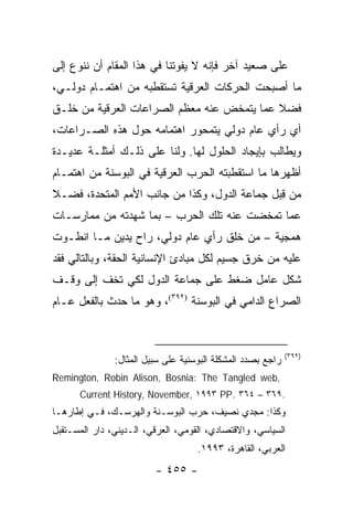 ‫ﻋﻠﻰ ﺼﻌﻴﺩ ﺁﺨﺭ ﻓﺈﻨﻪ ﻻ ﻴﻔﻭﺘﻨﺎ ﻓﻲ ﻫﺫﺍ ﺍﻟﻤﻘﺎﻡ ﺃﻥ ﻨﻨﻭﻉ ﺇﻟﻰ‬
‫ﻤﺎ ﺃﺼﺒﺤﺕ ﺍﻟﺤﺭﻜﺎﺕ ﺍﻟﻌﺭﻗﻴﺔ ﺘﺴﺘﻘﻁﺒﻪ ﻤﻥ ﺍﻫﺘﻤـﺎﻡ ﺩﻭﻟـﻲ،‬
‫ﻓﻀﻼ ﻋﻤﺎ ﻴﺘﻤﺨﺽ ﻋﻨﻪ ﻤﻌﻅﻡ ﺍﻟﺼﺭﺍﻋﺎﺕ ﺍﻟﻌﺭﻗﻴﺔ ﻤﻥ ﺨﻠـﻕ‬
                                            ‫ﹰ‬
‫ﺃﻱ ﺭﺃﻱ ﻋﺎﻡ ﺩﻭﻟﻲ ﻴﺘﻤﺤﻭﺭ ﺍﻫﺘﻤﺎﻤﻪ ﺤﻭل ﻫﺫﻩ ﺍﻟﺼـﺭﺍﻋﺎﺕ،‬
‫ﻭﻴﻁﺎﻟﺏ ﺒﺈﻴﺠﺎﺩ ﺍﻟﺤﻠﻭل ﻟﻬﺎ. ﻭﻟﻨﺎ ﻋﻠﻰ ﺫﻟـﻙ ﺃﻤﺜﻠـﺔ ﻋﺩﻴـﺩﺓ‬
‫ﺃﻅﻬﺭﻫﺎ ﻤﺎ ﺍﺴﺘﻘﻁﺒﺘﻪ ﺍﻟﺤﺭﺏ ﺍﻟﻌﺭﻗﻴﺔ ﻓﻲ ﺍﻟﺒﻭﺴﻨﺔ ﻤﻥ ﺍﻫﺘﻤـﺎﻡ‬
‫ﻤﻥ ﻗﺒل ﺠﻤﺎﻋﺔ ﺍﻟﺩﻭل، ﻭﻜﺫﺍ ﻤﻥ ﺠﺎﻨﺏ ﺍﻷﻤﻡ ﺍﻟﻤﺘﺤﺩﺓ، ﻓﻀـﻼ‬
‫ﹰ‬                                              ‫ِ‬
‫ﻋﻤﺎ ﺘﻤﺨﻀﺕ ﻋﻨﻪ ﺘﻠﻙ ﺍﻟﺤﺭﺏ – ﺒﻤﺎ ﺸﻬﺩﺘﻪ ﻤﻥ ﻤﻤﺎﺭﺴـﺎﺕ‬
‫ﻫﻤﺠﻴﺔ – ﻤﻥ ﺨﻠﻕ ﺭﺃﻱ ﻋﺎﻡ ﺩﻭﻟﻲ، ﺭﺍﺡ ﻴﺩﻴﻥ ﻤـﺎ ﺍﻨﻁـﻭﺕ‬
‫ﻋﻠﻴﻪ ﻤﻥ ﺨﺭﻕ ﺠﺴﻴﻡ ﻟﻜل ﻤﺒﺎﺩﺉ ﺍﻹﻨﺴﺎﻨﻴﺔ ﺍﻟﺤﻘﺔ، ﻭﺒﺎﻟﺘﺎﻟﻲ ﻓﻘﺩ‬
‫ﺸﻜل ﻋﺎﻤل ﻀﻐﻁ ﻋﻠﻰ ﺠﻤﺎﻋﺔ ﺍﻟﺩﻭل ﻟﻜﻲ ﺘﺨﻑ ﺇﻟﻰ ﻭﻗـﻑ‬
‫ﺍﻟﺼﺭﺍﻉ ﺍﻟﺩﺍﻤﻲ ﻓﻲ ﺍﻟﺒﻭﺴﻨﺔ )٢٩٣(، ﻭﻫﻭ ﻤﺎ ﺤﺩﺙ ﺒﺎﻟﻔﻌل ﻋـﺎﻡ‬



                                                             ‫)٢٩٣(‬
               ‫ﺭﺍﺠﻊ ﺒﺼﺩﺩ ﺍﻟﻤﺸﻜﻠﺔ ﺍﻟﺒﻭﺴﻨﻴﺔ ﻋﻠﻰ ﺴﺒﻴل ﺍﻟﻤﺜﺎل:‬
‫,‪Remington, Robin Alison, Bosnia: The Tangled web‬‬
      ‫.٩٦٣ – ٤٦٣ .‪Current History, November, ١٩٩٣ PP‬‬
‫ﻭﻜﺫﺍ: ﻤﺠﺩﻱ ﻨﺼﻴﻑ، ﺤﺭﺏ ﺍﻟﺒﻭﺴـﻨﺔ ﻭﺍﻟﻬﺭﺴـﻙ، ﻓـﻲ ﺇﻁﺎﺭﻫـﺎ‬
‫ﺍﻟﺴﻴﺎﺴﻲ، ﻭﺍﻻﻗﺘﺼﺎﺩﻱ، ﺍﻟﻘﻭﻤﻲ، ﺍﻟﻌﺭﻗﻲ، ﺍﻟـﺩﻴﻨﻲ، ﺩﺍﺭ ﺍﻟﻤﺴـﺘﻘﺒل‬
                                    ‫ﺍﻟﻌﺭﺒﻲ، ﺍﻟﻘﺎﻫﺭﺓ، ٣٩٩١.‬
                         ‫- ٥٥٤ -‬
 