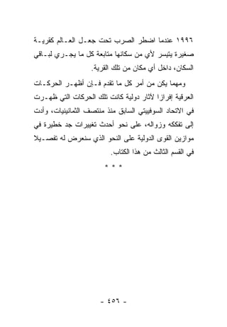 ‫٦٩٩١ ﻋﻨﺩﻤﺎ ﺍﻀﻁﺭ ﺍﻟﺼﺭﺏ ﺘﺤﺕ ﺠﻌـل ﺍﻟﻌـﺎﻟﻡ ﻜﻘﺭﻴـﺔ‬
‫ﺼﻐﻴﺭﺓ ﻴﺘﻴﺴﺭ ﻷﻱ ﻤﻥ ﺴﻜﺎﻨﻬﺎ ﻤﺘﺎﺒﻌﺔ ﻜل ﻤﺎ ﻴﺠـﺭﻱ ﻟﺒـﺎﻗﻲ‬
                   ‫ﺍﻟﺴﻜﺎﻥ، ﺩﺍﺨل ﺃﻱ ﻤﻜﺎﻥ ﻤﻥ ﺘﻠﻙ ﺍﻟﻘﺭﻴﺔ.‬
‫ﻭﻤﻬﻤﺎ ﻴﻜﻥ ﻤﻥ ﺃﻤﺭ ﻜل ﻤﺎ ﺘﻘﺩﻡ ﻓـﺈﻥ ﺃﻅﻬـﺭ ﺍﻟﺤﺭﻜـﺎﺕ‬
‫ﺍﻟﻌﺭﻗﻴﺔ ﺇﻓﺭﺍ ‪‬ﺍ ﻵﺜﺎﺭ ﺩﻭﻟﻴﺔ ﻜﺎﻨﺕ ﺘﻠﻙ ﺍﻟﺤﺭﻜﺎﺕ ﺍﻟﺘﻲ ﻅﻬـﺭﺕ‬
                                        ‫ﺯ‬
‫ﻓﻲ ﺍﻻﺘﺤﺎﺩ ﺍﻟﺴﻭﻓﻴﻴﺘﻲ ﺍﻟﺴﺎﺒﻕ ﻤﻨﺫ ﻤﻨﺘﺼﻑ ﺍﻟﺜﻤﺎﻨﻴﻨﻴﺎﺕ، ﻭﺃﺩﺕ‬
‫ﺇﻟﻰ ﺘﻔﻜﻜﻪ ﻭﺯﻭﺍﻟﻪ، ﻋﻠﻰ ﻨﺤﻭ ﺃﺤﺩﺙ ﺘﻐﻴﻴﺭﺍﺕ ﺠﺩ ﺨﻁﻴﺭﺓ ﻓﻲ‬
‫ﻤﻭﺍﺯﻴﻥ ﺍﻟﻘﻭﻯ ﺍﻟﺩﻭﻟﻴﺔ ﻋﻠﻰ ﺍﻟﻨﺤﻭ ﺍﻟﺫﻱ ﺴﻨﻌﺭﺽ ﻟﻪ ﺘﻔﺼـﻴﻼ‬
‫ﹰ‬
                         ‫ﻓﻲ ﺍﻟﻘﺴﻡ ﺍﻟﺜﺎﻟﺙ ﻤﻥ ﻫﺫﺍ ﺍﻟﻜﺘﺎﺏ.‬
                       ‫***‬




                      ‫- ٦٥٤ -‬
 