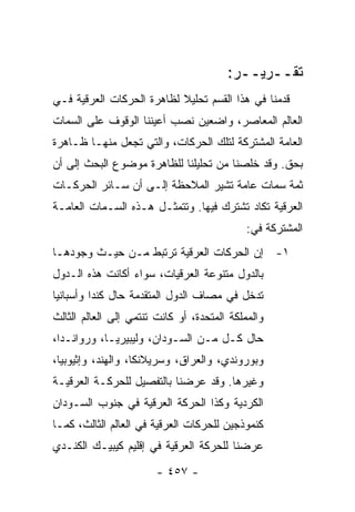 ‫ﺘﻘــﺭﻴــﺭ:‬
‫ﻗﺩﻤﻨﺎ ﻓﻲ ﻫﺫﺍ ﺍﻟﻘﺴﻡ ﺘﺤﻠﻴﻼ ﻟﻅﺎﻫﺭﺓ ﺍﻟﺤﺭﻜﺎﺕ ﺍﻟﻌﺭﻗﻴﺔ ﻓـﻲ‬
                           ‫ﹰ‬
‫ﺍﻟﻌﺎﻟﻡ ﺍﻟﻤﻌﺎﺼﺭ، ﻭﺍﻀﻌﻴﻥ ﻨﺼﺏ ﺃﻋﻴﻨﻨﺎ ﺍﻟﻭﻗﻭﻑ ﻋﻠﻰ ﺍﻟﺴﻤﺎﺕ‬
‫ﺍﻟﻌﺎﻤﺔ ﺍﻟﻤﺸﺘﺭﻜﺔ ﻟﺘﻠﻙ ﺍﻟﺤﺭﻜﺎﺕ، ﻭﺍﻟﺘﻲ ﺘﺠﻌل ﻤﻨﻬـﺎ ﻅـﺎﻫﺭﺓ‬
‫ﺒﺤﻕ. ﻭﻗﺩ ﺨﻠﺼﻨﺎ ﻤﻥ ﺘﺤﻠﻴﻠﻨﺎ ﻟﻠﻅﺎﻫﺭﺓ ﻤﻭﻀﻭﻉ ﺍﻟﺒﺤﺙ ﺇﻟﻰ ﺃﻥ‬
‫ﺜﻤﺔ ﺴﻤﺎﺕ ﻋﺎﻤﺔ ﺘﺸﻴﺭ ﺍﻟﻤﻼﺤﻅﺔ ﺇﻟـﻰ ﺃﻥ ﺴـﺎﺌﺭ ﺍﻟﺤﺭﻜـﺎﺕ‬
‫ﺍﻟﻌﺭﻗﻴﺔ ﺘﻜﺎﺩ ﺘﺸﺘﺭﻙ ﻓﻴﻬﺎ. ﻭﺘﺘﻤﺜـل ﻫـﺫﻩ ﺍﻟﺴـﻤﺎﺕ ﺍﻟﻌﺎﻤـﺔ‬
                                             ‫ﺍﻟﻤﺸﺘﺭﻜﺔ ﻓﻲ:‬
‫١- ﺇﻥ ﺍﻟﺤﺭﻜﺎﺕ ﺍﻟﻌﺭﻗﻴﺔ ﺘﺭﺘﺒﻁ ﻤـﻥ ﺤﻴـﺙ ﻭﺠﻭﺩﻫـﺎ‬
‫ﺒﺎﻟﺩﻭل ﻤﺘﻨﻭﻋﺔ ﺍﻟﻌﺭﻗﻴﺎﺕ، ﺴﻭﺍﺀ ﺃﻜﺎﻨﺕ ﻫﺫﻩ ﺍﻟـﺩﻭل‬
‫ﺘﺩﺨل ﻓﻲ ﻤﺼﺎﻑ ﺍﻟﺩﻭل ﺍﻟﻤﺘﻘﺩﻤﺔ ﺤﺎل ﻜﻨﺩﺍ ﻭﺃﺴﺒﺎﻨﻴﺎ‬
‫ﻭﺍﻟﻤﻤﻠﻜﺔ ﺍﻟﻤﺘﺤﺩﺓ، ﺃﻭ ﻜﺎﻨﺕ ﺘﻨﺘﻤﻲ ﺇﻟﻰ ﺍﻟﻌﺎﻟﻡ ﺍﻟﺜﺎﻟﺙ‬
‫ﺤﺎل ﻜـل ﻤـﻥ ﺍﻟﺴـﻭﺩﺍﻥ، ﻭﻟﻴﺒﻴﺭﻴـﺎ، ﻭﺭﻭﺍﻨـﺩﺍ،‬
‫ﻭﺒﻭﺭﻭﻨﺩﻱ، ﻭﺍﻟﻌﺭﺍﻕ، ﻭﺴﺭﻴﻼﻨﻜﺎ، ﻭﺍﻟﻬﻨﺩ، ﻭﺇﺜﻴﻭﺒﻴﺎ،‬
‫ﻭﻏﻴﺭﻫﺎ. ﻭﻗﺩ ﻋﺭﻀﻨﺎ ﺒﺎﻟﺘﻔﺼﻴل ﻟﻠﺤﺭﻜـﺔ ﺍﻟﻌﺭﻗﻴـﺔ‬
‫ﺍﻟﻜﺭﺩﻴﺔ ﻭﻜﺫﺍ ﺍﻟﺤﺭﻜﺔ ﺍﻟﻌﺭﻗﻴﺔ ﻓﻲ ﺠﻨﻭﺏ ﺍﻟﺴـﻭﺩﺍﻥ‬
‫ﻜﻨﻤﻭﺫﺠﻴﻥ ﻟﻠﺤﺭﻜﺎﺕ ﺍﻟﻌﺭﻗﻴﺔ ﻓﻲ ﺍﻟﻌﺎﻟﻡ ﺍﻟﺜﺎﻟﺙ، ﻜﻤـﺎ‬
‫ﻋﺭﻀﻨﺎ ﻟﻠﺤﺭﻜﺔ ﺍﻟﻌﺭﻗﻴﺔ ﻓﻲ ﺇﻗﻠﻴﻡ ﻜﻴﺒﻴـﻙ ﺍﻟﻜﻨـﺩﻱ‬
                        ‫- ٧٥٤ -‬
 