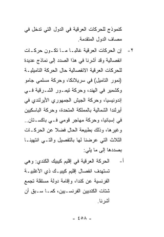 ‫ﻜﻨﻤﻭﺫﺝ ﻟﻠﺤﺭﻜﺎﺕ ﺍﻟﻌﺭﻗﻴﺔ ﻓﻲ ﺍﻟﺩﻭل ﺍﻟﺘﻲ ﺘﺩﺨل ﻓﻲ‬
                           ‫ﻤﺼﺎﻑ ﺍﻟﺩﻭل ﺍﻟﻤﺘﻘﺩﻤﺔ.‬
‫٢- ﺇﻥ ﺍﻟﺤﺭﻜﺎﺕ ﺍﻟﻌﺭﻗﻴﺔ ﻏﺎﻟ ‪‬ـﺎ ﻤـﺎ ﺘﻜـﻭﻥ ﺤﺭﻜـﺎﺕ‬
                   ‫ﺒ‬
‫ﺍﻨﻔﺼﺎﻟﻴﺔ ﻭﻗﺩ ﺃﺸﺭﻨﺎ ﻓﻲ ﻫﺫﺍ ﺍﻟﺼﺩﺩ ﺇﻟﻰ ﻨﻤﺎﺫﺝ ﻋﺩﻴﺩﺓ‬
‫ﻟﻠﺤﺭﻜﺎﺕ ﺍﻟﻌﺭﻗﻴﺔ ﺍﻻﻨﻔﺼﺎﻟﻴﺔ ﺤﺎل ﺍﻟﺤﺭﻜﺔ ﺍﻟﺘﺎﻤﻴﻠﻴـﺔ‬
‫)ﻨﻤﻭﺭ ﺍﻟﺘﺎﻤﻴل( ﻓﻲ ﺴﺭﻴﻼﻨﻜﺎ، ﻭﺤﺭﻜﺔ ﻤﺴﻠﻤﻲ ﺠﺎﻤﻭ‬
‫ﻭﻜﺸﻤﻴﺭ ﻓﻲ ﺍﻟﻬﻨﺩ، ﻭﺤﺭﻜﺔ ﺘﻴﻤـﻭﺭ ﺍﻟﺸـﺭﻗﻴﺔ ﻓـﻲ‬
‫ﺇﻨﺩﻭﻨﻴﺴﻴﺎ، ﻭﺤﺭﻜﺔ ﺍﻟﺠﻴﺵ ﺍﻟﺠﻤﻬﻭﺭﻱ ﺍﻷﻴﺭﻟﻨﺩﻱ ﻓﻲ‬
‫ﺃﻴﺭﻟﻨﺩﺍ ﺍﻟﺸﻤﺎﻟﻴﺔ ﺒﺎﻟﻤﻤﻠﻜﺔ ﺍﻟﻤﺘﺤﺩﺓ، ﻭﺤﺭﻜﺔ ﺍﻟﺒﺎﺴﻜﻴﻴﻥ‬
‫ﻓﻲ ﺇﺴﺒﺎﻨﻴﺎ، ﻭﺤﺭﻜﺔ ﻤﻬﺎﺠﺭ ﻗﻭﻤﻲ ﻓـﻲ ﺒﺎﻜﺴـﺘﺎﻥ..‬
‫ﻭﻏﻴﺭﻫﺎ، ﻭﺫﻟﻙ ﺒﻁﺒﻴﻌﺔ ﺍﻟﺤﺎل ﻓﻀﻼ ﻋﻥ ﺍﻟﺤﺭﻜـﺎﺕ‬
            ‫ﹰ‬
‫ﺍﻟﺜﻼﺙ ﺍﻟﺘﻲ ﻋﺭﻀﻨﺎ ﻟﻬﺎ ﺒﺎﻟﺘﻔﺼﻴل ﻭﺍﻟﺘـﻲ ﺍﻨﺘﻬﻴﻨـﺎ‬
                              ‫ﺒﺼﺩﺩﻫﺎ ﺇﻟﻰ ﻤﺎ ﻴﻠﻲ:‬
‫ﺍﻟﺤﺭﻜﺔ ﺍﻟﻌﺭﻗﻴﺔ ﻓﻲ ﺇﻗﻠﻴﻡ ﻜﻴﺒﻴﻙ ﺍﻟﻜﻨﺩﻱ: ﻭﻫﻲ‬       ‫ﺃ-‬
‫ﺘﺴﺘﻬﺩﻑ ﺍﻨﻔﺼﺎل ﺇﻗﻠﻴﻡ ﻜﻴﺒﻴـﻙ ﺫﻱ ﺍﻷﻏﻠﺒﻴـﺔ‬
‫ﺍﻟﻔﺭﻨﺴﻴﺔ ﻋﻥ ﻜﻨﺩﺍ، ﻭﺇﻗﺎﻤﺔ ﺩﻭﻟﺔ ﻤﺴﺘﻘﻠﺔ ﺘﺠﻤﻊ‬
‫ﺸﺘﺎﺕ ﺍﻟﻜﻨﺩﻴﻴﻥ ﺍﻟﻔﺭﻨﺴـﻴﻴﻥ، ﻜﻤـﺎ ﺴـﺒﻕ ﺃﻥ‬
                                     ‫ﺃﺸﺭﻨﺎ.‬

                        ‫- ٨٥٤ -‬
 