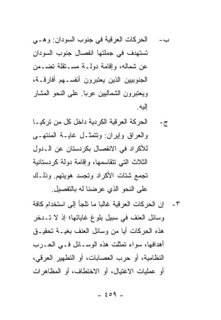 ‫ﺍﻟﺤﺭﻜﺎﺕ ﺍﻟﻌﺭﻗﻴﺔ ﻓﻲ ﺠﻨﻭﺏ ﺍﻟﺴﻭﺩﺍﻥ: ﻭﻫـﻲ‬         ‫ﺏ-‬
‫ﺘﺴﺘﻬﺩﻑ ﻓﻲ ﺠﻤﻠﺘﻬﺎ ﺍﻨﻔﺼﺎل ﺠﻨﻭﺏ ﺍﻟﺴﻭﺩﺍﻥ‬
‫ﻋﻥ ﺸﻤﺎﻟﻪ، ﻭﺇﻗﺎﻤﺔ ﺩﻭﻟـﺔ ﻤﺴـﺘﻘﻠﺔ ﺘﻀـﻤﻥ‬
‫ﺍﻟﺠﻨﻭﺒﻴﻴﻥ ﺍﻟﺫﻴﻥ ﻴﻌﺘﺒﺭﻭﻥ ﺃﻨﻔﺴـﻬﻡ ﺃﻓﺎﺭﻗـﺔ،‬
‫ﻭﻴﻌﺘﺒﺭﻭﻥ ﺍﻟﺸﻤﺎﻟﻴﻴﻥ ﻋﺭ ‪‬ﺎ. ﻋﻠﻰ ﺍﻟﻨﺤﻭ ﺍﻟﻤﺸﺎﺭ‬
                   ‫ﺒ‬
                                      ‫ﺇﻟﻴﻪ.‬
‫ﺍﻟﺤﺭﻜﺔ ﺍﻟﻌﺭﻗﻴﺔ ﺍﻟﻜﺭﺩﻴﺔ ﺩﺍﺨل ﻜل ﻤﻥ ﺘﺭﻜﻴـﺎ‬      ‫ﺝ-‬
‫ﻭﺍﻟﻌﺭﺍﻕ ﻭﺇﻴﺭﺍﻥ: ﻭﺘﺘﻤﺜـل ﻏﺎﻴـﺔ ﺍﻟﻤﻨﺘﻬـﻰ‬
‫ﻟﻸﻜﺭﺍﺩ ﻓﻲ ﺍﻻﻨﻔﺼﺎل ﺒﻜﺭﺩﺴﺘﺎﻥ ﻋﻥ ﺍﻟـﺩﻭل‬
‫ﺍﻟﺜﻼﺙ ﺍﻟﺘﻲ ﺘﺘﻘﺎﺴﻤﻬﺎ، ﻭﺇﻗﺎﻤﺔ ﺩﻭﻟﺔ ﻜﺭﺩﺴﺘﺎﻨﻴﺔ‬
‫ﺘﺠﻤﻊ ﺸﺘﺎﺕ ﺍﻷﻜﺭﺍﺩ ﻭﺘﺠﺴﺩ ﻫﻭﻴﺘﻬﻡ. ﻭﺫﻟـﻙ‬
      ‫ﻋﻠﻰ ﺍﻟﻨﺤﻭ ﺍﻟﺫﻱ ﻋﺭﻀﻨﺎ ﻟﻪ ﺒﺎﻟﺘﻔﺼﻴل.‬
‫٣- ﺇﻥ ﺍﻟﺤﺭﻜﺎﺕ ﺍﻟﻌﺭﻗﻴﺔ ﻏﺎﻟ ‪‬ﺎ ﻤﺎ ﺘﻠﺠﺄ ﺇﻟﻰ ﺍﺴﺘﺨﺩﺍﻡ ﻜﺎﻓﺔ‬
                          ‫ﺒ‬
‫ﻭﺴﺎﺌل ﺍﻟﻌﻨﻑ ﻓﻲ ﺴﺒﻴل ﺒﻠﻭﻍ ﻏﺎﻴﺎﺘﻬﺎ؛ ﺇﺫ ﻻ ﺘـﺩﺨﺭ‬
‫ﻫﺫﻩ ﺍﻟﺤﺭﻜﺎﺕ ﺃﻴﺎ ﻤﻥ ﻭﺴﺎﺌل ﺍﻟﻌﻨﻑ ﺒﻐﻴـﺔ ﺘﺤﻘﻴـﻕ‬
                             ‫‪‬‬
‫ﺃﻫﺩﺍﻓﻬﺎ، ﺴﻭﺍﺀ ﺘﻤﺜﻠﺕ ﻫﺫﻩ ﺍﻟﻭﺴـﺎﺌل ﻓـﻲ ﺍﻟﺤـﺭﺏ‬
‫ﺍﻟﻨﻅﺎﻤﻴﺔ، ﺃﻭ ﺤﺭﺏ ﺍﻟﻌﺼﺎﺒﺎﺕ، ﺃﻭ ﺍﻟﺘﻁﻬﻴﺭ ﺍﻟﻌﺭﻗﻲ،‬
‫ﺃﻭ ﻋﻤﻠﻴﺎﺕ ﺍﻻﻏﺘﻴﺎل، ﺃﻭ ﺍﻻﺨﺘﻁﺎﻑ، ﺃﻭ ﺍﻟﻤﻅﺎﻫﺭﺍﺕ‬

                       ‫- ٩٥٤ -‬
 