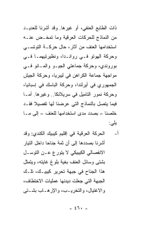 ‫ﺫﺍﺕ ﺍﻟﻁﺎﺒﻊ ﺍﻟﻌﻨﻔﻲ، ﺃﻭ ﻏﻴﺭﻫﺎ. ﻭﻗﺩ ﺃﺸﺭﻨﺎ ﻟﻠﻌﺩﻴـﺩ‬
‫ﻤﻥ ﺍﻟﻨﻤﺎﺫﺝ ﻟﻠﺤﺭﻜﺎﺕ ﺍﻟﻌﺭﻗﻴﺔ ﻭﻤﺎ ﺘﻤﺨـﺽ ﻋﻨـﻪ‬
‫ﺍﺴﺘﺨﺩﺍﻤﻬﺎ ﺍﻟﻌﻨﻑ ﻤﻥ ﺁﺜﺎﺭ، ﺤﺎل ﺤﺭﻜـﺔ ﺍﻟﺘﻭﺘﺴـﻲ‬
‫ﻭﺤﺭﻜﺔ ﺍﻟﻬﻭﺘﻭ ﻓـﻲ ﺭﻭﺍﻨـﺩﺍ، ﻭﻨﻅﻴﺭﺘﻴﻬﻤـﺎ ﻓـﻲ‬
‫ﺒﻭﺭﻭﻨﺩﻱ، ﻭﺤﺭﻜﺔ ﺠﻤﺎﻋﺘﻲ ﺍﻟﺠﻴـﻭ ﻭﺍﻟﻤـﺎﻨﻭ ﻓـﻲ‬
‫ﻤﻭﺍﺠﻬﺔ ﺠﻤﺎﻋﺔ ﺍﻟﻜﺭﺍﻫﻥ ﻓﻲ ﻟﻴﺒﺭﻴﺎ، ﻭﺤﺭﻜﺔ ﺍﻟﺠﻴﺵ‬
‫ﺍﻟﺠﻤﻬﻭﺭﻱ ﻓﻲ ﺃﻴﺭﻟﻨﺩﺍ، ﻭﺤﺭﻜﺔ ﺍﻟﺒﺎﺴﻙ ﻓﻲ ﺇﺴﺒﺎﻨﻴﺎ،‬
‫ﻭﺤﺭﻜﺔ ﻨﻤﻭﺭ ﺍﻟﺘﺎﻤﻴل ﻓﻲ ﺴﺭﻴﻼﻨﻜﺎ.. ﻭﻏﻴﺭﻫﺎ. ﺃﻤـﺎ‬
‫ﻓﻴﻤﺎ ﻴﺘﺼل ﺒﺎﻟﻨﻤﺎﺫﺝ ﺍﻟﺘﻲ ﻋﺭﻀﻨﺎ ﻟﻬﺎ ﺘﻔﺼﻴﻼ ﻓﻘـﺩ‬
     ‫ﹰ‬
‫ﺨﻠﺼﻨﺎ – ﺒﺼﺩﺩ ﻤﺩﻯ ﺍﺴﺘﺨﺩﺍﻤﻬﺎ ﻟﻠﻌﻨﻑ – ﺇﻟﻰ ﻤـﺎ‬
                                             ‫ﻴﻠﻲ:‬
‫ﺍﻟﺤﺭﻜﺔ ﺍﻟﻌﺭﻗﻴﺔ ﻓﻲ ﺇﻗﻠﻴﻡ ﻜﻴﺒﻴﻙ ﺍﻟﻜﻨﺩﻱ: ﻭﻗﺩ‬      ‫ﺃ-‬
‫ﺃﺸﺭﻨﺎ ﺒﺼﺩﺩﻫﺎ ﺇﻟﻰ ﺃﻥ ﺜﻤﺔ ﺠﻨﺎ ‪‬ﺎ ﺩﺍﺨل ﺍﻟﺘﻴﺎﺭ‬
             ‫ﺤ‬
‫ﺍﻻﻨﻔﺼﺎﻟﻲ ﺍﻟﻜﻴﺒﻴﻜﻲ ﻻ ﻴﺘﻭﺭﻉ ﻋـﻥ ﺍﻟﺘﻭﺴـل‬
‫ﺒﺸﺘﻰ ﻭﺴﺎﺌل ﺍﻟﻌﻨﻑ ﺒﻐﻴﺔ ﺒﻠﻭﻍ ﻏﺎﻴﺘﻪ، ﻭﻴﺘﻤﺜل‬
‫ﻫﺫﺍ ﺍﻟﺠﻨﺎﺡ ﻓﻲ ﺠﺒﻬﺔ ﺘﺤﺭﻴﺭ ﻜﻴﺒﻴـﻙ، ﺘﻠـﻙ‬
‫ﺍﻟﺠﺒﻬﺔ ﺍﻟﺘﻲ ﺠﻌﻠﺕ ﺩﻴﺩﻨﻬﺎ ﻋﻤﻠﻴﺎﺕ ﺍﻻﺨﺘﻁﺎﻑ،‬
‫ﻭﺍﻻﻏﺘﻴﺎل، ﻭﺍﻟﺘﺨﺭﻴـﺏ، ﻭﺍﻹﺭﻫـﺎﺏ ﺒﺸـﺘﻰ‬


                       ‫- ٠٦٤ -‬
 