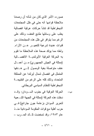 ‫ﺼﻭﺭﻩ، ﺍﻷﻤﺭ ﺍﻟﺫﻱ ﻜﺎﻥ ﻤﻥ ﺸﺄﻨﻪ ﺃﻥ ﺭﺼﺩﻨﺎ‬
‫ﻤﻼﺤﻅﺔ ﻗﻭﺍﻤﻬﺎ ﺃﻨﻪ ﺤﺘﻰ ﻓﻲ ﻅل ﺍﻟﻤﺠﺘﻤﻌﺎﺕ‬
‫ﺍﻟﺩﻴﻤﻘﺭﺍﻁﻴﺔ ﻗﺩ ﺘﻨﺸﺄ ﺤﺭﻜﺎﺕ ﻋﺭﻗﻴﺔ ﺍﻨﻔﺼﺎﻟﻴﺔ‬
‫ﻴﻐﻠﺏ ﻋﻠﻰ ﻭﺴﺎﺌﻠﻬﺎ ﻁﺎﺒﻊ ﺍﻟﻌﻨﻑ، ﻭﺫﻟﻙ ﻋﻠﻰ‬
‫ﺍﻟﺭﻏﻡ ﻤﻤﺎ ﻴﺘﻭﺍﻓﺭ ﻓﻲ ﻅل ﻫﺫﻩ ﺍﻟﻤﺠﺘﻤﻌﺎﺕ ﻤﻥ‬
‫ﻗﻨﻭﺍﺕ ﻋﺩﻴﺩﺓ ﺸﺭﻋﻴﺔ ﻟﻠﺘﻌﺒﻴـﺭ ﻋـﻥ ﺍﻵﺭﺍﺀ.‬
‫ﻭﻟﻌﻠﻪ ﻤﻤﺎ ﻴﺅﻜﺩ ﺼﺤﺔ ﻫﺫﻩ ﺍﻟﻤﻼﺤﻅﺔ ﻤﺎ ﺘﻘﻭﻡ‬
‫ﺒﻪ ﺍﻟﺤﺭﻜﺔ ﺍﻟﻌﺭﻗﻴﺔ ﺍﻷﻴﺭﻟﻨﺩﻴـﺔ ﺍﻻﻨﻔﺼـﺎﻟﻴﺔ‬
‫)ﻤﻤﺜﻠﺔ ﻓﻲ ﺍﻟﺠﻴﺵ ﺍﻟﺠﻤﻬﻭﺭﻱ( ﻤـﻥ ﺃﻋﻤـﺎل‬
‫ﻋﻨﻑ ﻤﺘﻭﺍﺼﻠﺔ ﺒﻐﻴﺔ ﺍﻟﻭﺼﻭل ﺇﻟـﻰ ﻫـﺩﻓﻬﺎ‬
‫ﺍﻟﻤﺘﻤﺜل ﻓﻲ ﺍﻨﻔﺼﺎل ﺸﻤﺎل ﺃﻴﺭﻟﻨﺩﺍ ﻋﻥ ﺍﻟﻤﻤﻠﻜﺔ‬
‫ﺍﻟﻤﺘﺤﺩﺓ، ﻭﺫﻟﻙ ﻜﻠﻪ ﻋﻠﻰ ﺍﻟﺭﻏﻡ ﻤﻥ ﺍﻟﻁﺒﻴﻌـﺔ‬
     ‫ﺍﻟﺩﻴﻤﻘﺭﺍﻁﻴﺔ ﻟﻠﻨﻅﺎﻡ ﺍﻟﺴﻴﺎﺴﻲ ﺍﻟﺒﺭﻴﻁﺎﻨﻲ.‬
‫ﺍﻟﺤﺭﻜﺔ ﺍﻟﻌﺭﻗﻴﺔ ﻓﻲ ﺠﻨﻭﺏ ﺍﻟﺴـﻭﺩﺍﻥ: ﻭﻗـﺩ‬        ‫ﺏ-‬
‫ﺩﺨﻠﺕ ﻫﺫﻩ ﺍﻟﺤﺭﻜﺔ )ﻤﻤﺜﻠﺔ ﻓﻲ ﺍﻟﺠﺒﻬﺔ ﺍﻟﺸـﻌﺒﻴﺔ‬
‫ﻟﺘﺤﺭﻴﺭ ﺍﻟﺴﻭﺩﺍﻥ ﺒﺯﻋﺎﻤﺔ ﺠﻭﻥ ﺠﺎﺭﺍﻨﺞ( ﻓـﻲ‬
‫ﺤﺭﺏ ﺃﻫﻠﻴﺔ ﻤﻊ ﻗﻭﺍﺕ ﺍﻟﺤﻜﻭﻤﺔ ﺍﻟﺴﻭﺩﺍﻨﻴﺔ ﻤﻨـﺫ‬
‫ﻋﺎﻡ ٣٨٩١، ﻭﻗﺩ ﺘﻤﺨﻀﺕ ﺘﻠـﻙ ﺍﻟﺤـﺭﺏ –‬


                       ‫- ١٦٤ -‬
 