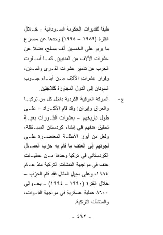 ‫ﻁﺒ ﹰﺎ ﻟﺘﻘﺩﻴﺭﺍﺕ ﺍﻟﺤﻜﻭﻤﺔ ﺍﻟﺴـﻭﺩﺍﻨﻴﺔ – ﺨـﻼل‬
                                    ‫ﻘ‬
‫ﺍﻟﻔﺘﺭﺓ )٩٨٩١ – ٤٩٩١( ﻭﺤﺩﻫﺎ ﻋﻥ ﻤﺼﺭﻉ‬
‫ﻤﺎ ﻴﺭﺒﻭ ﻋﻠﻰ ﺍﻟﺨﻤﺴﻴﻥ ﺃﻟﻑ ﻤﺴﻠﺢ، ﻓﻀﻼ ﻋﻥ‬
   ‫ﹰ‬
‫ﻋﺸﺭﺍﺕ ﺍﻵﻻﻑ ﻤﻥ ﺍﻟﻤﺩﻨﻴﻴﻥ. ﻜﻤـﺎ ﺃﺴـﻔﺭﺕ‬
‫ﺍﻟﺤﺭﺏ ﻋﻥ ﺘﺩﻤﻴﺭ ﻋﺸﺭﺍﺕ ﺍﻟﻘـﺭﻯ ﻭﺍﻟﻤـﺩﻥ،‬
‫ﻭﻓﺭﺍﺭ ﻋﺸﺭﺍﺕ ﺍﻵﻻﻑ ﻤـﻥ ﺃﺒﻨـﺎﺀ ﺠﻨـﻭﺏ‬
      ‫ﺍﻟﺴﻭﺩﺍﻥ ﺇﻟﻰ ﺍﻟﺩﻭل ﺍﻟﻤﺠﺎﻭﺭﺓ ﻜﻼﺠﺌﻴﻥ.‬
‫ﺍﻟﺤﺭﻜﺔ ﺍﻟﻌﺭﻗﻴﺔ ﺍﻟﻜﺭﺩﻴﺔ ﺩﺍﺨل ﻜل ﻤﻥ ﺘﺭﻜﻴـﺎ‬   ‫ﺝ-‬
‫ﻭﺍﻟﻌﺭﺍﻕ ﻭﺇﻴﺭﺍﻥ: ﻭﻗﺩ ﻗﺎﻡ ﺍﻷﻜـﺭﺍﺩ – ﻋﻠـﻰ‬
‫ﻁﻭل ﺘﺎﺭﻴﺨﻬﻡ – ﺒﻌﺸﺭﺍﺕ ﺍﻟﺜـﻭﺭﺍﺕ ﺒﻐﻴـﺔ‬
‫ﺘﺤﻘﻴﻕ ﻫﺩﻓﻬﻡ ﻓﻲ ﺇﻨﺸﺎﺀ ﻜﺭﺩﺴﺘﺎﻥ ﺍﻟﻤﺴـﺘﻘﻠﺔ،‬
‫ﻭﻟﻌل ﻤﻥ ﺃﺒﺭﺯ ﺍﻷﻤﺜﻠـﺔ ﺍﻟﻤﻌﺎﺼـﺭﺓ ﻋﻠـﻰ‬
‫ﻟﺠﻭﺌﻬﻡ ﺇﻟﻰ ﺍﻟﻌﻨﻑ ﻤﺎ ﻗﺎﻡ ﺒﻪ ﺤﺯﺏ ﺍﻟﻌﻤـﺎل‬
‫ﺍﻟﻜﺭﺩﺴﺘﺎﻨﻲ ﻓﻲ ﺘﺭﻜﻴﺎ ﻭﺤﺩﻫﺎ ﻤـﻥ ﻋﻤﻠﻴـﺎﺕ‬
‫ﻋﻨﻑ ﻓﻲ ﻤﻭﺍﺠﻬﺔ ﺍﻟﻤﻨﺸﺂﺕ ﺍﻟﺘﺭﻜﻴﺔ ﻤﻨﺫ ﻋـﺎﻡ‬
‫٤٨٩١، ﻭﻋﻠﻰ ﺴﺒﻴل ﺍﻟﻤﺜﺎل ﻓﻘﺩ ﻗﺎﻡ ﺍﻟﺤﺯﺏ –‬
‫ﺨﻼل ﺍﻟﻔﺘﺭﺓ )٠٩٩١ – ٤٩٩١( – ﺒﺤـﻭﺍﻟﻲ‬
‫٠٠٦٨ ﻋﻤﻠﻴﺔ ﻋﺴﻜﺭﻴﺔ ﻓﻲ ﻤﻭﺍﺠﻬﺔ ﺍﻟﻘـﻭﺍﺕ،‬
                       ‫ﻭﺍﻟﻤﻨﺸﺂﺕ ﺍﻟﺘﺭﻜﻴﺔ.‬

                      ‫- ٢٦٤ -‬
 