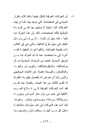 ‫٤- ﺇﻥ ﺍﻟﺤﺭﻜﺎﺕ ﺍﻟﻌﺭﻗﻴﺔ ﺘﺸﻜل ﺘﻬﺩﻴ ‪‬ﺍ ﺒﺎﻟ ﹰﺎ ﻟﻼﺴـﺘﻘﺭﺍﺭ‬
           ‫ﺩ ﻐ‬              ‫ﹸ‬
‫ﺍﻟﺴﻴﺎﺴﻲ ﻓﻲ ﺍﻟﻤﺠﺘﻤﻌﺎﺕ ﺍﻟﺘﻲ ﺘﻭﺠﺩ ﺒﻬﺎ، ﻜﻤﺎ ﺃﻥ ﻟﻬﺫﻩ‬
‫ﺍﻟﺤﺭﻜﺎﺕ ﺁﺜﺎ ‪‬ﺍ ﺴﻠﺒﻴﺔ ﻻ ﻴﺴﺘﻬﺎﻥ ﺒﻬﺎ ﻋﻠـﻰ ﺍﻟﻭﺤـﺩﺓ‬
                      ‫‪‬‬          ‫ﺭ‬
‫ﺍﻟﻭﻁﻨﻴﺔ ﻟﺘﻠﻙ ﺍﻟﻤﺠﺘﻤﻌﺎﺕ، ﺫﻟﻙ ﺒﺄﻥ ﻫﺫﻩ ﺍﻟﺤﺭﻜـﺎﺕ‬
‫ﺘﻠﺠﺄ – ﻜﻤﺎ ﺴﺒﻕ ﺃﻥ ﺫﻜﺭﻨﺎ – ﺇﻟـﻰ ﺸـﺘﻰ ﻭﺴـﺎﺌل‬
‫ﺍﻟﻌﻨﻑ ﻓﻲ ﺴﺒﻴل ﺒﻠﻭﻍ ﺃﻫﺩﺍﻓﻬﺎ، ﻭﺍﻟﺘﻲ ﻫﻲ ﻓﻲ ﺍﻟﻐﺎﻟﺏ‬
‫ﺫﺍﺕ ﻁﺒﻴﻌﺔ ﺍﻨﻔﺼﺎﻟﻴﺔ. ﻭﺘﺄﻜﻴ ‪‬ﺍ ﻟﻬـﺫﻩ ﺍﻟﺤﻘﻴﻘـﺔ ﻓﻘـﺩ‬
                     ‫ﺩ‬
‫ﺃﺸﺭﻨﺎ ﺇﻟﻰ ﻤﺎ ﺘﻤﺨﻀﺕ ﻋﻨﻪ ﺘﻠـﻙ ﺍﻟﺤﺭﻜـﺎﺕ ﻤـﻥ‬
‫ﺘﻤﺯﻴﻕ ﻷﻭﺼﺎل ﺍﻟﻌﺩﻴﺩ ﻤﻥ ﺍﻟﻭﺤﺩﺍﺕ ﺍﻟﺴﻴﺎﺴﻴﺔ ﺤـﺎل‬
‫ﻴﻭﻏﺴﻼﻓﻴﺎ، ﻭﺘﺸﻴﻜﻭﺴﻠﻭﻓﺎﻜﻴﺎ، ﻭﺇﺜﻴﻭﺒﻴـﺎﻥ ﻭﺍﻟﻬﻨـﺩ،‬
‫ﻭﺍﻟﺒﺎﻜﺴﺘﺎﻥ، ﻭﺍﻟﺒﻭﺴﻨﺔ، ﻓﻀﻼ ﻋﻥ ﺍﻻﺘﺤﺎﺩ ﺍﻟﺴﻭﻓﻴﻴﺘﻲ‬
                    ‫ﹰ‬
‫ﻭﺍﻟﺫﻱ ﺭﺃﻴﻨﺎ ﺃﻥ ﻨﻌﺭﺽ ﻟﻪ ﺒﺘﻔﺼﻴل ﻴﻠﻴﻕ ﺒﻪ، ﻓﺄﻓﺭﺩﻨﺎ‬
‫ﻟﻪ ﺍﻟﻘﺴﻡ ﺍﻟﺜﺎﻟﺙ ﻤﻥ ﻫﺫﺍ ﺍﻟﺒﺤﺙ. ﻭﻓﻀﻼ ﻋﻤﺎ ﺘﻘـﺩﻡ‬
          ‫ﹰ‬
‫ﻓﻘﺩ ﺃﺩﺕ ﺍﻟﺤﺭﻜﺎﺕ ﺍﻟﻌﺭﻗﻴﺔ ﺇﻟـﻰ ﺍﻨـﺩﻻﻉ ﺍﻟﺤـﺭﺏ‬
‫ﺍﻷﻫﻠﻴﺔ ﻓﻲ ﻋﺩﻴﺩ ﻤﻥ ﺩﻭل ﺤﺎل ﺍﻟﺴﻭﺩﺍﻥ، ﻭﻟﻴﺒﺭﻴـﺎ،‬
‫ﻭﺴﺭﻴﻼﻨﻜﺎ، ﻭﺭﻭﺍﻨﺩﺍ، ﻭﺒﻭﺭﻭﻨﺩﻱ، ﻭﻟﺒﻨﺎﻥ.. ﻭﻏﻴﺭﻫﺎ.‬
‫ﻜﻤﺎ ﺃﺩﺕ ﻫﺫﻩ ﺍﻟﺤﺭﻜﺎﺕ ﺇﻟﻰ ﺍﻀـﻁﺭﺍﺒﺎﺕ ﻤﺘﻼﺤﻘـﺔ‬
‫ﺩﺍﺨل ﻜل ﻤـﻥ ﺍﻟﻬﻨـﺩ، ﻭﺒﺎﻜﺴـﺘﺎﻥ، ﻭﺇﻨﺩﻭﻨﻴﺴـﻴﺎ،‬


                       ‫- ٣٦٤ -‬
 