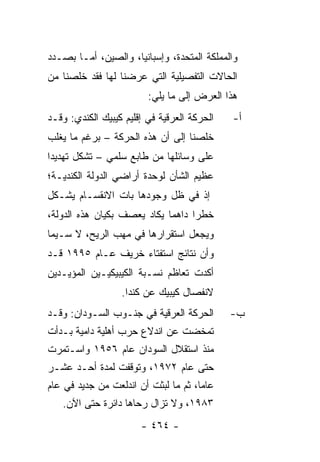 ‫ﻭﺍﻟﻤﻤﻠﻜﺔ ﺍﻟﻤﺘﺤﺩﺓ، ﻭﺇﺴﺒﺎﻨﻴﺎ، ﻭﺍﻟﺼﻴﻥ، ﺃﻤـﺎ ﺒﺼـﺩﺩ‬
‫ﺍﻟﺤﺎﻻﺕ ﺍﻟﺘﻔﺼﻴﻠﻴﺔ ﺍﻟﺘﻲ ﻋﺭﻀﻨﺎ ﻟﻬﺎ ﻓﻘﺩ ﺨﻠﺼﻨﺎ ﻤﻥ‬
                         ‫ﻫﺫﺍ ﺍﻟﻌﺭﺽ ﺇﻟﻰ ﻤﺎ ﻴﻠﻲ:‬
‫ﺍﻟﺤﺭﻜﺔ ﺍﻟﻌﺭﻗﻴﺔ ﻓﻲ ﺇﻗﻠﻴﻡ ﻜﻴﺒﻴﻙ ﺍﻟﻜﻨﺩﻱ: ﻭﻗـﺩ‬   ‫ﺃ-‬
‫ﺨﻠﺼﻨﺎ ﺇﻟﻰ ﺃﻥ ﻫﺫﻩ ﺍﻟﺤﺭﻜﺔ – ﺒﺭﻏﻡ ﻤﺎ ﻴﻐﻠﺏ‬
‫ﻋﻠﻰ ﻭﺴﺎﺌﻠﻬﺎ ﻤﻥ ﻁﺎﺒﻊ ﺴﻠﻤﻲ – ﺘﺸﻜل ﺘﻬﺩﻴ ‪‬ﺍ‬
 ‫ﺩ‬
‫ﻋﻅﻴﻡ ﺍﻟﺸﺄﻥ ﻟﻭﺤﺩﺓ ﺃﺭﺍﻀﻲ ﺍﻟﺩﻭﻟﺔ ﺍﻟﻜﻨﺩﻴـﺔ؛‬
‫ﺇﺫ ﻓﻲ ﻅل ﻭﺠﻭﺩﻫﺎ ﺒﺎﺕ ﺍﻻﻨﻘﺴـﺎﻡ ﻴﺸـﻜل‬
‫ﺨﻁ ‪‬ﺍ ﺩﺍﻫ ‪‬ﺎ ﻴﻜﺎﺩ ﻴﻌﺼﻑ ﺒﻜﻴﺎﻥ ﻫﺫﻩ ﺍﻟﺩﻭﻟﺔ،‬
                             ‫ﻤ‬      ‫ﺭ‬
‫ﻭﻴﺠﻌل ﺍﺴﺘﻘﺭﺍﺭﻫﺎ ﻓﻲ ﻤﻬﺏ ﺍﻟﺭﻴﺢ، ﻻ ﺴـﻴﻤﺎ‬
‫ﻭﺃﻥ ﻨﺘﺎﺌﺞ ﺍﺴﺘﻔﺘﺎﺀ ﺨﺭﻴﻑ ﻋـﺎﻡ ٥٩٩١ ﻗـﺩ‬
‫ﺃﻜﺩﺕ ﺘﻌﺎﻅﻡ ﻨﺴـﺒﺔ ﺍﻟﻜﻴﺒﻴﻜﻴـﻴﻥ ﺍﻟﻤﺅﻴـﺩﻴﻥ‬
                  ‫ﻻﻨﻔﺼﺎل ﻜﻴﺒﻴﻙ ﻋﻥ ﻜﻨﺩﺍ.‬
‫ﺍﻟﺤﺭﻜﺔ ﺍﻟﻌﺭﻗﻴﺔ ﻓﻲ ﺠﻨـﻭﺏ ﺍﻟﺴـﻭﺩﺍﻥ: ﻭﻗـﺩ‬       ‫ﺏ-‬
‫ﺘﻤﺨﻀﺕ ﻋﻥ ﺍﻨﺩﻻﻉ ﺤﺭﺏ ﺃﻫﻠﻴﺔ ﺩﺍﻤﻴﺔ ﺒـﺩﺃﺕ‬
‫ﻤﻨﺫ ﺍﺴﺘﻘﻼل ﺍﻟﺴﻭﺩﺍﻥ ﻋﺎﻡ ٦٥٩١ ﻭﺍﺴـﺘﻤﺭﺕ‬
‫ﺤﺘﻰ ﻋﺎﻡ ٢٧٩١، ﻭﺘﻭﻗﻔﺕ ﻟﻤﺩﺓ ﺃﺤـﺩ ﻋﺸـﺭ‬
‫ﻋﺎ ‪‬ﺎ، ﺜﻡ ﻤﺎ ﻟﺒﺜﺕ ﺃﻥ ﺍﻨﺩﻟﻌﺕ ﻤﻥ ﺠﺩﻴﺩ ﻓﻲ ﻋﺎﻡ‬
                                      ‫ﻤ‬
   ‫٣٨٩١، ﻭﻻ ﺘﺯﺍل ﺭﺤﺎﻫﺎ ﺩﺍﺌﺭﺓ ﺤﺘﻰ ﺍﻵﻥ.‬
                       ‫- ٤٦٤ -‬
 