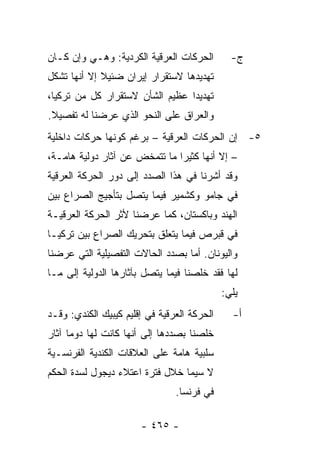 ‫ﺍﻟﺤﺭﻜﺎﺕ ﺍﻟﻌﺭﻗﻴﺔ ﺍﻟﻜﺭﺩﻴﺔ: ﻭﻫـﻲ ﻭﺇﻥ ﻜـﺎﻥ‬         ‫ﺝ-‬
‫ﺘﻬﺩﻴﺩﻫﺎ ﻻﺴﺘﻘﺭﺍﺭ ﺇﻴﺭﺍﻥ ﻀﺌﻴﻼ ﺇﻻ ﺃﻨﻬﺎ ﺘﺸﻜل‬
             ‫ﹰ‬
‫ﺘﻬﺩﻴ ‪‬ﺍ ﻋﻅﻴﻡ ﺍﻟﺸﺄﻥ ﻻﺴﺘﻘﺭﺍﺭ ﻜل ﻤﻥ ﺘﺭﻜﻴﺎ،‬
                                 ‫ﺩ‬
‫ﻭﺍﻟﻌﺭﺍﻕ ﻋﻠﻰ ﺍﻟﻨﺤﻭ ﺍﻟﺫﻱ ﻋﺭﻀﻨﺎ ﻟﻪ ﺘﻔﺼﻴﻼ.‬
 ‫ﹰ‬
‫٥- ﺇﻥ ﺍﻟﺤﺭﻜﺎﺕ ﺍﻟﻌﺭﻗﻴﺔ – ﺒﺭﻏﻡ ﻜﻭﻨﻬﺎ ﺤﺭﻜﺎﺕ ﺩﺍﺨﻠﻴﺔ‬
‫– ﺇﻻ ﺃﻨﻬﺎ ﻜﺜﻴ ‪‬ﺍ ﻤﺎ ﺘﺘﻤﺨﺽ ﻋﻥ ﺁﺜﺎﺭ ﺩﻭﻟﻴﺔ ﻫﺎﻤـﺔ،‬
                               ‫ﺭ‬
‫ﻭﻗﺩ ﺃﺸﺭﻨﺎ ﻓﻲ ﻫﺫﺍ ﺍﻟﺼﺩﺩ ﺇﻟﻰ ﺩﻭﺭ ﺍﻟﺤﺭﻜﺔ ﺍﻟﻌﺭﻗﻴﺔ‬
‫ﻓﻲ ﺠﺎﻤﻭ ﻭﻜﺸﻤﻴﺭ ﻓﻴﻤﺎ ﻴﺘﺼل ﺒﺘﺄﺠﻴﺞ ﺍﻟﺼﺭﺍﻉ ﺒﻴﻥ‬
‫ﺍﻟﻬﻨﺩ ﻭﺒﺎﻜﺴﺘﺎﻥ، ﻜﻤﺎ ﻋﺭﻀﻨﺎ ﻷﺜﺭ ﺍﻟﺤﺭﻜﺔ ﺍﻟﻌﺭﻗﻴـﺔ‬
‫ﻓﻲ ﻗﺒﺭﺹ ﻓﻴﻤﺎ ﻴﺘﻌﻠﻕ ﺒﺘﺤﺭﻴﻙ ﺍﻟﺼﺭﺍﻉ ﺒﻴﻥ ﺘﺭﻜﻴـﺎ‬
‫ﻭﺍﻟﻴﻭﻨﺎﻥ. ﺃﻤﺎ ﺒﺼﺩﺩ ﺍﻟﺤﺎﻻﺕ ﺍﻟﺘﻔﺼﻴﻠﻴﺔ ﺍﻟﺘﻲ ﻋﺭﻀﻨﺎ‬
‫ﻟﻬﺎ ﻓﻘﺩ ﺨﻠﺼﻨﺎ ﻓﻴﻤﺎ ﻴﺘﺼل ﺒﺂﺜﺎﺭﻫﺎ ﺍﻟﺩﻭﻟﻴﺔ ﺇﻟﻰ ﻤـﺎ‬
                                             ‫ﻴﻠﻲ:‬
‫ﺍﻟﺤﺭﻜﺔ ﺍﻟﻌﺭﻗﻴﺔ ﻓﻲ ﺇﻗﻠﻴﻡ ﻜﻴﺒﻴﻙ ﺍﻟﻜﻨﺩﻱ: ﻭﻗـﺩ‬     ‫ﺃ-‬
‫ﺨﻠﺼﻨﺎ ﺒﺼﺩﺩﻫﺎ ﺇﻟﻰ ﺃﻨﻬﺎ ﻜﺎﻨﺕ ﻟﻬﺎ ﺩﻭ ‪‬ﺎ ﺁﺜﺎﺭ‬
      ‫ﻤ‬
‫ﺴﻠﺒﻴﺔ ﻫﺎﻤﺔ ﻋﻠﻰ ﺍﻟﻌﻼﻗﺎﺕ ﺍﻟﻜﻨﺩﻴﺔ ﺍﻟﻔﺭﻨﺴـﻴﺔ‬
‫ﻻ ﺴﻴﻤﺎ ﺨﻼل ﻓﺘﺭﺓ ﺍﻋﺘﻼﺀ ﺩﻴﺠﻭل ﻟﺴﺩﺓ ﺍﻟﺤﻜﻡ‬
                                ‫ﻓﻲ ﻓﺭﻨﺴﺎ.‬

                       ‫- ٥٦٤ -‬
 