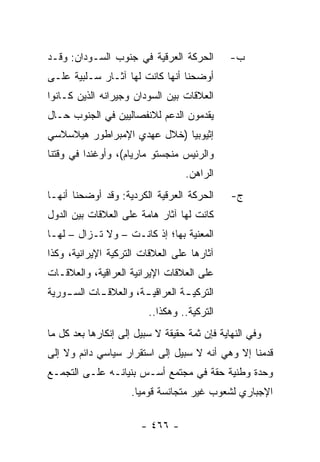 ‫ﺍﻟﺤﺭﻜﺔ ﺍﻟﻌﺭﻗﻴﺔ ﻓﻲ ﺠﻨﻭﺏ ﺍﻟﺴـﻭﺩﺍﻥ: ﻭﻗـﺩ‬         ‫ﺏ-‬
‫ﺃﻭﻀﺤﻨﺎ ﺃﻨﻬﺎ ﻜﺎﻨﺕ ﻟﻬﺎ ﺁﺜـﺎﺭ ﺴـﻠﺒﻴﺔ ﻋﻠـﻰ‬
‫ﺍﻟﻌﻼﻗﺎﺕ ﺒﻴﻥ ﺍﻟﺴﻭﺩﺍﻥ ﻭﺠﻴﺭﺍﻨﻪ ﺍﻟﺫﻴﻥ ﻜـﺎﻨﻭﺍ‬
‫ﻴﻘﺩﻤﻭﻥ ﺍﻟﺩﻋﻡ ﻟﻼﻨﻔﺼﺎﻟﻴﻴﻥ ﻓﻲ ﺍﻟﺠﻨﻭﺏ ﺤـﺎل‬
‫ﺇﺜﻴﻭﺒﻴﺎ )ﺨﻼل ﻋﻬﺩﻱ ﺍﻹﻤﺒﺭﺍﻁﻭﺭ ﻫﻴﻼﺴﻼﺴﻲ‬
‫ﻭﺍﻟﺭﺌﻴﺱ ﻤﻨﺠﺴﺘﻭ ﻤﺎﺭﻴﺎﻡ(، ﻭﺃﻭﻏﻨﺩﺍ ﻓﻲ ﻭﻗﺘﻨﺎ‬
                                  ‫ﺍﻟﺭﺍﻫﻥ.‬
‫ﺍﻟﺤﺭﻜﺔ ﺍﻟﻌﺭﻗﻴﺔ ﺍﻟﻜﺭﺩﻴﺔ: ﻭﻗﺩ ﺃﻭﻀﺤﻨﺎ ﺃﻨﻬـﺎ‬      ‫ﺝ-‬
‫ﻜﺎﻨﺕ ﻟﻬﺎ ﺁﺜﺎﺭ ﻫﺎﻤﺔ ﻋﻠﻰ ﺍﻟﻌﻼﻗﺎﺕ ﺒﻴﻥ ﺍﻟﺩﻭل‬
‫ﺍﻟﻤﻌﻨﻴﺔ ﺒﻬﺎ؛ ﺇﺫ ﻜﺎﻨـﺕ – ﻭﻻ ﺘـﺯﺍل – ﻟﻬـﺎ‬
‫ﺁﺜﺎﺭﻫﺎ ﻋﻠﻰ ﺍﻟﻌﻼﻗﺎﺕ ﺍﻟﺘﺭﻜﻴﺔ ﺍﻹﻴﺭﺍﻨﻴﺔ، ﻭﻜﺫﺍ‬
‫ﻋﻠﻰ ﺍﻟﻌﻼﻗﺎﺕ ﺍﻹﻴﺭﺍﻨﻴﺔ ﺍﻟﻌﺭﺍﻗﻴﺔ، ﻭﺍﻟﻌﻼﻗـﺎﺕ‬
‫ﺍﻟﺘﺭﻜﻴ ـﺔ ﺍﻟﻌﺭﺍﻗﻴ ـﺔ، ﻭﺍﻟﻌﻼﻗ ـﺎﺕ ﺍﻟﺴ ـﻭﺭﻴﺔ‬
    ‫ـ‬       ‫ـ‬          ‫ـ‬          ‫ـ‬
                         ‫ﺍﻟﺘﺭﻜﻴﺔ.. ﻭﻫﻜﺫﺍ..‬
‫ﻭﻓﻲ ﺍﻟﻨﻬﺎﻴﺔ ﻓﺈﻥ ﺜﻤﺔ ﺤﻘﻴﻘﺔ ﻻ ﺴﺒﻴل ﺇﻟﻰ ﺇﻨﻜﺎﺭﻫﺎ ﺒﻌﺩ ﻜل ﻤﺎ‬
‫ﻗﺩﻤﻨﺎ ﺇﻻ ﻭﻫﻲ ﺃﻨﻪ ﻻ ﺴﺒﻴل ﺇﻟﻰ ﺍﺴﺘﻘﺭﺍﺭ ﺴﻴﺎﺴﻲ ﺩﺍﺌﻡ ﻭﻻ ﺇﻟﻰ‬
‫ﻭﺤﺩﺓ ﻭﻁﻨﻴﺔ ﺤﻘﺔ ﻓﻲ ﻤﺠﺘﻤﻊ ﺃﺴـﺱ ﺒﻨﻴﺎﻨـﻪ ﻋﻠـﻰ ﺍﻟﺘﺠﻤـﻊ‬
                     ‫ﺍﻹﺠﺒﺎﺭﻱ ﻟﺸﻌﻭﺏ ﻏﻴﺭ ﻤﺘﺠﺎﻨﺴﺔ ﻗﻭﻤﻴﺎ.‬
                       ‫‪‬‬

                       ‫- ٦٦٤ -‬
 