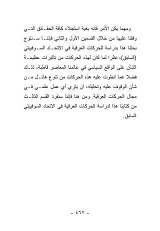 ‫ﻭﻤﻬﻤﺎ ﻴﻜﻥ ﺍﻷﻤﺭ ﻓﺈﻨﻪ ﺒﻐﻴﺔ ﺍﺴﺘﺠﻼﺀ ﻜﺎﻓﺔ ﺍﻟﺤﻘـﺎﺌﻕ ﺍﻟﺘـﻲ‬
‫ﻭﻗﻔﻨﺎ ﻋﻠﻴﻬﺎ ﻤﻥ ﺨﻼل ﺍﻟﻘﺴﻤﻴﻥ ﺍﻷﻭل ﻭﺍﻟﺜﺎﻨﻲ ﻓﺈﻨﻨـﺎ ﺴـﻨﺘﻭﺝ‬
‫ﺒﺤﺜﻨﺎ ﻫﺫﺍ ﺒﺩﺭﺍﺴﺔ ﻟﻠﺤﺭﻜﺎﺕ ﺍﻟﻌﺭﻗﻴﺔ ﻓﻲ ﺍﻻﺘﺤـﺎﺩ ﺍﻟﺴـﻭﻓﻴﻴﺘﻲ‬
‫)ﺍﻟﺴﺎﺒﻕ(، ﻨﻅ ‪‬ﺍ ﻟﻤﺎ ﻜﺎﻥ ﻟﻬﺫﻩ ﺍﻟﺤﺭﻜﺎﺕ ﻤﻥ ﺘﺄﺜﻴﺭﺍﺕ ﻋﻅﻴﻤـﺔ‬
                                        ‫ﺭ‬
‫ﺍﻟﺸﺄﻥ ﻋﻠﻰ ﺍﻟﻭﺍﻗﻊ ﺍﻟﺴﻴﺎﺴﻲ ﻓﻲ ﻋﺎﻟﻤﻨﺎ ﺍﻟﻤﻌﺎﺼﺭ ﻗﺎﻁﺒﺔ، ﺫﻟـﻙ‬
‫ﻓﻀﻼ ﻋﻤﺎ ﺍﻨﻁﻭﺕ ﻋﻠﻴﻪ ﻫﺫﻩ ﺍﻟﺤﺭﻜﺎﺕ ﻤﻥ ﺘﻨﻭﻉ ﻫﺎﺌـل ﻤـﻥ‬
                                             ‫ﹰ‬
‫ﺸﺄﻥ ﺍﻟﻭﻗﻭﻑ ﻋﻠﻴﻪ ﻭﺘﺤﻠﻴﻠﻪ، ﺃﻥ ﻴﺜﺭﻱ ﺃﻱ ﻋﻤل ﻋﻠﻤـﻲ ﻓـﻲ‬
‫ﻤﺠﺎل ﺍﻟﺤﺭﻜﺎﺕ ﺍﻟﻌﺭﻗﻴﺔ. ﻭﻤﻥ ﻫﻨﺎ ﻓﺈﻨﻨﺎ ﺴﻨﻔﺭﺩ ﺍﻟﻘﺴﻡ ﺍﻟﺜﺎﻟـﺙ‬
‫ﻤﻥ ﻜﺘﺎﺒﻨﺎ ﻫﺫﺍ ﻟﺩﺭﺍﺴﺔ ﺍﻟﺤﺭﻜﺎﺕ ﺍﻟﻌﺭﻗﻴﺔ ﻓﻲ ﺍﻻﺘﺤﺎﺩ ﺍﻟﺴﻭﻓﻴﻴﺘﻲ‬
                                                 ‫ﺍﻟﺴﺎﺒﻕ.‬




                       ‫- ٧٦٤ -‬
 