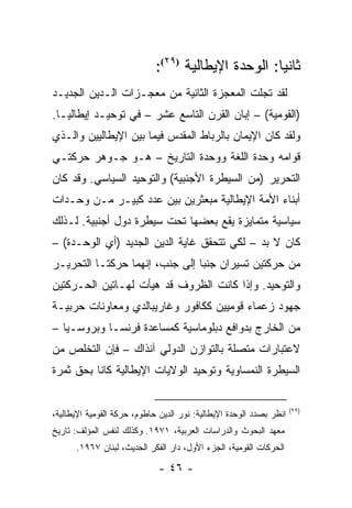 ‫ﺜﺎﻨ ‪‬ﺎ: ﺍﻟﻭﺤﺩﺓ ﺍﻹﻴﻁﺎﻟﻴﺔ )٩٢(:‬
                                                     ‫ﻴ‬
‫ﻟﻘﺩ ﺘﺠﻠﺕ ﺍﻟﻤﻌﺠﺯﺓ ﺍﻟﺜﺎﻨﻴﺔ ﻤﻥ ﻤﻌﺠـﺯﺍﺕ ﺍﻟـﺩﻴﻥ ﺍﻟﺠﺩﻴـﺩ‬
‫)ﺍﻟﻘﻭﻤﻴﺔ( – ﺇﺒﺎﻥ ﺍﻟﻘﺭﻥ ﺍﻟﺘﺎﺴﻊ ﻋﺸﺭ – ﻓﻲ ﺘﻭﺤﻴـﺩ ﺇﻴﻁﺎﻟﻴـﺎ.‬
‫ﻭﻟﻘﺩ ﻜﺎﻥ ﺍﻹﻴﻤﺎﻥ ﺒﺎﻟﺭﺒﺎﻁ ﺍﻟﻤﻘﺩﺱ ﻓﻴﻤﺎ ﺒﻴﻥ ﺍﻹﻴﻁﺎﻟﻴﻴﻥ ﻭﺍﻟـﺫﻱ‬
‫ﻗﻭﺍﻤﻪ ﻭﺤﺩﺓ ﺍﻟﻠﻐﺔ ﻭﻭﺤﺩﺓ ﺍﻟﺘﺎﺭﻴﺦ – ﻫـﻭ ﺠـﻭﻫﺭ ﺤﺭﻜﺘـﻲ‬
‫ﺍﻟﺘﺤﺭﻴﺭ )ﻤﻥ ﺍﻟﺴﻴﻁﺭﺓ ﺍﻷﺠﻨﺒﻴﺔ( ﻭﺍﻟﺘﻭﺤﻴﺩ ﺍﻟﺴﻴﺎﺴﻲ. ﻭﻗﺩ ﻜﺎﻥ‬
‫ﺃﺒﻨﺎﺀ ﺍﻷﻤﺔ ﺍﻹﻴﻁﺎﻟﻴﺔ ﻤﺒﻌﺜﺭﻴﻥ ﺒﻴﻥ ﻋﺩﺩ ﻜﺒﻴـﺭ ﻤـﻥ ﻭﺤـﺩﺍﺕ‬
‫ﺴﻴﺎﺴﻴﺔ ﻤﺘﻤﺎﻴﺯﺓ ﻴﻘﻊ ﺒﻌﻀﻬﺎ ﺘﺤﺕ ﺴﻴﻁﺭﺓ ﺩﻭل ﺃﺠﻨﺒﻴﺔ. ﻟـﺫﻟﻙ‬
‫ﻜﺎﻥ ﻻ ﺒﺩ – ﻟﻜﻲ ﺘﺘﺤﻘﻕ ﻏﺎﻴﺔ ﺍﻟﺩﻴﻥ ﺍﻟﺠﺩﻴﺩ )ﺃﻱ ﺍﻟﻭﺤـﺩﺓ( –‬
‫ﻤﻥ ﺤﺭﻜﺘﻴﻥ ﺘﺴﻴﺭﺍﻥ ﺠﻨ ‪‬ﺎ ﺇﻟﻰ ﺠﻨﺏ، ﺇﻨﻬﻤﺎ ﺤﺭﻜﺘـﺎ ﺍﻟﺘﺤﺭﻴـﺭ‬
                                ‫ﺒ‬
‫ﻭﺍﻟﺘﻭﺤﻴﺩ. ﻭﺇﺫﺍ ﻜﺎﻨﺕ ﺍﻟﻅﺭﻭﻑ ﻗﺩ ﻫﻴﺄﺕ ﻟﻬـﺎﺘﻴﻥ ﺍﻟﺤـﺭﻜﺘﻴﻥ‬
‫ﺠﻬﻭﺩ ﺯﻋﻤﺎﺀ ﻗﻭﻤﻴﻴﻥ ﻜﻜﺎﻓﻭﺭ ﻭﻏﺎﺭﻴﺒﺎﻟﺩﻱ ﻭﻤﻌﺎﻭﻨﺎﺕ ﺤﺭﺒﻴـﺔ‬
‫ﻤﻥ ﺍﻟﺨﺎﺭﺝ ﺒﺩﻭﺍﻓﻊ ﺩﺒﻠﻭﻤﺎﺴﻴﺔ ﻜﻤﺴﺎﻋﺩﺓ ﻓﺭﻨﺴـﺎ ﻭﺒﺭﻭﺴـﻴﺎ –‬
‫ﻻﻋﺘﺒﺎﺭﺍﺕ ﻤﺘﺼﻠﺔ ﺒﺎﻟﺘﻭﺍﺯﻥ ﺍﻟﺩﻭﻟﻲ ﺁﻨﺫﺍﻙ – ﻓﺈﻥ ﺍﻟﺘﺨﻠﺹ ﻤﻥ‬
‫ﺍﻟﺴﻴﻁﺭﺓ ﺍﻟﻨﻤﺴﺎﻭﻴﺔ ﻭﺘﻭﺤﻴﺩ ﺍﻟﻭﻻﻴﺎﺕ ﺍﻹﻴﻁﺎﻟﻴﺔ ﻜﺎﻨﺎ ﺒﺤﻕ ﺜﻤﺭﺓ‬

                                                                     ‫)٩٢(‬
‫ﺍﻨﻅﺭ ﺒﺼﺩﺩ ﺍﻟﻭﺤﺩﺓ ﺍﻹﻴﻁﺎﻟﻴﺔ: ﻨﻭﺭ ﺍﻟﺩﻴﻥ ﺤﺎﻁﻭﻡ، ﺤﺭﻜﺔ ﺍﻟﻘﻭﻤﻴﺔ ﺍﻹﻴﻁﺎﻟﻴﺔ،‬
‫ﻤﻌﻬﺩ ﺍﻟﺒﺤﻭﺙ ﻭﺍﻟﺩﺭﺍﺴﺎﺕ ﺍﻟﻌﺭﺒﻴﺔ، ١٧٩١. ﻭﻜﺫﻟﻙ ﻟﻨﻔﺱ ﺍﻟﻤﺅﻟﻑ: ﺘﺎﺭﻴﺦ‬
      ‫ﺍﻟﺤﺭﻜﺎﺕ ﺍﻟﻘﻭﻤﻴﺔ، ﺍﻟﺠﺯﺀ ﺍﻷﻭل، ﺩﺍﺭ ﺍﻟﻔﻜﺭ ﺍﻟﺤﺩﻴﺙ، ﻟﺒﻨﺎﻥ ٧٦٩١.‬

                              ‫- ٦٤ -‬
 