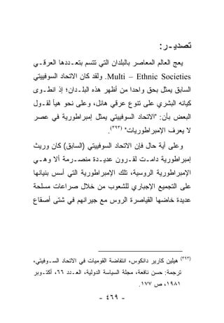 ‫ﺘﺼﺩﻴـﺭ:‬
‫ﻴﻌﺞ ﺍﻟﻌﺎﻟﻡ ﺍﻟﻤﻌﺎﺼﺭ ﺒﺎﻟﺒﻠﺩﺍﻥ ﺍﻟﺘﻲ ﺘﺘﺴﻡ ﺒﺘﻌـﺩﺩﻫﺎ ﺍﻟﻌﺭﻗـﻲ‬
‫‪ .Multi – Ethnic Societies‬ﻭﻟﻘﺩ ﻜﺎﻥ ﺍﻻﺘﺤﺎﺩ ﺍﻟﺴﻭﻓﻴﻴﺘﻲ‬
‫ﺍﻟﺴﺎﺒﻕ ﻴﻤﺜل ﺒﺤﻕ ﻭﺍﺤ ‪‬ﺍ ﻤﻥ ﺃﻅﻬﺭ ﻫﺫﻩ ﺍﻟﺒﻠـﺩﺍﻥ؛ ﺇﺫ ﺍﻨﻁـﻭﻯ‬
                                 ‫ﺩ‬            ‫‪‬‬
‫ﻜﻴﺎﻨﻪ ﺍﻟﺒﺸﺭﻱ ﻋﻠﻰ ﺘﻨﻭﻉ ﻋﺭﻗﻲ ﻫﺎﺌل، ﻭﻋﻠﻰ ﻨﺤﻭ ﻫﻴﺄ ﻟﻘـﻭل‬
‫ﺍﻟﺒﻌﺽ ﺒﺄﻥ: "ﺍﻻﺘﺤﺎﺩ ﺍﻟﺴﻭﻓﻴﻴﺘﻲ ﻴﻤﺜل ﺇﻤﺒﺭﺍﻁﻭﺭﻴﺔ ﻓﻲ ﻋﺼﺭ‬
                     ‫‪‬‬
                             ‫ﻻ ﻴﻌﺭﻑ ﺍﻹﻤﺒﺭﺍﻁﻭﺭﻴﺎﺕ" )٣٩٣(.‬
‫ﻭﻋﻠﻰ ﺃﻴﺔ ﺤﺎل ﻓﺈﻥ ﺍﻻﺘﺤﺎﺩ ﺍﻟﺴﻭﻓﻴﻴﺘﻲ )ﺍﻟﺴﺎﺒﻕ( ﻜﺎﻥ ﻭﺭﻴﺙ‬
‫ﺇﻤﺒﺭﺍﻁﻭﺭﻴﺔ ﺩﺍﻤـﺕ ﻟﻘـﺭﻭﻥ ﻋﺩﻴـﺩﺓ ﻤﻨﺼـﺭﻤﺔ ﺃﻻ ﻭﻫـﻲ‬
‫ﺍﻹﻤﺒﺭﺍﻁﻭﺭﻴﺔ ﺍﻟﺭﻭﺴﻴﺔ، ﺘﻠﻙ ﺍﻹﻤﺒﺭﺍﻁﻭﺭﻴﺔ ﺍﻟﺘﻲ ﺃﺴﺱ ﺒﻨﻴﺎﻨﻬﺎ‬
‫ﻋﻠﻰ ﺍﻟﺘﺠﻤﻴﻊ ﺍﻹﺠﺒﺎﺭﻱ ﻟﻠﺸﻌﻭﺏ ﻤﻥ ﺨﻼل ﺼﺭﺍﻋﺎﺕ ﻤﺴﻠﺤﺔ‬
‫ﻋﺩﻴﺩﺓ ﺨﺎﻀﻬﺎ ﺍﻟﻘﻴﺎﺼﺭﺓ ﺍﻟﺭﻭﺱ ﻤﻊ ﺠﻴﺭﺍﻨﻬﻡ ﻓﻲ ﺸﺘﻰ ﺃﺼﻘﺎﻉ‬




                                                            ‫)٣٩٣(‬
‫ﻫﻴﻠﻴﻥ ﻜﺎﺭﻴﺭ ﺩﺍﻨﻜﻭﺱ، ﺍﻨﺘﻔﺎﻀﺔ ﺍﻟﻘﻭﻤﻴﺎﺕ ﻓﻲ ﺍﻻﺘﺤﺎﺩ ﺍﻟﺴـﻭﻓﻴﺘﻲ،‬
‫ﺘﺭﺠﻤﺔ: ﺤﺴﻥ ﻨﺎﻓﻌﺔ، ﻤﺠﻠﺔ ﺍﻟﺴﻴﺎﺴﺔ ﺍﻟﺩﻭﻟﻴﺔ، ﺍﻟﻌـﺩﺩ ٦٦، ﺃﻜﺘـﻭﺒﺭ‬
                                         ‫١٨٩١، ﺹ ٧٧١.‬
                         ‫- ٩٦٤ -‬
 