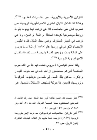 ‫ﺍﻟﻘﺎﺭﺘﻴﻥ ﺍﻵﺴﻴﻭﻴﺔ ﻭﺍﻷﻭﺭﺒﻴﺔ، ﻋﺒﺭ ﻋﺸـﺭﺍﺕ ﺍﻟﻌﻘـﻭﺩ )٤٩٣(.‬
‫ﻭﻫﻜﺫﺍ ﻓﻘﺩ ﺍﺸﺘﻤل ﺍﻟﻜﻴﺎﻥ ﺍﻟﺒﺸﺭﻱ ﻟﻺﻤﺒﺭﺍﻁﻭﺭﻴﺔ ﺍﻟﺭﻭﺴﻴﺔ ﻋﻠﻰ‬
‫ﺸﻌﻭﺏ ﺸﺘﻰ ﻏﻴﺭ ﻤﺘﺠﺎﻨﺴﺔ، ﻓﻼ ﻫﻲ ﺘﺭﺘﺒﻁ ﻓﻴﻤﺎ ﺒﻴﻨﻬـﺎ ﺒﺄﻴـﺔ‬
‫ﺭﻭﺍﺒﻁ ﻤﻭﻀﻭﻋﻴﺔ ﻜﻭﺤﺩﺓ ﺍﻟﺴﻼﻟﺔ ﺃﻭ ﺍﻟﻠﻐﺔ ﺃﻭ ﺍﻟﺩﻴﻥ، ﻭﻻ ﻫﻲ‬
‫ﺘﺭﻏﺏ ﻓﻲ ﺍﻟﻌﻴﺵ ﺍﻟﻤﺸﺘﺭﻙ. ﻭﻋﻠﻰ ﺴﺒﻴل ﺍﻟﻤﺜﺎل ﻓﻘـﺩ ﺃﻅﻬـﺭ‬
‫ﺍﻹﺤﺼﺎﺀ ﺍﻟﺫﻱ ﺘﻡ ﻓﻲ ﺭﻭﺴﻴﺎ ﻋﺎﻡ ٧٩٨١ ﺃﻥ ﺜﻤﺔ ﻤـﺎ ﻴﺭﺒـﻭ‬
‫ﻋﻠﻰ ﺍﻟﻤﺎﺌﺔ ﻭﺴﺕ ﻭﺃﺭﺒﻌﻴﻥ ﻟﻐـﺔ ﻭﻟﻬﺠـﺔ ﻤﺴـﺘﺨﺩﻤﺔ ﺩﺍﺨـل‬
                                  ‫ﺍﻹﻤﺒﺭﺍﻁﻭﺭﻴﺔ ﺍﻟﺭﻭﺴﻴﺔ )٥٩٣(.‬
‫ﻭﻟﻘﺩ ﺃﺤﻜﻡ ﺍﻟﻘﻴﺎﺼﺭﺓ ﺍﻟـﺭﻭﺱ ﻗﺒﻀـﺘﻬﻡ ﻋﻠـﻰ ﺍﻟﺸـﻌﻭﺏ‬
‫ﺍﻟﺨﺎﻀﻌﺔ ﻟﻨﻴﺭﻫﻡ ﻤﺴﺘﺨﺩﻤﻴﻥ ﺇﺯﺍﺀﻫﺎ ﺸـﺘﻰ ﺼـﻨﻭﻑ ﺍﻟﻘﻬـﺭ‬
‫ﻭﺍﻹﻜﺭﺍﻩ، ﺴﺎﻋﻴﻥ ﺒﻜل ﺍﻟﺴﺒل ﺇﻟﻰ ﻁﻤـﺱ ﻫﻭﻴﺎﺘﻬـﺎ ﺍﻟﻌﺭﻗﻴـﺔ‬
‫ﻭﺘﺭﻭﻴﺴﻬﺎ، ﻗﺎﻤﻌﻴﻥ ﺃﻴﺔ ﺤﺭﻜﺔ ﺘﺴﺘﻬﺩﻑ ﺍﻻﺴﺘﻘﻼل ﻟﺸﻌﺒﻬﺎ. ﻏﻴﺭ‬


                                                             ‫)٤٩٣(‬
‫ﺍﻨﻅﺭ ﺒﺼﺩﺩ ﻫﺫﻩ ﺍﻟﺼﺭﺍﻋﺎﺕ: ﺃﻨﻭﺭ ﻋﺒﺩ ﺍﻟﻤﻠﻙ، ﺘﺤـﺭﻙ ﺍﻻﺘﺤـﺎﺩ‬
‫ﺍﻟﺴﻭﻓﻴﺘﻲ ﺍﻟﻤﺴﺘﻘﺒﻠﻲ، ﻤﺠﻠﺔ ﺍﻟﺴﻴﺎﺴﺔ ﺍﻟﺩﻭﻟﻴﺔ، ﺍﻟﻌـﺩﺩ ٤٩، ﺃﻜﺘـﻭﺒﺭ‬
                          ‫٨٨٩١، ﻤﻥ ﺹ ٧٤١ ﺇﻟﻰ ﺹ ١٥١.‬
                                                             ‫)٥٩٣(‬
‫ﺃﻓﻨﻴﺭ ﻜﻭﺭﻟﻴﻥ، ﺴﺘﺎﻨﺴﻴﻼﻑ ﺘﻴﻭﺘﻴـﻭﻜﻴﻥ، ﺴـﻘﻭﻁ ﺍﻹﻤﺒﺭﺍﻁﻭﺭﻴـﺔ‬
‫ﺍﻟﺭﻭﺴﻴﺔ )٧١٩١(، ﺘﺭﺠﻤﺔ ﺍﺴﻤﺎ ﺤﻠﻴﻡ، ﺩﺍﺭ ﺍﻟﺜﻘﺎﻓﺔ ﺍﻟﺠﺩﻴﺩﺓ، ﺍﻟﻘﺎﻫﺭﺓ،‬
                                       ‫)ﺒﺩﻭﻥ ﺘﺎﺭﻴﺦ(، ﺹ ٨٣.‬
                           ‫- ٠٧٤ -‬
 