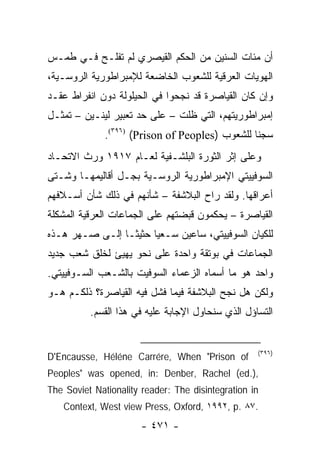 ‫ﺃﻥ ﻤﺌﺎﺕ ﺍﻟﺴﻨﻴﻥ ﻤﻥ ﺍﻟﺤﻜﻡ ﺍﻟﻘﻴﺼﺭﻱ ﻟﻡ ﺘﻔﻠـﺢ ﻓـﻲ ﻁﻤـﺱ‬
‫ﺍﻟﻬﻭﻴﺎﺕ ﺍﻟﻌﺭﻗﻴﺔ ﻟﻠﺸﻌﻭﺏ ﺍﻟﺨﺎﻀﻌﺔ ﻟﻺﻤﺒﺭﺍﻁﻭﺭﻴﺔ ﺍﻟﺭﻭﺴـﻴﺔ،‬
‫ﻭﺇﻥ ﻜﺎﻥ ﺍﻟﻘﻴﺎﺼﺭﺓ ﻗﺩ ﻨﺠﺤﻭﺍ ﻓﻲ ﺍﻟﺤﻴﻠﻭﻟﺔ ﺩﻭﻥ ﺍﻨﻔﺭﺍﻁ ﻋﻘـﺩ‬
‫ﺇﻤﺒﺭﺍﻁﻭﺭﻴﺘﻬﻡ، ﺍﻟﺘﻲ ﻅﻠﺕ – ﻋﻠﻰ ﺤﺩ ﺘﻌﺒﻴﺭ ﻟﻴﻨـﻴﻥ – ﺘﻤﺜـل‬
    ‫ﹸ‬
              ‫ﺴﺠ ﹰﺎ ﻟﻠﺸﻌﻭﺏ )‪.(٣٩٦) (Prison of Peoples‬‬
                                                 ‫ﻨ‬
‫ﻭﻋﻠﻰ ﺇﺜﺭ ﺍﻟﺜﻭﺭﺓ ﺍﻟﺒﻠﺸـﻔﻴﺔ ﻟﻌـﺎﻡ ٧١٩١ ﻭﺭﺙ ﺍﻻﺘﺤـﺎﺩ‬
‫ﺍﻟﺴﻭﻓﻴﻴﺘﻲ ﺍﻹﻤﺒﺭﺍﻁﻭﺭﻴﺔ ﺍﻟﺭﻭﺴـﻴﺔ ﺒﺠـل ﺃﻗﺎﻟﻴﻤﻬـﺎ ﻭﺸـﺘﻰ‬
‫ﺃﻋﺭﺍﻗﻬﺎ. ﻭﻟﻘﺩ ﺭﺍﺡ ﺍﻟﺒﻼﺸﻔﺔ – ﺸﺄﻨﻬﻡ ﻓﻲ ﺫﻟﻙ ﺸﺄﻥ ﺃﺴـﻼﻓﻬﻡ‬
‫ﺍﻟﻘﻴﺎﺼﺭﺓ – ﻴﺤﻜﻤﻭﻥ ﻗﺒﻀﺘﻬﻡ ﻋﻠﻰ ﺍﻟﺠﻤﺎﻋﺎﺕ ﺍﻟﻌﺭﻗﻴﺔ ﺍﻟﻤﺸﻜﻠﺔ‬
‫ﻟﻠﻜﻴﺎﻥ ﺍﻟﺴﻭﻓﻴﻴﺘﻲ، ﺴﺎﻋﻴﻥ ﺴـﻌ ‪‬ﺎ ﺤﺜﻴ ﹰـﺎ ﺇﻟـﻰ ﺼـﻬﺭ ﻫـﺫﻩ‬
                 ‫ﺜ‬      ‫ﻴ‬
‫ﺍﻟﺠﻤﺎﻋﺎﺕ ﻓﻲ ﺒﻭﺘﻘﺔ ﻭﺍﺤﺩﺓ ﻋﻠﻰ ﻨﺤﻭ ﻴﻬﻴﺊ ﻟﺨﻠﻕ ﺸﻌﺏ ﺠﺩﻴﺩ‬
‫ﻭﺍﺤﺩ ﻫﻭ ﻤﺎ ﺃﺴﻤﺎﻩ ﺍﻟﺯﻋﻤﺎﺀ ﺍﻟﺴﻭﻓﻴﺕ ﺒﺎﻟﺸـﻌﺏ ﺍﻟﺴـﻭﻓﻴﻴﺘﻲ.‬
‫ﻭﻟﻜﻥ ﻫل ﻨﺠﺢ ﺍﻟﺒﻼﺸﻔﺔ ﻓﻴﻤﺎ ﻓﺸل ﻓﻴﻪ ﺍﻟﻘﻴﺎﺼﺭﺓ؟ ﺫﻟﻜـﻡ ﻫـﻭ‬
          ‫ﺍﻟﺘﺴﺎﺅل ﺍﻟﺫﻱ ﺴﻨﺤﺎﻭل ﺍﻹﺠﺎﺒﺔ ﻋﻠﻴﻪ ﻓﻲ ﻫﺫﺍ ﺍﻟﻘﺴﻡ.‬


                                                   ‫)٦٩٣(‬
‫‪D'Encausse, Héléne Carrére, When "Prison of‬‬
‫,).‪Peoples" was opened, in: Denber, Rachel (ed‬‬
‫‪The Soviet Nationality reader: The disintegration in‬‬
   ‫.٧٨ .‪Context, West view Press, Oxford, ١٩٩٢, p‬‬
                       ‫- ١٧٤ -‬
 